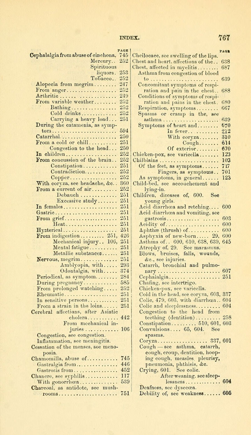 PAOR Cephalalgia from abuseof cinchona, 745 Mercury.. 252 Spirituous liquors. 253 ToUacco.. 252 Alopecia from megrim 247 From anger 252 Arthritic 249 From variable weather 252 Bathing 252 Cold drinks 252 Carrying a heavy load.. . 251 During the catanienia, as symp- tom 594 Catarrhal 250 From a cold or chill 251 Congestion to the head.. . 250 In children 252 From coucussion of the brain.. 252 Constipation 251 Contradiction 252 Copper 252 With coryza, see headache, Ac.. 360 From a current of air 252 Debauch 251 Excessive study 251 In females 251 Gastric 251 From grief 251 Heat 251 Hysterical 251 From indigestion 251, 426 Mechanical injury.. 106, 251 Mental fatigue 251 Metallic substances 251 Nervous, megrim 251 Amblyopia, with 293 Odontalgia, with 374 Periodical, as symptom 284 During pregnancy 585 From prolonged watching 252 Rheumatic 251 In sensitive persons 251 From a strain in the loins 251 Cerebral affections, after Asiatic cholera 442 From mechanical in- jviries 106 Congestion, see congestion. Inflammation, see meningitis. Cessation of the menses, see meno- posia. Chamomilla, abuse of 745 Gastralgia from 446 Gastrosis from 452 Chancre, see syphilis 117 With gonorrhoea 589 Charcoal, as antidote, see mush- rooms 751 PAOl Cheilocace, see swelling of the lips. Chest and heart, affections of the.. 638 Chest, affected in myelitis 687 Asthma from congestion of blood to 639 Concomitant symptoms of respi- ration and pain in the chest.. 688 Conditions of symptoms of rospi- I'ation and pains in tlie clu.'st. 680 Respiration, symptoms 667 Spasms or cramp in the, see asthma 639 Sj^mptoms of heart and 670 In fever.. 212 With coryza 310 Cough 614 Of exterior 670 Chicken-pox, see varicella 123 Chilblains 103 Of the feet, as symptoms 717 Fingers, as symptoms.. 701 As symptoms, in general 123 Child-bed, see accouchement and . lying-in. Children, diseases of, 600. See young girls. Acid diarrhoea and retching... . 600 Acid diarrhoea and vomiting, see gastrosis 603 Acidity of 600 Aphthae (thrush) of 600 Asphyxia of new-born 29, 600 Astlima of.. 600, 610, 638, 639, 645 Atrophy of, 29. See marasmus. Blows, bruises, falls, wounds, cfec, see injuries. Catarrh, bronchial and pulmo- nary 607 Cephalalgia 251 Chafing, see intertrigo. Chicken-pox, see varicella. Cold in the head, see coryza, 603, 337 Colic, 479, 603, with diarrhcea.. 604 Colic and sleeplessness 604 Congestion to the head from teething (dentition) 258 Constipation 510, 601, 603 Convulsions.... 65, 604. See spasms. Coryza 337, 601 Cough — see asthma, catarrh, cough, croup, dentition, hoop- ing cough, measles pleurisy, pneumonia, phthisis, &c. Crying, 601. See colic. After weaning, see sleep- lessness 604 Deafness, see dysecoea. Debility of, see weakneea 606