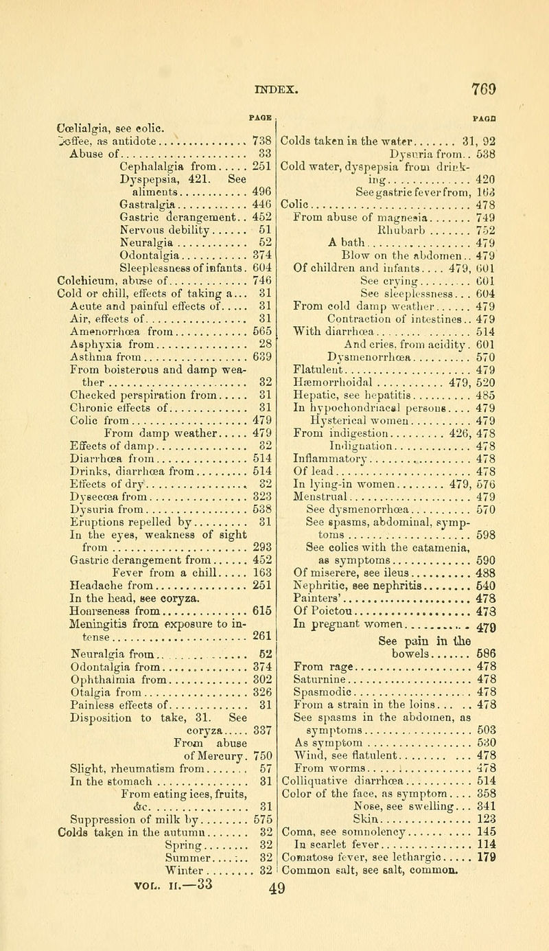 Ccslialgia, see colic. 'Ji<sffee, as autidote Abuse of Cephalalgia from Dyspepsia, 421. See aliments Gastralgia Gastric derangement.. Nervous debility Neuralgia Odontalgia Sleeplessness of infants. Colchicum, abiree of Cold or chill, effects of taking a... Acute and painful effects of Air, effects of Am«>norr]icea from Asphyxia from Asthma from From boisterous and damp wea- ther Checked perspiration from Chronic effects of Colic from From damp weather Effects of damp Diarrhoea from Drinks, diarrhoea from Effects of dry Dyseccea from Dysuria from Eruptions repelled by In the eyes, weakness of sight from Gastric derangement from Fever from a chill Headache from In the head, see coryza. Hoarseness from Meningitis from exposure to in- tense Neuralgia from., Odontalgia from Ophthalmia from Otalgia from Painless effects of Disposition to take, 31. See coryza From abuse of Mercury. Slight, rhevimatism from In the stomach From eating ices, fruits, &c Suppression of milk by Colds taken in the autumn Spring Slimmer....;.. Winter vor.. II.—33 738 33 251 496 446 452 51 52 374 604 746 31 31 31 565 28 639 32 31 31 479 479 82 514 514 32 328 538 31 293 452 163 251 615 261 52 374 302 326 31 337 750 57 31 31 575 32 32 32 32 Colds taken in the water 31, 92 D^snria from.. 538 Cold water, dyspepsia from drii'k- ing 420 See gastric fever from, 163 Colic 478 From abuse of magnesia 749 Rhubarb 752 A bath 479 Blow on the abdomen.. 479 Of children and infants.. . . 479, 601 See crying GOl See sleeplessness.. . 604 From cold damp weather 479 Contraction of intestines.. 479 With diarrha?a 514 And cries, from acidity. 601 Dysmenorrhcea 570 Flatulent 479 Hsemorrhoidal 479, 520 Hepatic, see hepatitis 485 In hypochondriacal persons. ... 479 Hysterical women 479 From indigestion 426, 478 Indignation 478 Inflammatory 478 Of lead 478 In lying-in women 479, 576 Menstrual 479 See dysmenorrhcea 570 See spasms, abdominal, symp- toms 598 See colics with the eatamenia, as symptoms 590 Of miserere, see ileus 488 Nephritic, see nephritis 540 Painters' 478 Of Poictou 4.73 In pregnant women a'tq See pain in the bowels 586 From rage 478 Saturnine 478 Spasmodic 478 From a strain in the loins 478 See spasms in the abdomen, as symptoms 503 As symptom 530 Wincl, see flatulent 478 From worms : ^78 Colliquative diarrhoea 514 Color of the face, as symptom.... 358 Nose, see swelling... 341 Skin 123 Coma, see somnolency .... 145 In scarlet fever 114 Comatose fever, see lethargic 179 Common salt, see salt, common. 49