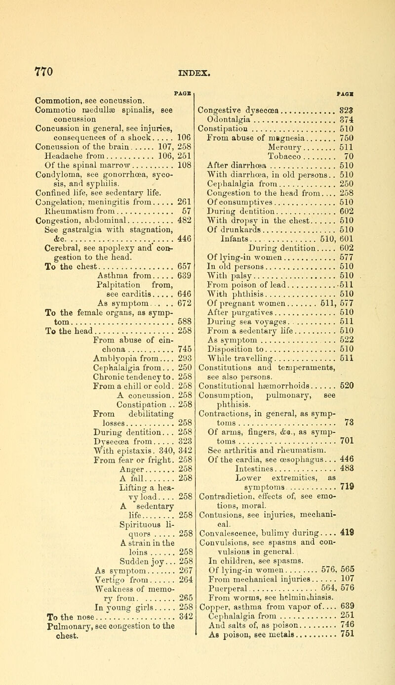PAOB Commotion, see concussion. Commotio meduUsa spinalis, see concussion Concussion in general, see injuries, consequences of a shock 106 Concussion of the brain 107, 258 Headache from 106, 251 Of the spinal marrow 108 Condyloma, see gonorrhoea, syco- sis, and syphilis. Confined life, see sedentary life. Congektion, meningitis from 261 Rheumatism from 57 Congestion, abdominal 482 See gastralgia with stagnation, (fee _ 446 Cerebral, see apoplexy and coi>- gestion to the head. To the chest 657 Asthma from 639 Palpitation from, see carditis 646 As symptom 672 To the female organs, as symp- tom 588 To the head 258 From abuse of cin- chona 745 Amblyopia from.... 293 Cephalalgia from.. . 250 Chronic tendency to. 258 From a chill or cold. 258 A concussion. 258 Constipation .. 258 From debilitating losses 258 During dentition.. . 258 Dyseecea from 323 With epistaxis. 340, 342 From fear or fright. 258 Anger 258 A fall 258 Lifting a hea- vy load.... 258 A sedentary life 258 Spirituous li- quors 258 A strain in the loins 258 Sudden joy... 258 As symptom 267 Vertigo from 264 Weakness of memo- ry from 265 In young girls 258 To the nose 342 Pulmonary, see congestion to the chest. Congestive dysecoea 82? Odontalgia 374 Constipation 510 From abuse of magnesia 750 Mercury 511 Tobacco 70 After diarrhcBa 510 With diarrhoea, in old persons.. 510 Cephalalgia from 250 Congestion to the head from.,.. 258 Of consumptives 510 During dentition 602 With dropsy in the chest 510 Of drunkards 510 Infants 510, 601 During dentition 602 Of lying-in women 577 In old persons 510 With palsy 510 From poison of lead -511 With phthisis 510 Of pregnant women 611, 577 After purgatives 510 During sea voyages 511 From a sedentary life 610 As symptom 522 Disposition to 510 While travelling 511 Constitutions and temperaments, see also persons. Constitutional haemorrhoids 520 Consumption, pulmonary, see phthisis. Contractions, in general, as symp- toms 73 Of arms, fingers, tfea., as symp- toms 701 See arthritis and rheumatism. Of the cardia, see oesophagus... 446 Intestines 483 Lower extremities, as symptoms 719 Contradiction, effects of, see emo- tions, moral. Contusions, see injuries, mechani- cal. Convalescence, bulimy during.... 419 Convulsions, see spasms and con- vulsions in general. In children, see spasms. Of lying-in women 576, 565 From mechanical injuries 107 Puerperal 564, 576 From worms, see helmiuuhiasis. Copper, asthma from vapor of 639 Cephalalgia from 251 And salts of, as poison 746 As poison, see metals 751