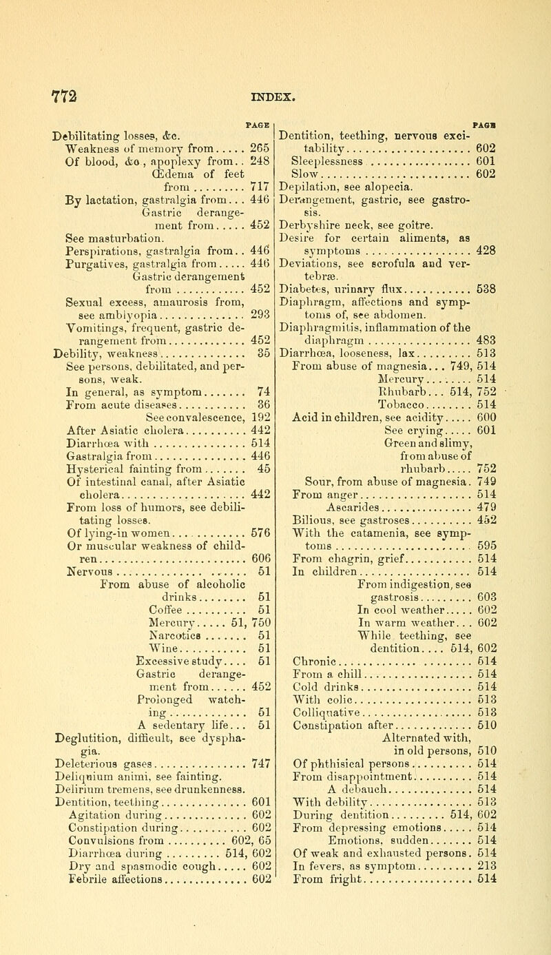 FA&E Debilitating losses, <fec. Weakness of memory from 265 Of blood, &o, apoplexy from.. 248 (Edema of feet from 717 By lactation, gastralgia from.. . 446 Gastric derange- ment from 452 See masturbation. Perspirations, gastralgia from.. 446 Purgatives, gastralgia from 446 Gastric derangement from 452 Sexiial excess, amaurosis from, see amblyopia 293 Vomitings, frequent, gastric de- rangement from 452 Debility, weakness 35 See persons, debilitated, and per- sons, weak. In general, as symptom 74 From acute diseases 36 See convalescence, 192 After Asiatic cholera 442 Diarrlioea with 514 Gastralgia from 446 Hysterical fainting from 45 Of intestinal canal, after Asiatic cholera 442 From loss of humors, see debili- tating losses. Of lying-in women 576 Or muscular weakness of child- ren 606 Nervous 51 From abuse of alcoholic drinks 51 Coffee 51 Mercury 51, 750 Narcotics 51 Wine 51 Excessive study.... 61 Gastric derange- ment from 452 Prolonged watch- ing 51 A sedentary Ufe... 51 Deglutition, difficult, see dyspha- gia. Deleterious gases 747 Deliquiura animi, see fainting. Delirium tremens, see drunkenness. Dentition, teething 601 Agitation during 602 Constipation during 602 Convulsions from 602, 65 Diarrhcea during 514, 602 Dry and spasmodic cough 602 Febrile affections 602 PAsa Dentition, teething, nervous exci- tability 602 Sleeplessness , 601 Slow 602 Depilation, see alopecia. Dentngement, gastric, see gastro- sis. Derbyshire neck, see goitre. Desire for certain aliments, as symptoms 428 Deviations, see scrofula and ver- tebra. Diabetes, urinary flux 538 Diaphragm, affections and symp- toms of, see abdomen. Diaphragmilis, inflammation of the diaphragm 483 Diarrhcea, looseness, lax 513 From abuse of magnesia... 749, 514 Mercury........ 514 Rhubarb... 514, 752 Tobacco 514 Acid in children, see acidity 600 See crying 601 Green and slimy, from abuse of rhubarb 752 Sour, from abuse of magnesia. 749 From anger 514 Ascarides 479 Bilious, see gastroses 452 With the catamenia, see symp- toms 595 From chagrin, grief 514 In children 514 From indigestion, see gastrosis 603 In cool weather 602 In warm weather. . . 602 While teething, see dentition 614, 602 Chronic 514 From a chill 514 Cold drinks 514 With colic 613 Colliquative 513 Constipation after 510 Alternated with, in old persons, 510 Of phthisical persons 514 From disappointment 514 A debauch 614 With debility 613 During dentition 514, 602 From depressing emotions 514 Emotions, sudden 614 Of weak and exhausted persons. 614 In fevers, as symptom 213 From fright 514