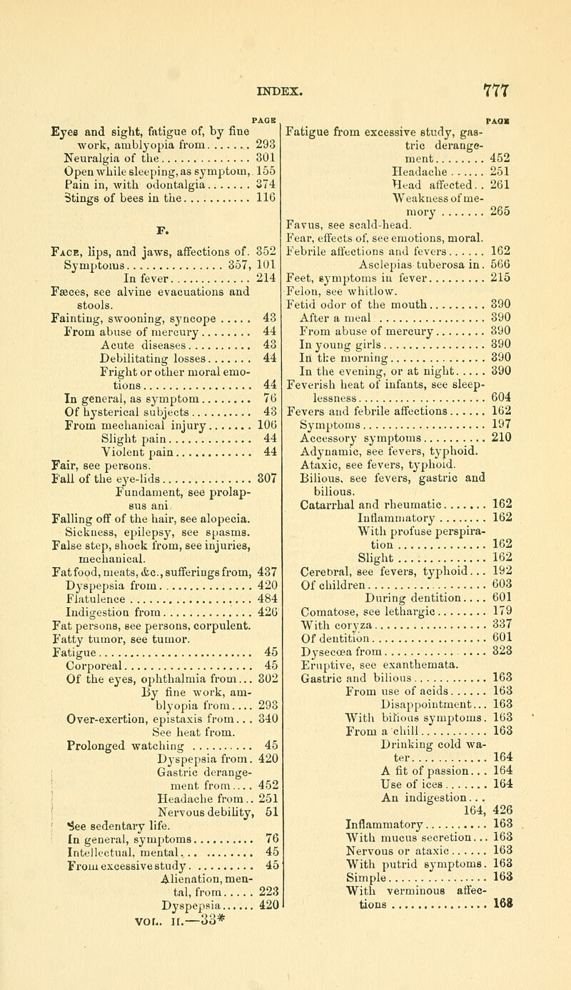 PAOB Eyes and sight, fatigue of, by fine work, amblyopia from 293 Neui'algia of the 301 Open while sleeping, as symptom, 155 Pain in, with odontalgia 274 5ting8 of bees in the 116 F. Face, lips, and jaws, affections of. 352 Symptoms 357, 101 In fever 214 Fffices, see alviue evacuations and stools. Fainting, swooning, sj'ncope 43 From abuse of mercury 44 Acute diseases 43 Debilitating losses 44 Fright or other moral emo- tions 44 In general, as symptom 76 Of hysterical subjects 43 From mechanical injury 106 Slight pain 44 Violent pain 44 Fair, see persons. Fall of the eye-lids 307 Fundament, see prolap- sus ani. Falling off of the hair, see alopecia. Sickness, epilepsy, see spasms. False step, shock from, see injuries, mechanical. Fatfood, meats, &c., sufferings from, 437 Dyspepsia from 420 Flatulence 484 Indigestion fi'om 426 Fat persons, see persons, corpulent. Fatty tumor, see tumor. Fatigue 45 Corporeal 45 Of the eyes, ophthalmia from... 302 I3y fine work, am- blyopia from.... 293 Over-exertion, epistaxis from.. . 340 See heat from. Prolonged watching 45 Dyspepsia from. 420 ; Gastric derange- \ ment from.... 452 '^ Headache from.. 251 ' Nervous debihty, 51 ^ee sedentary life. In general, symptoms 76 Intellectual, mental,.. 45 From excessive study 45 Alienation, men- tal, from 223 Dyspepsia 420 vor.. II.—33* PAOI Fatigue fi-om excessive study, gas- tric derange- ment 452 Headache 251 Head affected.. 261 Weakuess of me- mory 265 Favus, see scald-head. Fear, effects of, see emotions, moral. Febrile affections and fevers 162 Asclepias tuberosa in. 566 Feet, symptoms in fever 215 Felon, see whitlow. Fetid odor of the mouth 390 After a meal 390 From abuse of mercury 390 In young girls 390 In tl;e morning 390 In the evening, or at night 390 Feverish heat of infants, see sleep- lessness 604 Fevers and febrile affections 162 Symptoms 197 Accessory symptoms 210 Adynamic, see fevers, typhoid. Ataxic, see fevers, typhoid. Bilious, see fevers, gastric and bilious. Catarrhal and rheumatic 162 Inflammatory ........ 162 With profuse perspira- tion 162 Slight 162 Cerebral, see fevers, typhoid... 192 Of children 603 During dentition.... 601 Comatose, see lethargic 179 With coryza 337 Of dentition 601 Dysecoea from 323 Eruptive, see exanthemata. Gastric and bilious 163 From use of acids 163 Disappointment... 163 With bil'ioas symptoms. 163 From a chill 163 Drinking cold wa- ter 164 A fit of passion... 164 Use of ices 164 An indigestion.. . 164, 426 Inflammatory 163 With mucus secretion... 163 Nervous or ataxic 163 With putrid symptoms. 163 Simple 163 With verminous affec- tions 168