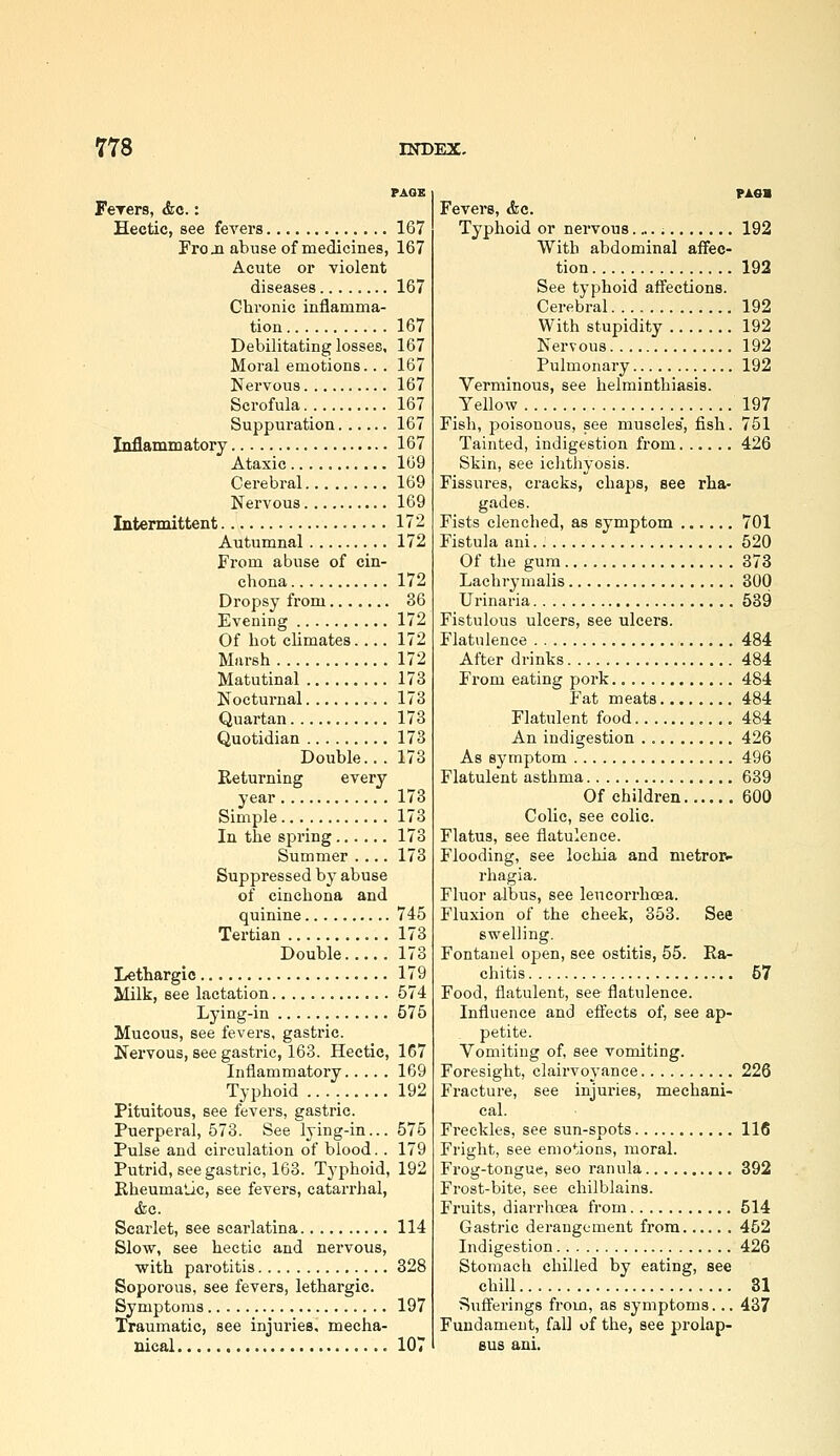 FeTers, &a.: Hectic, see feA'ers 167 Fro ja abuse of medicines, 167 Acute 01' Tiolent diseases 167 Chronic inflamma- tion 167 Debilitating losses, 167 Moral emotions.. . 167 Nervous 167 Scrofula 167 Suppuration 167 Inflammatory 167 Ataxic 169 Cerebral 169 Nervous 169 Intermittent 172 Autumnal 172 From abuse of cin- chona 172 Dropsy from 86 Evening 172 Of hot climates. ... 172 Marsh 172 Matutinal 173 Nocturnal 173 Quartan. 173 Quotidian 173 Double... 173 Keturning every year 173 Simple 173 In the spring 173 Summer .... 173 Suppressed by abuse of cinchona and quinine 745 Tertian 173 Double 173 Lethargic 179 Milk, see lactation 574 Lying-in 575 Mucous, see fevers, gastric. Nervous, see gastric, 163. Hectic, 167 Inflammatory 169 Typhoid 192 Pituitous, see fevers, gastric. Puerperal, 573. See lying-in... 575 Pulse and circulation of blood.. 179 Putrid, see gastric, 163. Typhoid, 192 Bheumalic, see fevers, catan-hal, &a. Scarlet, see scarlatina 114 Slow, see hectic and nervous, with parotitis 328 Soporous, see fevers, lethargic. Symptoms 197 Traumatic, see injuries, mecha- nical 107 PAOS Fevers, <fec. Typhoid or nervous. „.; 192 With abdominal affec- tion 192 See typhoid affections. Cerebral 192 With stupidity 192 Nervous 192 Pulmonary 192 Verminous, see helminthiasis. Yellow 197 Fish, poisonous, see muscles', fish. 751 Tainted, indigestion from 426 Skin, see ichthyosis. Fissures, cracks, chaps, see rha- gades. Fists clenched, as symptom 701 Fistula ani 520 Of the gum 373 Lachrymalis 300 Urinaria 539 Fistulous ulcers, see ulcers. Flatulence 484 After drinks 484 From eating pork 484 Fat meats 484 Flatulent food 484 An indigestion 426 As symptom 496 Flatulent asthma 639 Of children 600 Colic, see colic. Flatus, see flatulence. Flooding, see lochia and metror- rhagia. Fluor albus, see leucorrhcEa. Fluxion of the cheek, 353. See swelling. Fontanel open, see ostitis, 55. Ra- chitis 57 Food, flatulent, see flatulence. Influence and efl'ects of, see ap- petite. Vomiting of, see vomiting. Foresight, claiiwoyance 226 Fracture, see injui-ies, mechani- cal. Freckles, see sun-spots 116 Fright, see emotions, moral. Frog-tongue, seo ranula 392 Frost-bite, see chilblains. Fruits, dian-hcea from 514 Gastric derangement from 452 Indigestion 426 Stomach chilled by eating, see chill 31 Sufferings from, as symptoms... 437 Fundament, fall of the, see prolap- sus ani.