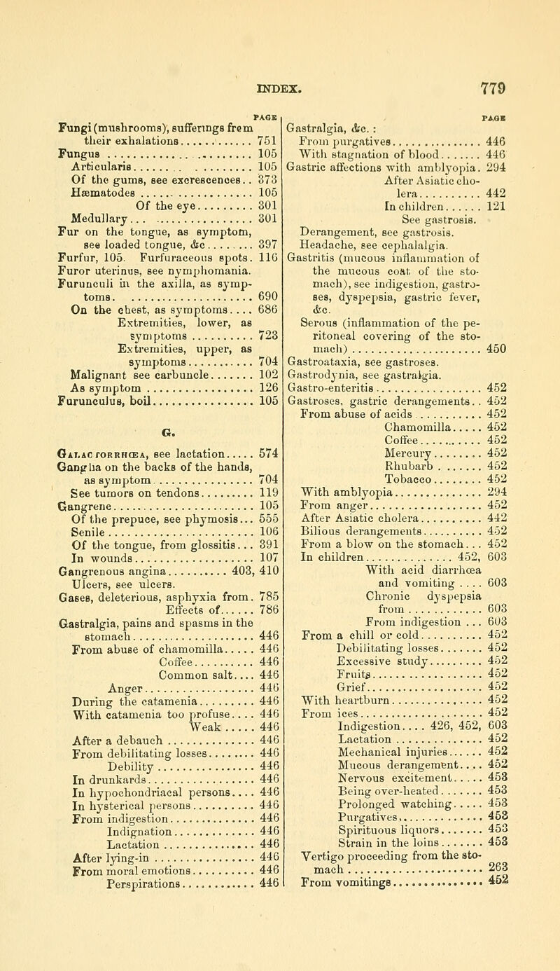 PASE Fungi (mushrooms)', sufferings frem their exhalations 751 Fungus 105 ArticulariB 105 Of the gums, see excrescences.. 373 Haematodes 105 Of the eye 301 Medullary 301 Fur on the tongue, as symptom, see loaded tongue, tSic 397 Furfur, 105. Furfuraceoiis spots. IIG Furor uterinus, see nymphomania. Furunculi m the axilla, as symp- toms 690 On the cliest, as symptoms. ... 686 Extremities, lower, as symptoms 723 Extremities, upper, as symptoms 704 Malignant see carbuncle 102 As symptom 126 Furunculus, boil 105 G. Gxi-AcroRRHCEA, 666 lactatiou 574 Gang lia on the backs of the hands, as symptom 704 See tumors on tendons 119 Gangrene 105 Of the prepuce, see phymosis... 555 Senile 106 Of the tongue, from glossitis... 391 In wounds 107 Gangrenous angina 403, 410 Ulcers, see ulcers. Gases, deleterious, asphyxia from. 785 Effects of 786 G.astralgia, pains and spasms in the stomach 446 From abuse of chamomilla 446 Coffee 446 Common salt.... 446 Anger 446 During the catamenia 446 With catamenia too profuse.... 446 Weak 446 After a debauch 446 From debilitating losses 446 Debility 446 In drunkards 446 In hypochondriacal persons 446 In hysterical persons 446 From indigestion 446 Indignation 446 Lactation 446 After lying-in 446 From moral emotions 446 Perspirations 446 TsaK Gastralgia, &c. : From purgatives 446 Witii stagnation of blood 446 Gastric affections with amblyopia. 294 After Asiatic cho- lera 442 En children 121 See gastrosis. Derangement, see gastrosis. Headache, see cephalalgia. Gastritis (mucous iuilanmiation of the mucous coHt of the sto- mach), see indigestion, gastro- ses, dyspepsia, gastric fever, tfec. Serous (inflammation of the pe- ritoneal covering of the sto- mach) 450 Gastroataxia, see gastroses. Gastrodj-nia, see gastralgia. Gastro-enteritis 452 Gastroses, gastric derangements.. 452 From abuse of acids 452 Chamomilla 452 Coffee 452 Mercury 452 Rhubarb 452 Tobacco 452 With amblyopia 294 From anger 452 After Asiatic cholera 442 Bilious derangements 452 From a blow on the stomach... 452 In children 452, 603 With acid diarrhoea and vomiting .... 603 Chronic dyspepsia from 603 From indigestion ... 603 From a chill oi* cold 452 Debilitating losses 452 Excessive study 452 Fruits 452 Grief 452 With heartburn 452 From ices 452 Indigestion.... 426, 452, 603 Lactation 452 Mechanical injuries 452 Mucous derangement.... 452 Nervous excitement 453 Being over-heated 453 Prolonged watching 453 Purgatives ■ 463 Spirituous liquors 453 Strain in the loins 453 Vertigo proceeding from the sto- mach 263 From vomitings • •. 462
