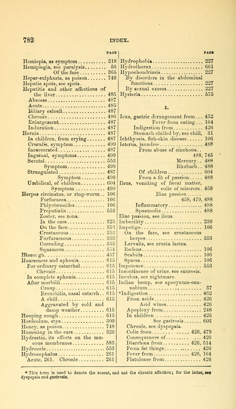 Hemiopia, as symptom 318 Hemiplegia, see paralysis 56 Of the face 365 Hepar-sulphuris, as poison 748 Hepatic spots, see spots. Hepatitis and other affections of the liver 485 Abscess 487 Acute 485 Biliary calculi 487 Chronic 486 Enlargement 487 Induration 487 Hernia 487 In children, from crying 487 Cr«rali«, symptom 499 Incarcerated 487 Inguinal, symptoms 499 Scrotal 558 Symptom 499 Strangulated 487 Symptom 499 Umbilical, of children 604 Symptom 499 Herpes circinatus, or ring-worm.. 106 Furfuracea 106 PhlyctEcnoides 106 Preputialis 553 Zoster, see zona. In the ears 325 On the face 853 Crustaceous 358 Turfuraceous 353 Corroding 353 Squamous 354 HiccoT. gh 457 Hoarseness and aphonia 615 For ordinary catarrhal 615 Chronic 615 In complete aphonia 615 After morbilli 615 Croup 615 Bronchitis, nasal catarrh.. 615 A chill 615 Aggravated by cold and damp weather 615 Hooping cough 615 Hordeolum, stye 300 Honey, as poison 748 Humming in the ears 326 Hydi-astin, its effects on the mu- cous membranes 583 Hydrocele 553 Hydrocephalus 261 Acute, 261. Chronic 261 PAoa Hydrophobia 227 Hydrothorax 601 Hypochondriasis 227 By disorders in the abdominal functions 227 By sexual excess 227 Hysteria 575 I. Ices, gastric derangement from... 452 Fever from eating... 164 Indigestion from 426 Stomach chilled bj', see chill, 31 Ichthyosis, fish-skin disease 106 loteinis, jaundice 488 From abuse of cinchona.. 488, 745 Mercury.. 488 Rhubarb.. 488 • Of children 604 From a fit of passion 488 Ileus, vomiting of fajcai matter, colic of miserere. 458 Iliac passion 458, 479, 488 Inflammatory 488 Spasmodic 488 Iliac passion, see ileus. Imbecility 230 Impetigo 106 On the face, see crustaceous herpes 353 Larvalis, see crusta lactea. Rodens 106 Scabida 106 Sparsa 106 Impotence 553 Incontinence of urine, see enuresis. Incubus, see nightmare. Indian hemp, see apocynum-can- nabium 37 *Indigestion 462 From acids 426 Acid wines 426 Apoplexy from 248 In children 426 See gastrosis 603 Chronic, see dyspepsia. Colic from , 426, 479 Consequences of , 426 Diarrhoea from 426, 514 From fat things 426 Fever from 426, 164 Flatulence from 426 • This term is used'to denote the recent, and not the chronic affection; for the latter, bm dyspepsia and gastrosis.