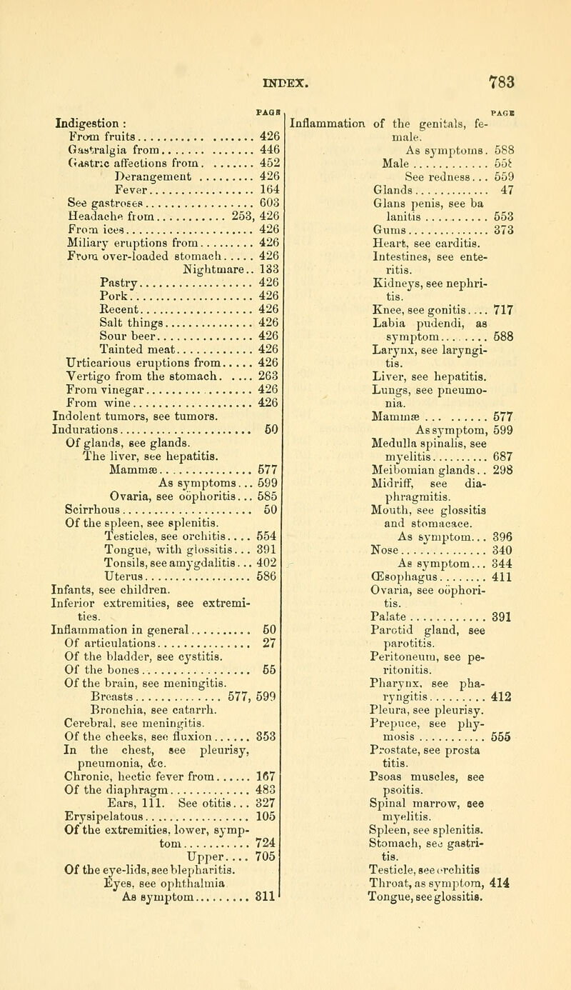 Indigestion : From fruits Gastralgia from Gdstnc affections from Derangement Fever See gastroses Headaclie from 253, From ices Miliaiy eruptions from From over-loaded stomach Nightmare.. Pastry Pork.. Recent Salt things Sour beer Tainted meat Ui'ticarious eruptions from Vertigo from the stomach From vinegar From wine Indolent tumors, see tumors. Indurations Of glands, see glands. The liver, see hepatitis. Mammse As symptoms... Ovaria, see oophoritis... Scirrhous Of the spleen, see splenitis. Testicles, see orchitis.... Tongue, with glossitis... Tonsils, see amygdalitis... Uterus Infants, see children. Inferior extremities, see extremi- ties. Inflammation in general Of articulations Of the bladder, see cystitis. Of the bones Of the brain, see meningitis. Breasts 577, Bronchia, see catarrh. Cerebral, see meningitis. Of the cheeks, see fluxion In the chest, see pleurisy, pneumonia, &c. Chronic, hectic fever from Of the diaphragm Ears, 111. See otitis... Erysipelatous Of the extremities, lower, symp- tom Upper.... Of the eye-lids, see blepharitis. Eyes, see ophthalmia As symptom 426 446 452 426 164 603 426 426 426 426 133 426 426 426 426 426 426 426 263 426 426 60 577 699 685 50 654 391 402 686 50 27 56 599 853 167 483 327 105 724 705 811 Inflammation of the genitals, fe- male. As symptoms. 588 Male 55^ See redness... 559 Glands 47 Glans penis, see ba lauitis 553 Gums 373 Heart, see carditis. Intestines, see ente- ritis. Kidneys, see nephri- tis. Knee, see gonitis.... 717 Labia pudendi, as symptom.. 588 Larynx, see laryngi- tis. Liver, see hepatitis. Lungs, see pneumo- nia. Mammse 577 Assj-mptom, 599 Medulla spinalis, see myelitis 687 Meibomian glands.. 298 Midriff, see dia- phragmitis. Mouth, see glossitis and stomacace. As symptom... 396 Nose . 340 As symptom... 344 CEsophagus 411 Ovaria, see oophori- tis. Palate 391 Parotid gland, see pai'otitis. Peritoneum, see pe- ritonitis. Pharynx, see pha- ryngitis 412 Pleura, see pleurisy. Preijuce, see phy- mosis 665 Prostate, see prosta titis. Psoas muscles, see psoitis. Spinal marrow, see myelitis. Spleen, see splenitis. Stomach, seo gastri- tis. Testicle, see ci'chitis Throat, as symjjtora, 414 Tongue, see glossitis.