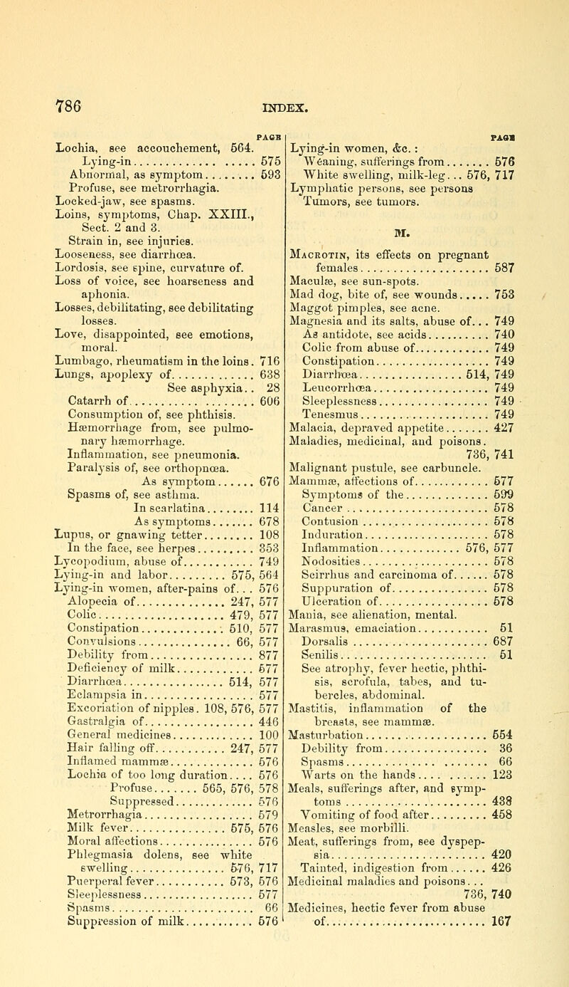 PAas Lochia, see accouchement, 564. Lying-in 575 Abnormal, as symptom 593 Profuse, see metrorrhagia. Locked-jaw, see spasms. Loins, symptoms, Gliap. XXIII., Sect. 2 and 3. Strain in, see injuries. Looseness, see diarrhoea. Lordosis, see epine, curvature of. Loss of voice, see hoarseness and aphonia. Losses, debilitating, see debilitating losses. Love, disappointed, see emotions, moral. Lumbago, rheumatism in the loins. 716 Lungs, apoplexy of 638 See asphyxia.. 28 Catarrh of 606 Consumption of, see phthisis. Haemorrhage from, see pulmo- nary haemorrhage. Inflammation, see pneumonia. Paralysis of, see orthopnoea. As symptom 676 Spasms of, see asthma. In scarlatina 114 As symptoms 678 Lupus, or gnawing tetter 108 In the face, see herpes 853 Lycopodium, abuse of 749 Lying-in and labor 575, 564 Lying-in women, after-pains of.. . 576 Alopecia of 247, 577 Colic 479, 577 Constipation 510, 577 Convulsions 66, 577 Debility from 877 Deficiency of milk 577 Diarrhcea 514, 577 Eclampsia in 577 Excoriation of nipples. 108, 576, 577 Gastralgia of 446 General medicines 100 Hair falling off 247, 577 Inflamed mammae 576 Lochia of too long duration.. .. 576 Profuse 565, 576, 578 Suppressed 576 Metrorrhagia 579 . Milk fever 575, 576 Moral aftections 576 Phlegmasia dolens, see white swelling 6-76, 717 Puerperal fever 573, 576 Sleeplessness 577 Spasms 66 Suppression of milk 576 Lying-in women, &c.: Weaning, suft'erings from 576 White swelling, milk-leg... 576, 717 Lymphatic persons, see persons Tumors, see tumors. M. Mackotin, its effects on pregnant females 587 Maculae, see sun-spots. Mad dog, bite of, see wounds 753 Maggot pimples, see acne. Magnesia and its salts, abuse of... 749 As antidote, see acids 740 Colic from abuse of 749 Constipation 749 Diarrhoea 514, 749 Leucorrhoea 749 Sleeplessness 749 Tenesmus 749 Malacia, depraved appetite 427 Maladies, medicinal, and poisons. 736, 741 Malignant pustule, see carbuncle. Mammae, affections of 577 Symptoms of the 599 Cancer 578 Contusion 578 Induration 578 Inflammation 576, 577 Nodosities 578 Scirrhus and carcinoma of 578 Suppuration of 578 Ulceration of 578 Mania, see alienation, mental. Marasmus, emaciation 51 Dorsalis . 687 Senilis 51 See atrophy, fever hectic, phthi- sis, scrofula, tabes, and tu- bercles, abdominal. Mastitis, inflammation of the brcasls, see mammae. Masturbation 554 Debility from 36 Spasms 66 Warts on the hands 123 Meals, suft'erings after, and symp- toms 438 Vomiting of food after 458 Measles, see morbilli. Meat, suft'erings from, see dyspep- sia 420 Tainted, indigestion from 426 Medicinal maladies and poisons. .. 736, 740 Medicines, hectic fever from abuse of 167