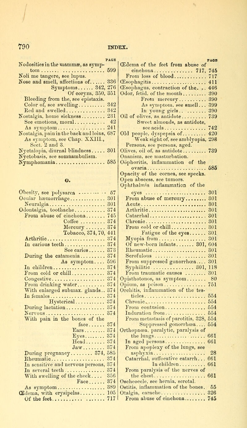 PAGE Nodosities in the mammEe, as symp- tom '. 599 Noli me tangere, see lupus. Nose and smell, affections of 336 Symptoms 342, 276 Of coryza, 350, 351 Bleeding from the, see epistaxis. Color of, see swelling 342 Red and swelled 342 Nostalgia, home sickness 231 See emotions, moral 42 As symptom 241 Nostalgia, pain in the back and loins, 687 As symptom, see Chap. XXIII., Sect. 2 and 3. Nyctalopia, diiirnal blindness 301 Nyctobasis, see somnambulism. Nymphomania 585 O. Obesity, see polysarea 57 Ocular hajmorrhage 301 Neuralgia 301 Odontalgia, toothache 374 From abuse of cinchona 745 Coffee 374 Mercury 374 Tobacco, 374, 70, 441 Arthritic 374 In carious teeth 374 See caries 373 During the catamenia 374 As symptom.... 596 In children 374 From cold or chill 374 Congestive 374 From drinking water 374 With enlarged submax. glands.. 374 In females 374 Hysterical 374 During lactation 374 Nervous 374 With pain in the bones of the face 374 Ears 374 Eyes 374 Head 374 Jaw 374 During pregnancy 374, 585 Rheumatic 374 In sensitive and nervous jjersons, 374 In several teeth 374 With swelling of the cheek.... 356 Face 374 As symptom 389 CEdema, with erysipelas 105 Of the feet 717 FAon (Edema of the feet from abuse of cinchona 717, 745 From loss of blood 717 CEsophagitis 411 CEsophagus. contraction of the, ,. 446 Odor, fetid, of the moiitli 390 Frofn mercury 390 As eyniptoni. see smell... 399 In yonng girls 390 Oil of olives, as antidote 739 Sweet almonds, as antidote, see acids 742 Old people, d\spepsia of 420 Weak sight of see amblyopia, 298 Persons, see persons, aged. Olives, oil of, as antidote 739 Onanism, see masturbation. Oophoritis, inflammation of the ovaria 585 Opacity of the cornea, see specks. Open abscess, see tumors. Oplithalmia inflammation of the eyes ' 301 From abuse of mercury 301 Acute 801 Arthritic 301 Catarrhal 301 Chronic 301 From cold or chill 301 Fatigue of the eyes 301 Myopia fi-om 301 Of new-born infants 301, 604 Rheumatic 301 Scrofulous 301 From suppressed gonorrhoea.... 301 Syphilitic 301, 118 From traumatic causes 301 Opistliotonos, as symptom 80 Opium, as poison 751 Orchitis, inflammation of the tes- ticles 554 Chronic 554 From contusion 554 Induration from 554 From metastasis of parotitis, 328, 554 Suppressed gonorrhoea.... 554 Orthopncea, paralytic, paralysis of the lungs 661 In aged persons 661 From apoplexy of the lungs, see asphyxia 28 Catarrhal, suffocative catarrh... 661 In children 661 From paralysis of the nerves of the chest 661 Oscheocele, see hei'nia, scrotal. Ostitis, inflammation of the bones. 55 Otalgia, earache 326 From abuse of cinchona 745