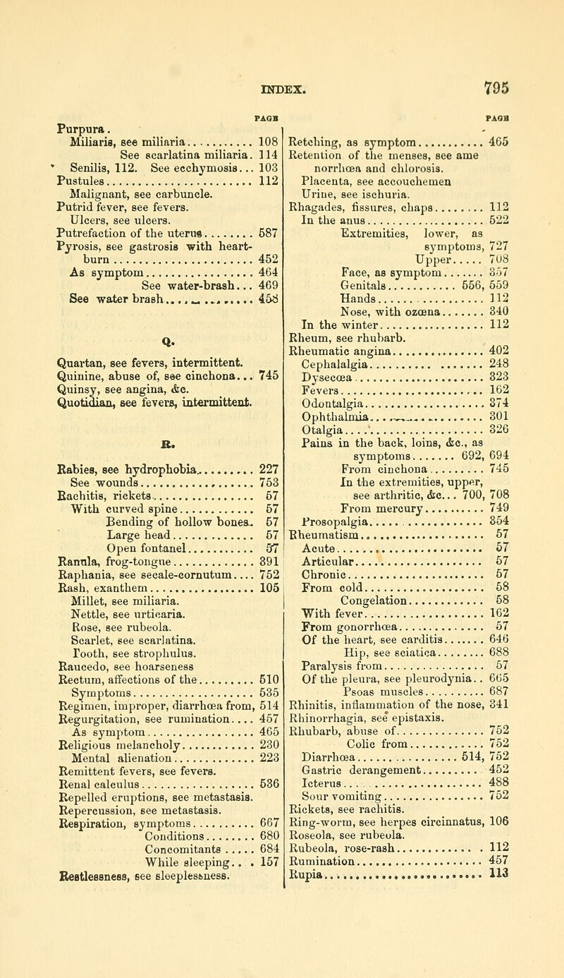 PAOB Purpura. Miliaria, see miliaria 108 See scarlatina miliaria. 114 • Senilis, 112. See ecchymosis... 103 Pustules 112 Malignant, see carbuncle. Putrid fever, see fevers. Ulcers, see ulcers. Putrefaction of the uterus 587 Pyrosis, see gastrosis with heart- burn 452 As symptom 464 See water-brash... 469 See water brash.... k.. .^, 458 Quartan, see fevers, intermittent. Quinine, abuse of, see cinchona... 745 Quinsy, see angina, &e. Quotidian, see fevers, intermittent. R. Babies, see hydrophobia.. 227 See wounds 753 Eaehitis, rickets- 57 With curved spine 57 Bending of hollow bones- 57 Large head 67 Open fontanel 57 Rannla, frog-tongue 391 Raphania, see secale-cornutum.... 752 Rash, exanthem 105 Millet, see miliaria. Nettle, see urticaria. Rose, see rubeola. Scarlet, see scai-latina. Tooth, see strophulus. Raucedo, see hoarseness Rectum, affections of the 510 Symptoms 535 Regimen, improper, diarrhoea from, 514 Regurgitation, see rumination.... 457 As symptom 465 Religious melancholy 230 Mental alienation 223 Remittent fevers, see fevers. Renal calculus 536 Repelled eruptions, see metastasis. Repercussion, see metastasis. Respiration, symptoms 667 Conditions 680 Concomitants 684 While sleeping.. . 157 Beatlessness, see sleeplessness. Retching, as symptom 465 Retention of the menses, see ame norrlicfia and chlorosis. Placenta, see accouchemen Urine, see ischuria. Rhagades, fissures, chaps 112 In the anus 522 Extremities, lower, as symptoms, 727 Upper 7U8 Face, as symptom 357 Genitals 556, 559 Hands 112 Nose, with ozoena 340 In the winter 112 Rheum, see rhubarb. Rheumatic angina 402 Cephalalgia 248 Dysecoea 323 Fevers 162 Odontalgia 374 Ophthalmia... .~^^,.. 301 Otalgia 326 Pains in the back, loins, <fec., as symptoms 692, 694 From cinchona 745 In the extremities, upper, see arthritic, &c... 700, 708 From mercury 749 Prosopalgia 354 Rheumatism 57 Acute 57 Articular 57 Chronic 57 From cold 58 Congelation 58 With fever 102 From gonorrhoea 67 Of the heart, see carditis 646 Hip, see sciatica 688 Paralysis from 57 Of the pleura, see pleurodynia.. 665 Psoas muscles 687 Rhinitis, inflammation of the nose, 341 Rhinorrhagia, see epistaxis. Rhubarb, abuse of 752 Colic from 752 Diarrhoea 514, 752 Gastric derangement 462 Icterus 488 Sour vomiting 752 Rickets, see rachitis. Ring-worm, see herpes circinnatus, 106 Roseola, see rubeola. Rubeola, rose-rash 112 Rumination 467 Rupia 113