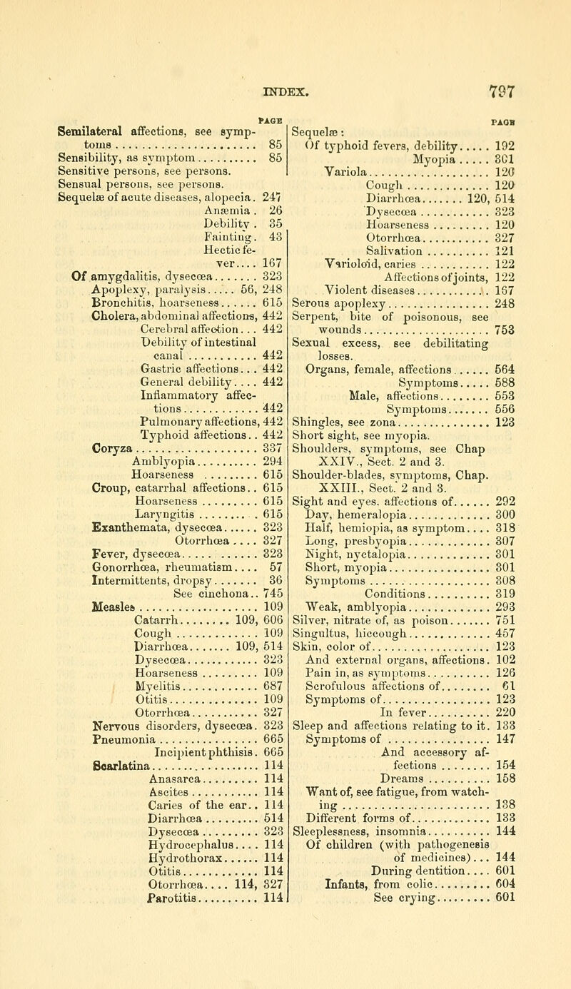 fAGB Semilateral affections, see symp- toms 85 Sensibility, as symptom 85 Sensitive persons, see persons. Sensual persons, see persons. Sequelae of acute diseases, alopecia. 247 Anaemia. 26 Debility . 35 Fainting. 43 Hectic fe- ver.... 167 Of amygdalitis, dysecoea 323 Apoplexy, paralysis..... 56, 248 Bronchitis, hoarsenes-s 615 Cholera, abdominal affection-s, 442 Cerebral affection... 442 Debility of intestinal canal 442 Gastric affections... 442 General debility.... 442 Inflammatory affec- tions 442 Pulmonary affections, 442 Typhoid affections.. 442 Coryza 337 Amblyopia 294 Hoarseness 615 Croup, catarrhal affections.. 615 Hoarseness 615 Laryngitis . 615 Exanthemata, dyseccea 323 Otorrhcea 327 Fever, dysecoea 323 Gonorrhoea, rheumatism.... 57 Intermittents, dropsy 36 See cinchona.. 745 Measles 109 Catarrh 109, 606 Cough 109 Diarrhoea 109, 514 Dysecoea 323 Hoarseness 109 Myelitis 687 Otitis 109 Otorrhcea 327 Nervous disorders, dysecoea. 323 Pneumonia 665 Incipient phthisis. 665 Boarlatina 114 Anasarca 114 Ascites 114 Caries of the ear.. 114 DiarrhoBa 614 Dysecosa 323 Hydrocephalus.... 114 Hydrothorax 114 Otitis 114 Otorrhcea.... 114, 327 Parotitis 114 Sequelse: Of tj-phoid fevers, debility 192 Myopia 3C1 Variola 120 Cough 120 Diarrhcea 120, 514 Dysecosa 323 Hoarseness 120 Otorrhcea 327 Salivation 121 Varioloid, caries 122 Affections of joints, 122 Violent diseases 167 Serous apoplexy 248 Serpent, bite of poisonous, see •wounds 753 Sexual excess, see debilitating losses. Organs, female, affections 564 Symptoms 588 Male, affections 553 Symptoms 556 Shingles, see zona 123 Short sight, see myopia. Shoulders, symjjtoms, see Chap XXIV., Sect. 2 and 3. Shoulder-blades, svmptoms, Chap. XXIIL, Sect. 2 and 3. Sight and eyes, affections of 292 Day, hemeralopia 300 Half, hemiopia, as symptom.... 318 Long, presbyopia 307 Night, nyctalopia 301 Short, mj'opia 301 Symptoms 308 Conditions 319 Weak, amblyopia 293 Silver, nitrate of, as poison 751 Singultus, hiccough 457 Skin, color of 123 And external organs, affections. 102 Pain in, as sj'mptoms 126 Scrofulous affections of 61 Symptoms of 123 In fever 220 Sleep and affections relating to it. 133 Symptoms of 147 And accessory af- fections 154 Dreams 158 Want of, see fatigue, from watch- ing 138 Different forms of 133 Sleeplessness, insomnia 144 Of children (with pathogenesis of medicines) ... 144 During dentition.... 601 Infants, from colic 604 See crying 601