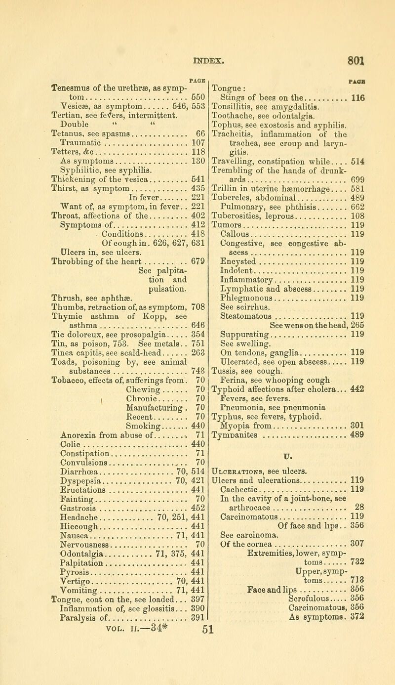 Tenesmus of the urethrae, as symp- tom 550 Vesicae, as symptom 546, 553 Tertian, see feVers, intermittent. Double   Tetanus, see spasms 66 Traumatic 107 Tetters, Ac 118 As symptoms 130 Syphilitic, see syphilis. Thickening of the vesica 541 Thirst, as symptom 435 In fever 221 Want of, as symptom, in fever.. 221 Throat, affections of the 402 Symptoms of 412 Conditions 418 Of cough in. 626, 627, 631 Ulcers in, see ulcers. Throbbing of the heart 679 See palpita- tion and pulsation. Thrush, see aphthse. Thumbs, retraction of, as symptom, 708 Thymic asthma of Kopp, see asthma 646 Tic doloreux, see prosopalgia 354 Tin, as poison, 753. See metals.. 751 Tinea capitis, see scald-head 263 Toads, poisoning by, see animal substances 743 Tobacco, effects of, sufferings from. 70 Chewing 70 1 Chronic 70 Manufacturing. 70 Recent........ 70 Smoking... 440 Anorexia from abuse of •. 71 Colic 440 Constipation 71 Convulsions 70 Diarrhoea................. 70, 514 Dyspepsia 70, 421 Eructations 441 Fainting 70 Gastrosis 452 Headache 70, 251, 441 Hiccough 441 Nausea 71, 441 Nervousness 70 Odontalgia 71, 375, 441 Palpitation 441 Pyrosis 441 Vertigo 70, 441 Vomiting 71, 441 Tongue, coat on the, see loaded... 397 Inflammation of, see glossitis... 890 Paralysis of 391 VOL. n.—34* 51 Tongue: Stings of bees on the 116 Tonsillitis, see amygdalitis. Toothache, see odontalgia. Tophus, see exostosis and syphilis. Tracheitis, inflammation of the trachea, see croup and laryn- gitis. Travelling, constipation while.... 514 Ti'embling of the hands of drunk- ards 699 Trillin in uterine haemorrhage.... 581 Tubercles, abdominal 489 Pulmonary, see phthisis 662 Tuberosities, leprous 108 Tumors 119 Callous 119 Congestive, see congestive ab- scess 119 Encysted 119 Indolent 119 Inflammatory 119 Lymphatic and abscess 119 Phlegmonous 119 See scirrhus. Steatomatous 119 See wens on the head, 265 Suppurating 119 See swelling. On tendons, ganglia 119 Ulcerated, see open abscess..... 119 Tussis, see cough. Ferina, see whooping cough Typhoid affections after cholera... 442 Fevers, see fevers. Pneumonia, see pneumonia Typhus, see fevers, typhoid. Myopia from 301 Tymoanites 489 U. Ulcerations, see ulcers. Ulcers and ulcerations 119 Cachectic 119 In the cavity of a joint-bone, see arthrocace 28 Carcinomatous 119 Of face and hps.. 356 See carcinoma. Of the cornea 307 Extremities, lower, symp- toms ...... 732 Upper, symp- toms 713 Face and lips 366 Scrofulous 356 Carcinomatous, 356 As symptoms. 372