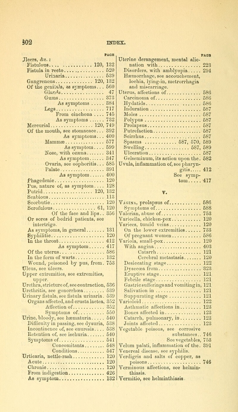 PAGE Jlcers, &e.: Fistulous 120, 132 Fistula in recto 520 Urinaria 539 Gangrenous 120, 132 Of the genitals, as symptoms.. . 560 Glanr's 47 Gums 373 As symptoms 384 Legs 717 From cinchona .... 745 As symptoms 732 Mercurial 120, 749 Of the mouth, see stomacace... 392 As symptoms.. . 400 Mammse 577 As symptom.... 599 Nose, with ozsena 341 As symptom 347 Ovaria, see oophoritis... 585 Palate 391 As symptom 400 Phagedenic 120 pus, nature of, as symptom. ... 128 Putrid 120, 132 Scabious 113 Scorbutic 120 Scrofulous 61, 120 Of the face and lips.. 356 Or sores of bedrid patients, see intertrigo. As symptoms, in general 131 SyphiUtic 120 In the throat 412 As symptom 417 Of the uterus 586 In the form of warts 132 Wound, poisoned by pus, from. 753 Ulcus, see ulcers. Upper extremities, see extremities, upper. Urethra, stricture of, see contraction, 536 Urethritis, see gonorrhoea 539 Urinary fistula, see fistula urinaria. 539 Organs affected, and crusta lactea, 352 Affection of 352 Symptoms of 550 Urine, bloody, see hsematuria 540 Difliculty in passing, see dysuria, 538 Incontinence of, see enuresis.... 538 Retention of, see ischuria 540 Symptoms of 541 Concomitants........ 548 Conditions 547 Urticaria, nettle-rash 120 Acute 120 Chronic 120 From indigestion.............. 426 As symptom ,..,...... 132 pAoa Uterine derangement, mental alie- nation with 223 Disorders, with amblyopia 294 Haemorrhage, see accouchement, lochia, lying-in, metrorrhagia and miscarriage. Uterus, affections of 586 Carcinoma of 586 Hydatids 586 Induration 587 Moles 587 Polypus 587 Prolapsus 587 Putrefaction 587 Scirrhus 587 Spasms 587, 570, 589 Swelling 587, 589 Ulceration 587 Gelseminum, its action upon the. 682 Uvula, inflammation of, see pharyn- gitis 412 See symp- tom -417 V. Vagina, prolapsus of 586 Symptoms of 588 Valerian, abuse of 753 Varicella, chicken-pox 120 Varices, tumid veins 120 On the lower extremities 733 Of pregnant women 586 Variola, small-pox 120 With angina 403 Catarrh 121 Cei-ebral metastasis 120 Desiccating stage 122 Dysecoea from 323 Eruptive stage 121 Febrile stage 121 Gastric sufferings and vomiting in, 121 Salivation in 121 Suppurating stage 121 Varioloid 122 Asthmatic affections in........ 123 Bones affected in 123 Catarrh, pulmonary, in 123 Joints affected 123 Vegetable poisons, see corrosive substances.. 746 See vegetables, 753 Velum palati, inflammation of the. 391 Venereal disease, see syphilis. Verdigris and salts of copper, as poisons 746 Verminous affections, see helmin- thiasis. Vermitio, see helminthiasis.