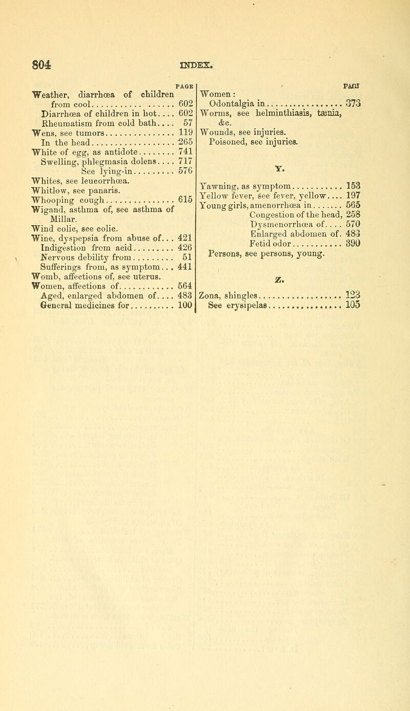 PAGB Weather, diarrhoea of children from cool 602 Diarrhoea of children in hot.... 602 Eheumatism from cold bath.... 57 Wens, see tumors 119 In the head _ '265 White of egg, as antidote 741 Swelling, phlegmasia dolens.. .. 717 See lying-in 576 Whites, see leucorrhoea. Whitlow, see panaris. Whooping cough 615 Wigand, asthma of, see asthma of Millar. Wind colic, see colic. Wine, dyspepsia from abuse of... 421 Indigestion from acid 426 Ifervous debility from 51 Sufferings from, as symptom... 441 Womb, affections of, see uterus. Women, affections of 564 Aged, enlarged abdomen of.... 483 General medicines for 100 Women: Odontalgia in 373 Worms, see helminthiasis, taenia, &c. Wounds, see injuries. Poisoned, see injuries. Y. Yawning, as symptom 153 Yellow fever, see fever, yellow 197 Young girls, amenorrhcea in 565 Congestion of the head, 258 Dysmenorrhoea of.. .. 570 Enlarged abdomen of. 483 Fetid odor 390 Persons, see persons, young. Zona, shingles 123 See erysipelas 105