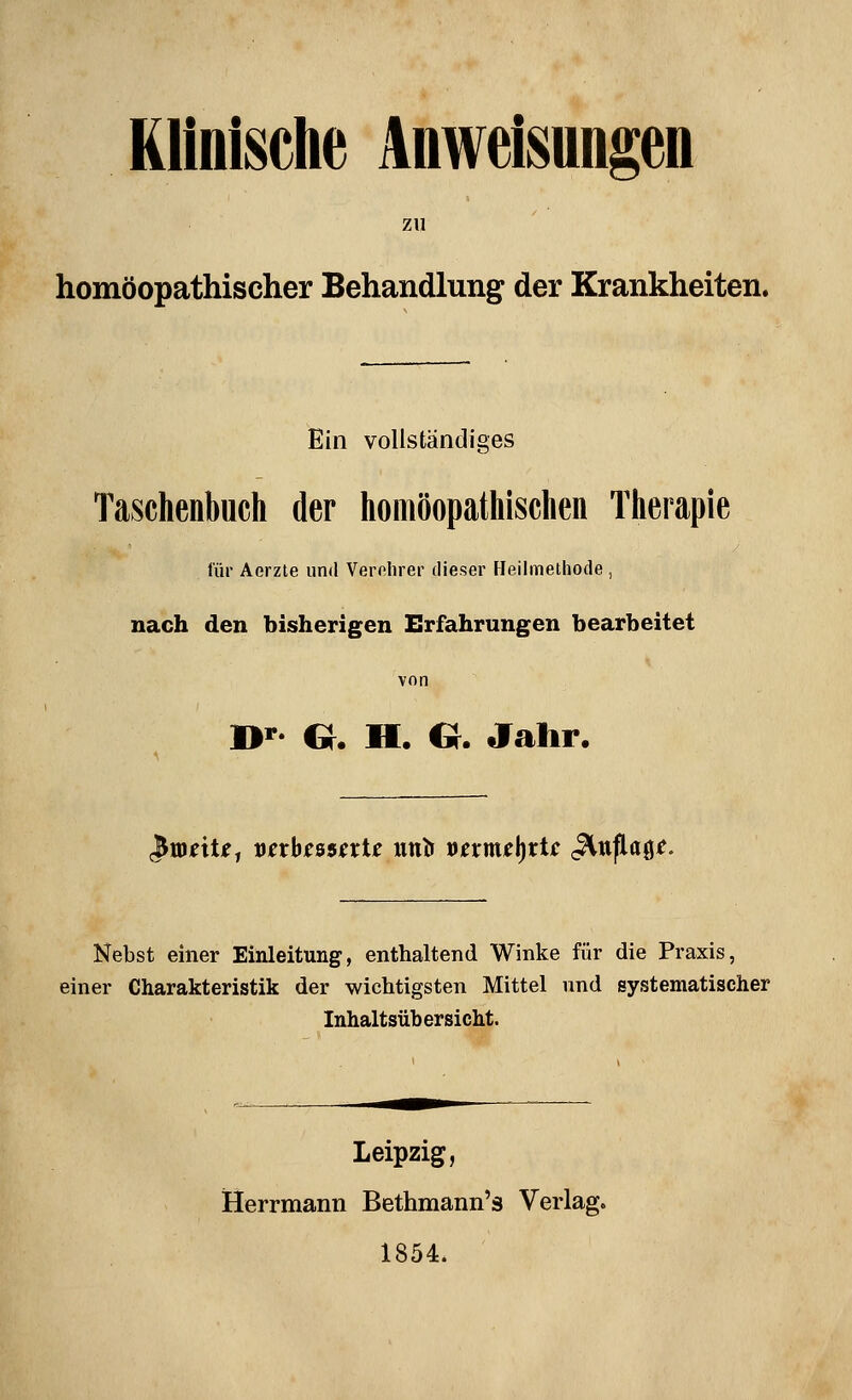 Klinische Anweisungen zu homöopathischer Behandlung der Krankheiten. Ein vollständiges Tasclienbuch der liomöopatliischen Tlierapie für Aerzte und Verolirer dieser Heilmethode, nach den bisherigen Erfahrungen bearbeitet von B*- e. H. G. Jahr. cJtDnU, vtxhtssnU untf i^nmi\i)xie ^np.ap. Nebst einer Einleitung, enthaltend Winke für die Praxis, einer Charakteristik der wichtigsten Mittel und systematischer Inhaltsühersicht. Leipzig, Herrmann Bethmann's Verlag. 1854.