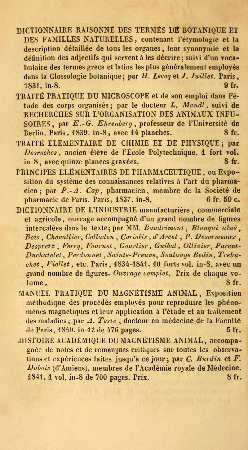 DICTIONNAIRE RAISONNÉ DES TERMES DK BOTANIQUE ET DES FAMILLES NATURELLES, contenant l'étyniologie et la description détaillée de tous les organes, leur synonymie et la définition des adjectifs qui servent à les décrire; suivi d'un voca- bulaire des termes grecs et latins les plus généralement employés dans la Glossologie botanique; par H. Lecoqet J. Juillet. Paris, 1831. in-8. 9fr. TRAITÉ PRATIQUE DU MICROSCOPE et de son emploi dans Pé- tude des corps organisés; par le docteur L. Mandl, suivi de RECHERCHES SUR L'ORGANISATION DES ANIMAUX INFU- SOIRES, par E.-G. Ehrenberg., professeur de l'Université de Berlin. Paris, 1839. in-8, avec 14 planches. 8 fr. TRAITÉ ÉLÉMENTAIRE DE CHIMIE ET DE PHYSIQUE ; par Desroches, ancien élève de l'École Polytechnique. 1 fort vol. in 8 , avec quinze planées gravées. 8 fr. PRINCIPES ÉLÉMENTAIRES DE PHARMACEUTIQUE, ou Expo- sition du système des connaissances relatives à l'art du pharma- cien ; par P.-A. Cap^ pharmacien, membre de la Société de pharmacie de Paris. Paris, 1837. in-8. 6 fr. 50 o. DICTIONNAIRE DE L'INDUSTRIE manufacturière, commerciale et agricole, ouvrage accompagné d'un grand nombre de figures intercalées dans le texte; par MM. Baudrimont, Blanqui aîné ^ Bois , Chevallier, Colladon , Coriolis , d'Arcet, P. Desormeaux , Despretz , Ferry, Fournet, Gourlier > Guihal, Ollivier, Parent- Duchatelet, Perdonnet, Sainte-Preuve, Soulange Bodin, Trebu- chet, Fiollet, etc. Paris, 1834-1841. 10 forts vol. in-8, avec un grand nombre de figures. Ouvrage complet. Prix de chaque vo- lume , 8 fr. MANUEL PRATIQUE DU MAGNÉTISME ANIMAL , Exposition méthodique des procédés employés pour reproduire les phéno- mènes magnétiques et leur application à l'étude et au traitement des maladies ; par A. Teste , docteur en médecine de la Faculté de Paris, d840. in-12 de 476 pages. 5 fr. HISTOIRE ACADÉMIQUE DU MAGNÉTISME ANIMAL, accompa- gnée (le notes et de remarques critiques sur toutes les observa- lions et expériences faites jusqu'à ce jour; par C. Burdin et F. Duhois (d'Amiens), membres de l'Académie royale de Médecine. d841.1 vol. in-8 de 700 pages. Prix. 8 fr.