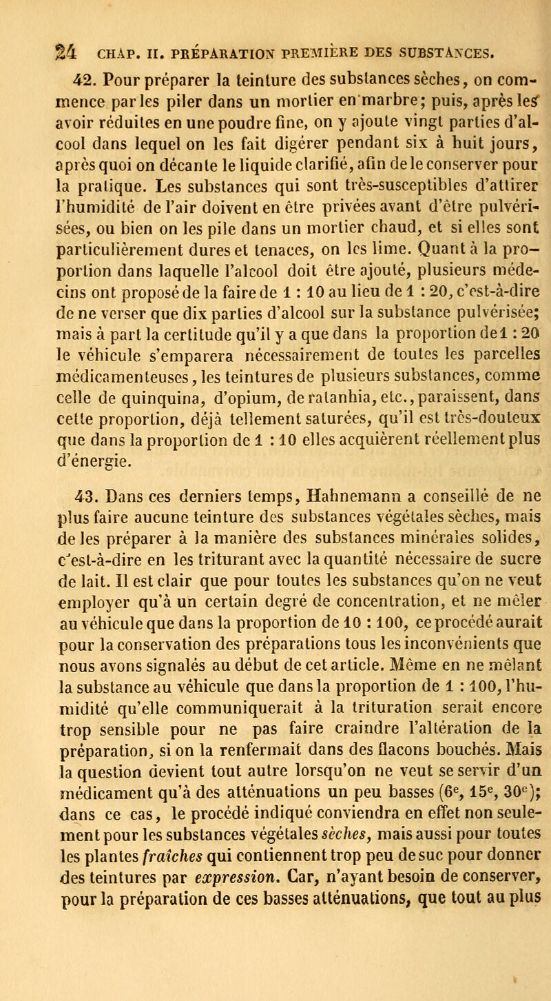 42. Pour préparer la teinture des substances sèches, on com- mence parles piler dans un mortier en marbre; puis, aprèsle5 avoir réduites en une poudre fine, on y ajoute vingt parties d'al- cool dans lequel on les fait digérer pendant six à huit jours, api es quoi on décante le liquide clarifié, afin de le conserver pour la pratique. Les substances qui sont très-susceptibles d'attirer l'humidité de l'air doivent en être privées avant d'clre pulvéri- sées, ou bien on les pile dans un mortier chaud, et si elles sont particulièrement dures et tenaces, on les lime. Quant à la pro- portion dans laquelle l'alcool doit être ajouté, plusieurs méde- cins ont proposé de la faire de 1: 10 au lieu de 1 : 20, c'est-à-dire de ne verser que dix parties d'alcool sur la substance pulvérisée; mais à part la certitude qu'il y a que dans la proportion de 1: 20 le véhicule s'emparera nécessairement de toutes les parcelles médicamenleuses, les teintures de plusieurs substances, comme celle de quinquina, d'opium, deralanhia, etc.,paraissent, dans cette proportion, déjà tellement saturées, qu'il est très-douteux que dans la proportion de 1 : 10 elles acquièrent réellement plus d'énergie. 43. Dans ces derniers temps, Hahnemann a conseillé de ne plus faire aucune teinture des substances végétales sèches, mais de les préparer à la manière des substances minérales solides, c'est-à-dire en les triturant avec la quantité nécessaire de sucre de lait. Il est clair que pour toutes les substances qu'on ne veut employer qu'à un certain degré de concentration, et ne mêler au véhicule que dans la proportion de 10 : 100, ce procédé aurait pour la conservation des préparations tous les inconvénients que nous avons signalés au début de cet article. Même en ne mêlant la substance au véhicule que dans la proportion de 1 : 100, l'hu- midité qu'elle communiquerait à la trituration serait encore trop sensible pour ne pas faire craindre l'altération de la préparation, si on la renfermait dans des flacons bouchés. Mais la question devient tout autre lorsqu'on ne veut se servir d'ua médicament qu'à des atténuations un peu basses (6% 15% 30^); dans ce cas, le procédé indiqué conviendra en elïet non seule- ment pour les substances \égéld\es sèches, mais aussi pour toutes les plantes fraîches qui contiennent trop peu de suc pour donner des teintures par expression. Car, n'ayant besoin de conserver, pour la préparation de ces basses atténuations, que tout au plus