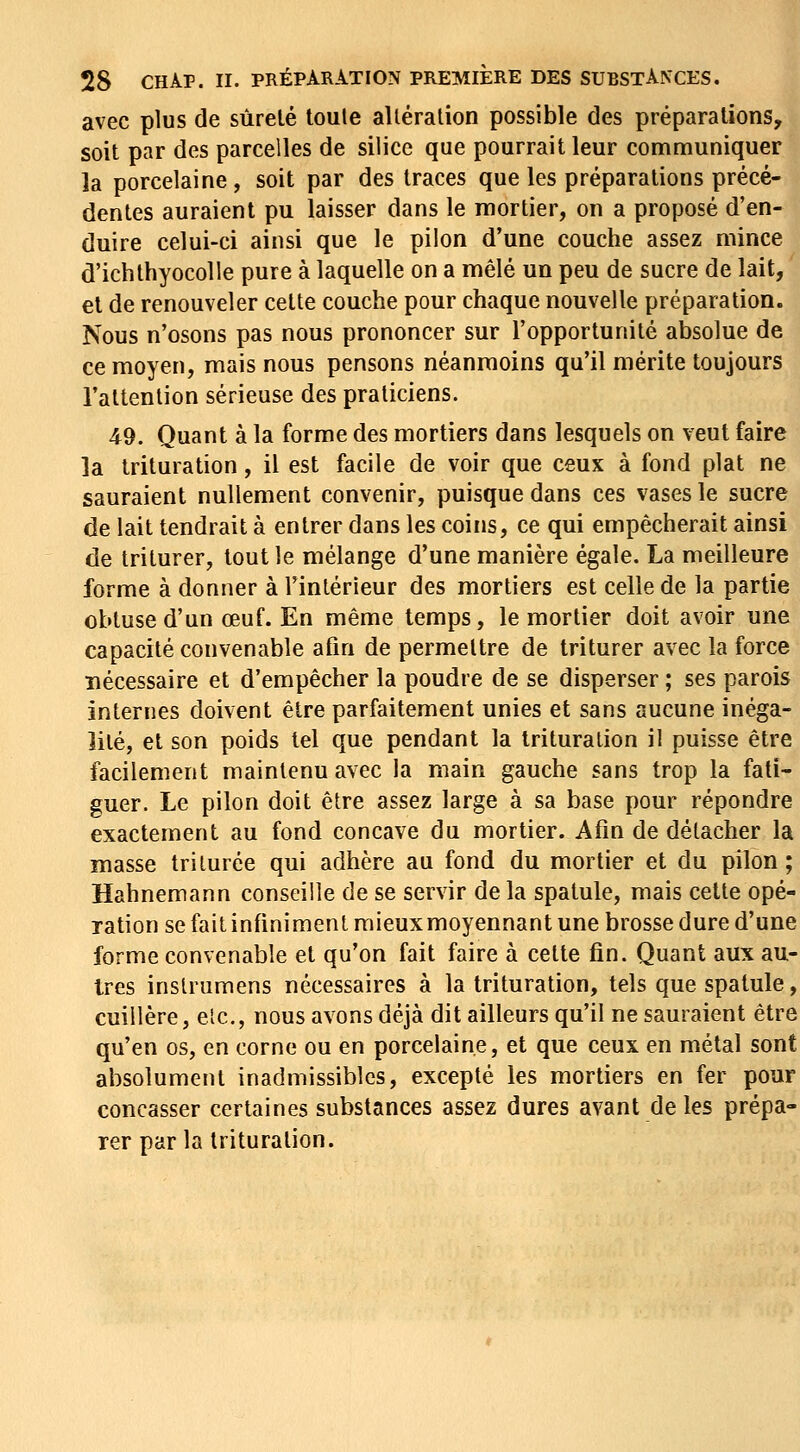 avec plus de sùrelé toule alléralion possible des préparations, soit par des parcelles de silice que pourrait leur communiquer la porcelaine, soit par des traces que les préparations précé- dentes auraient pu laisser dans le mortier, on a proposé d'en- duire celui-ci ainsi que le pilon d'une couche assez mince d'ichlhyocolle pure à laquelle on a mêlé un peu de sucre de lait, et de renouveler cette couche pour chaque nouvelle préparation. Nous n'osons pas nous prononcer sur l'opportunité absolue de ce moyen, mais nous pensons néanmoins qu'il mérite toujours l'attention sérieuse des praticiens. 49. Quant à la forme des mortiers dans lesquels on veut faire la trituration, il est facile de voir que ceux à fond plat ne sauraient nullement convenir, puisque dans ces vases le sucre de lait tendrait à entrer dans les coins, ce qui empêcherait ainsi de triturer, tout le mélange d'une manière égale. La meilleure forme à donner à l'intérieur des mortiers est celle de la partie obtuse d'un œuf. En même temps, le mortier doit avoir une capacité convenable afin de permettre de triturer avec la force nécessaire et d'empêcher la poudre de se disperser ; ses parois internes doivent être parfaitement unies et sans aucune inéga- lité, et son poids tel que pendant la trituration il puisse être facilement maintenu avec la main gauche sans trop la fati- guer. Le pilon doit être assez large à sa base pour répondre exactement au fond concave du mortier. Afin de détacher la masse triturée qui adhère au fond du mortier et du pilon; Hahnemann conseille de se servir de la spatule, mais cette opé- ration se fait infiniment raieuxmoyennant une brosse dure d'une forme convenable et qu'on fait faire à cette fin. Quant aux au- tres insUumens nécessaires à la trituration, tels que spatule, cuillère, etc., nous avons déjà dit ailleurs qu'il ne sauraient être qu'en os, en corne ou en porcelaine, et que ceux en métal sont absolument inadmissibles, excepté les mortiers en fer pour concasser certaines substances assez dures avant de les prépa- rer parla trituration.