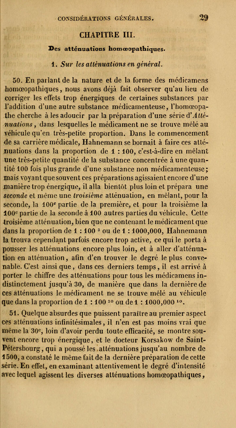 CHAPITRE III. Des atténuations homœopathiques» 1. Sur les atténuations en général. 50. En parlant de la nature et de la forme des médicamens homœopathiques, nous avons déjà fait observer qu'au lieu de corriger les effets trop énergiques de certaines substances par l'addition d'une autre substance médicamenteuse, l'homœopa- the cherche à les adoucir par la préparation d'une série d'Atté- nuations, dans lesquelles le médicament ne se trouve mêlé au véhicule qu'en très-petite proportion. Dans le commencement de sa carrière médicale, Hahnemann se bornait à faire ces allé- uuations dans la proportion de 1 : 100, c'est-à-dire en mêlant une très-petite quantité delà substance concentrée à une quan- tité 100 fois plus grande d'une substance non médicamenteuse; mais voyant que souvent ces préparations agissaient encore d'une manière trop énergique, il alla bientôt plus loin et prépara une seconde et même une troisième atténuation, en mêlant, pour la seconde, la 100^ partie de la première, et pour la troisième la 100^ partie de la seconde à 100 autres parties du véhicule. Cette troisième atténuation, bien que ne contenant le médicament que dans la proportion de 1 : 100 ^ ou de 1: 1000,000, Hahnemann la trouva cependant parfois encore trop active, ce qui le porta à pousser les atténuations encore plus loin, et à aller d'atténua- tion en atténuation, afin d'en trouver le degré le plus conve- nable. C'est ainsi que, dans ces derniers temps, il est arrivé à porter le chiffre des atténuations pour tous les médicamens in- distinctement jusqu'à 30, de manière que dans la dernière de ces atténuations le médicament ne se trouve mêlé au véhicule que dans la proportion de 1 : 100 s» ou de 1 : 1000,000 ^°. 51. Quelque absurdes que puissent paraître au premier aspect ces atténuations infinitésimales, il n'en est pas moins vrai que même la 30^, loin d'avoir perdu toute efficacité, se montre sou- vent encore trop énergique, et le docteur Korsakow de Saint- Pétersbourg, qui a poussé les atténuations jusqu'au nombre de 1500, a constaté le même fait de la dernière préparation de cette série. En effet, en examinant attentivement le degré d'intensité avec lequel agissent les diverses atténuations homœopathiques,