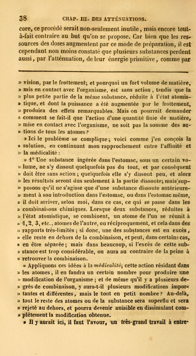 core, ce procédé serait non-seulement inutile, mais encore tout- à-fait contraire au but qu'on se propose. Car bien que les res- sources des doses augmentent par ce mode de préparation, il est cependant non moins constaté que plusieurs substances perdent aussi, par Tatténualion, de leur énergie primitive, comme par 3> vision, par le froltement; et pourquoi un fort volume de matière, » mis en contact avec l'organisme, est sans action , tandis que la M plus petite partie de la même substance, réduite à l'état atomis- » tique, et dont la puissance a été augmentée par le froltement, 3) produira des effets remarquables. Mais on pourrait demander * comment se fait-il que l'action d'une quantité finie de matière, î) mise en contact avec l'organisme, ne soit pas la somme des ac- » lions de tous les atomes ? » Ici le problème se complique ; voici comme j'en conçois la » solution, en continuant mon rapprochement entre l'affinité et 3) la médicalité : « 1° Une substance ingérée dans l'estomac, sous un certain vo- » lume, ne s'y dissout quelquefois pas du tout, et par conséquent » doit être sans action ; quelquefois elle s'y dissout peu, et alors 3) les résultats seront dus seulement à la partie dissoute; mais sup- » posons qu'il ne s'agisse que d'une substance dissoute antérieure- » ment à son introduction dans l'estomac, ou dans l'estomac même, a il doit arriver, selon moi, dans ce cas, ce qui se passe dans les » combinaisons chimiques. Lorsque deux substances, réduites à » l'état atomistique, se combinent, un atome de l'un se réunit à » 1,2, 3, etc., atomes de l'autre, ou réciproquement, et cela dans des 3> rapports très-limités ; si donc, une des substances est en excès, » elle reste en dehors de la combinaison, et peut, dans certains cas, » en être séparée ; mais dans beaucoup, si l'excès de cette sub- » stance est trop considérable, on aura au contraire de la peine à » retrouver la combinaison. » Appliquons ces idées à la médicalité^ cette action résidant dans y> les atomes, il en faudra un certain nombre pour produire une » modification de l'organisme ; et de même qu'il y a plusieurs de- » grés de combinaison, y aura-t-il plusieurs modifications impor« » tantes et différentes, mais le tout en petit nombre ? Au-delà, » tout le reste des atomes ou de la substance sera superflu et sera » Tejeté au dehors, et pourra devenir nuisible en dissimulant com- » plétement la modification obtenue. s II y aurait ici, il faut l'avour, un très-grand travail à entre-