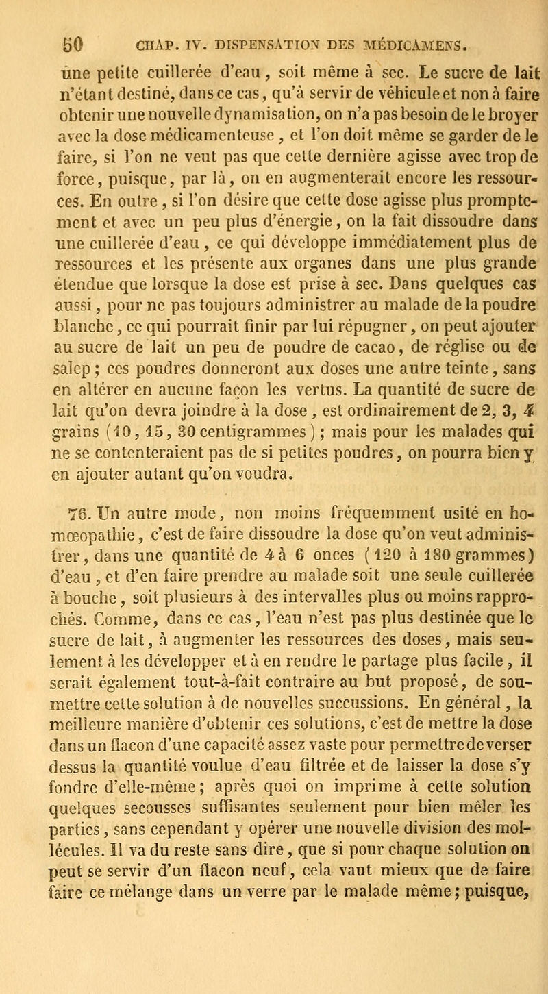 Une petite cuillerée d'eau, soit même à sec. Le sucre de lait n'étant destiné, dans ce cas, qu'à servir de véhicule et non à faire obtenir une nouvelle dynamisalion, on n'a pas besoin de le broyer avec la dose médicamenteuse , et l'on doit même se garder de le faire, si l'on ne veut pas que celte dernière agisse avec trop de force, puisque, par là, on en augmenterait encore les ressour- ces. En outre, si l'on désire que celte dose agisse plus prompte- ment et avec un peu plus d'énergie, on la fait dissoudre dans une cuillerée d'eau, ce qui développe immédiatement plus de ressources et les présente aux organes dans une plus grande étendue que lorsque la dose est prise à sec. Dans quelques cas aussi, pour ne pas toujours administrer au malade de la poudre blanche, ce qui pourrait finir par lui répugner, on peut ajouter au sucre de lait un peu de poudre de cacao, de réglise ou de salep ; ces poudres donneront aux doses une autre teinte, sans en altérer en aucune façon les vertus. La quantité de sucre de lait qu'on devra joindre à la dose , est ordinairement de 2, 3, 4 grains (10,15, 30 centigrammes ) ; mais pour les malades qui ne se contenteraient pas de si petites poudres, on pourra bien y en ajouter autant qu'on voudra. 76-Un autre mode, non moins fréquemment usité en ho- mœopathie, c'est de faire dissoudre la dose qu'on veut adminis- trer, dans une quantité de 4 à 6 onces ( 120 à 180 grammes) d'eau, et d'en faire prendre au malade soit une seule cuillerée à bouche, soit plusieurs à des intervalles plus oU moins rappro- chés. Comme, dans ce cas, l'eau n'est pas plus destinée que le sucre de lait, à augmenter les ressources des doses, mais seu- lement à les développer et à en rendre le partage plus facile, il serait également tout-à-fait contraire au but proposé, de sou- mettre cette solution à de nouvelles succussions. En général, la meilleure manière d'obtenir ces solutions, c'est de mettre la dose dans un flacon d'une capacité assez vaste pour permettre de verser dessus la quantité voulue d'eau filtrée et de laisser la dose s'y fondre d'elle-même; après quoi on imprime à cette solution quelques secousses suffisantes seulement pour bien mêler les parties, sans cependant y opérer une nouvelle division des mol- lécules. Il va du reste sans dire, que si pour chaque solution on peut se servir d'un flacon neuf, cela vaut mieux que de faire faire ce mélange dans un verre par le malade même ; puisque.