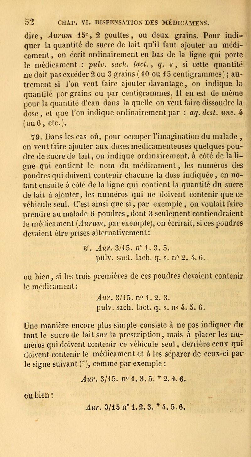 dire, Âurum 15«, 2 gouttes, ou deux grains. Pour indi- quer la quantité de sucre de lait qu'il faut ajouter au médi- cament, on écrit ordinairement en bas de la ligne qui porte ]e médicament : pulv. sach. lad., q. s, si cette quantité ne doit pas excéder 2 ou 3 grains ( 10 ou 15 centigrammes) ; au- trement si l'on veut faire ajouter davantage, on indique la qi^ianlité par grains ou par centigrammes. Il en est de même pour la quantité d'eau dans la quelle on veut faire dissoudre la dose , et que l'on indique ordinairement par : aq. dest. une. 4 (ou6, etc.). 79. Dans les cas où, pour occuper l'imagination du malade , on veut faire ajouter aux doses médicamenteuses quelques pou- dre de sucre de lait, on indique ordinairement, à côté de la li- gne qui contient le nom du médicament, les numéros des poudres qui doivent contenir chacune la dose indiquée, en no- tant ensuite à côté de la ligne qui contient la quantité du sucre de lait à ajouter, les numéros qui ne doivent contenir que ce véhicule seul. C'est ainsi que si, par exemple, on voulait faire prendre au malade 6 poudres, dont 3 seulement contiendraient ie médicament [Aurum, par exemple), on écrirait, si ces poudres devaient être prises alternativement: ^\ ^wr. 3/15. n°1.3. 5. pulv. sact. lach. q. s. n° 2, 4.6. ou bien, si les trois premières de ces poudres devaient contenir le médicament: ^wr. 3/15. no 1.2. 3. pulv. sach. lact. q. s. no 4. 5. 6. Une manière encore plus simple consiste à ne pas indiquer du tout le sucre de lait sur la prescription, mais à placer les nu- méros qui doivent contenir ce véhicule seul, derrière ceux qui doivent contenir le médicament et à les séparer de ceux-ci par le signe suivant (■^), comme par exemple : Aur. 3/15. n° 1.3.5.^2.4.6. OU bien ! Aur. 3/15 n° 1.2. 3. ^4. 5.6.