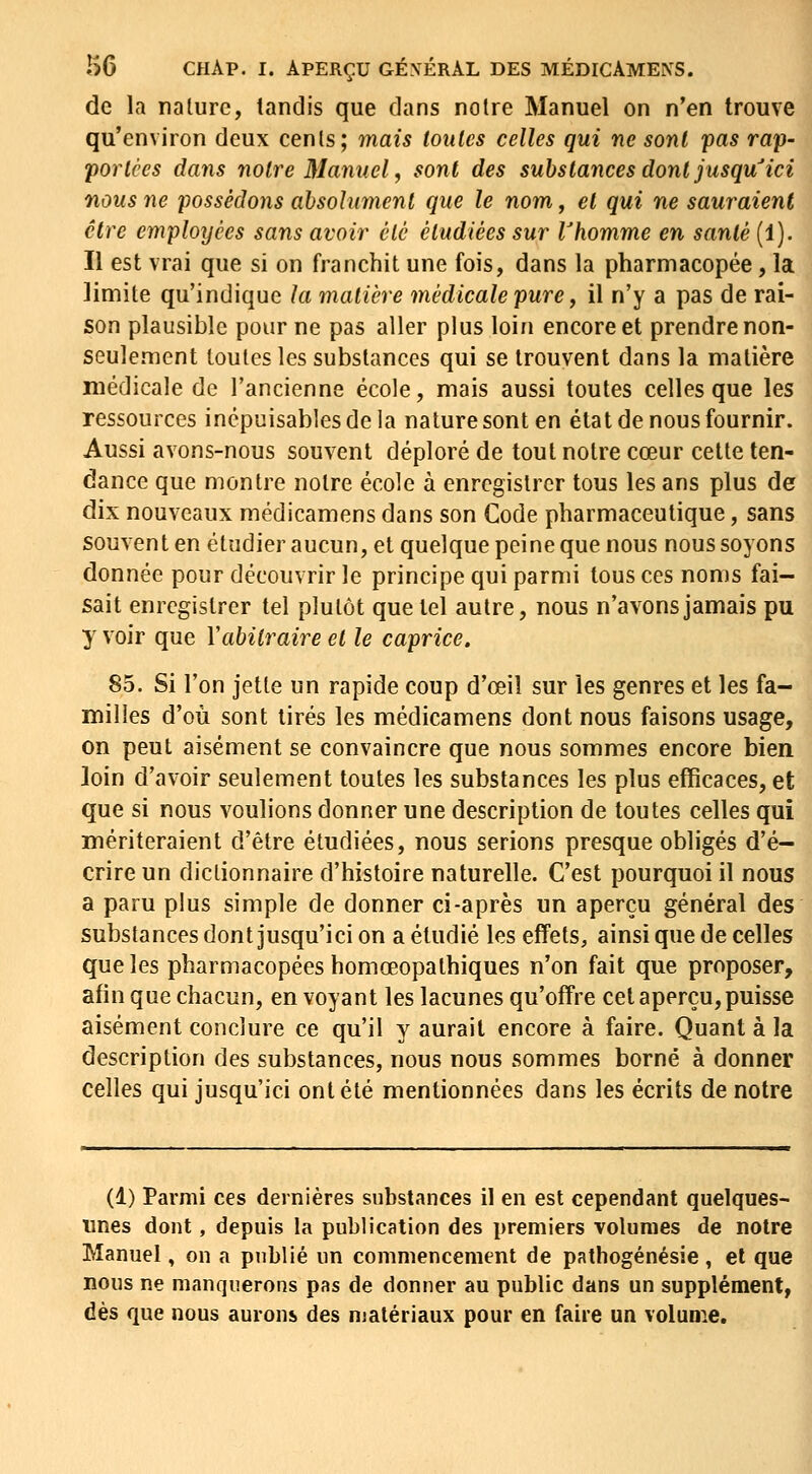 de la nature, tandis que dans notre Manuel on n'en trouve qu'environ deux cents; mais toutes celles qui ne sont pas rap- portées dans notre Manuel, sont des substances dont jusqu^ici nous ne possédons absolument que le nom, et qui ne sauraient être employées sans avoir été étudiées sur Vhomme en santé (1). Il est vrai que si on franchit une fois, dans la pharmacopée, la limite qu'indique la matière médicale pure ^ il n'y a pas de rai- son plausible pour ne pas aller plus loin encore et prendre non- seulement toutes les substances qui se trouvent dans la matière médicale de l'ancienne école, mais aussi toutes celles que les ressources inépuisables de la nature sont en état de nous fournir. Aussi avons-nous souvent déploré de tout notre cœur cette ten- dance que montre notre école à enregistrer tous les ans plus de dix nouveaux médicamens dans son Code pharmaceutique, sans souvent en étudier aucun, et quelque peine que nous nous soyons donnée pour découvrir le principe qui parmi tous ces noms fai- sait enregistrer tel plutôt que tel autre, nous n'avons jamais pu y voir que Vabilraire et le caprice. 85. Si l'on jette un rapide coup d'œiî sur les genres et les fa- milles d'où sont tirés les médicamens dont nous faisons usage, on peut aisément se convaincre que nous sommes encore bien loin d'avoir seulement toutes les substances les plus efficaces, et que si nous voulions donner une description de toutes celles qui mériteraient d'être étudiées, nous serions presque obligés d'é- crire un dictionnaire d'histoire naturelle. C'est pourquoi il nous a paru plus simple de donner ci-après un aperçu général des substances dont jusqu'ici on a étudié les effets, ainsi que de celles que les pharmacopées homœopathiques n'on fait que proposer, afin que chacun, en voyant les lacunes qu'offre cet aperçu, puisse aisément conclure ce qu'il y aurait encore à faire. Quant à la description des substances, nous nous sommes borné à donner celles qui jusqu'ici ont été mentionnées dans les écrits de notre (1) Parmi ces dernières substances il en est cependant quelques- unes dont, depuis la publication des premiers volumes de notre Manuel, on a publié un commencement de pathogénésie , et que nous ne manquerons pas de donner au public dans un supplément, dès que nous aurons des niatériaux pour en faire un volume.