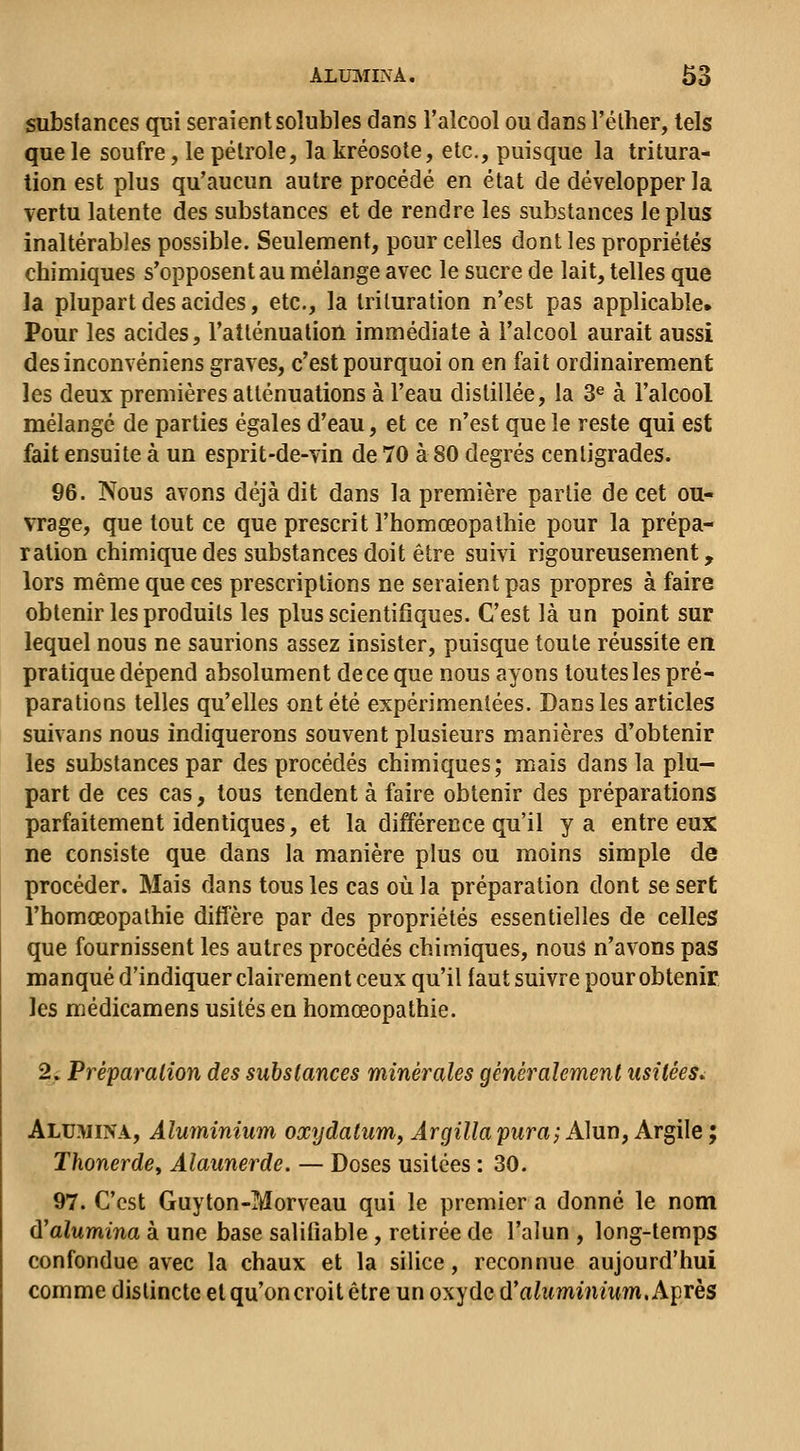 substances qui seraient solubles dans l'alcool ou dans l'élher, tels que le soufre, le pétrole, la kréosote, etc., puisque la tritura- tion est plus qu'aucun autre procédé en état de développer la vertu latente des substances et de rendre les substances le plus inaltérables possible. Seulement, pour celles dont les propriétés chimiques s'opposent au mélange avec le sucre de lait, telles que la plupart des acides, etc., la trituration n'est pas applicable» Pour les acides, l'atténuation immédiate à l'alcool aurait aussi desinconvéniens graves, c'est pourquoi on en fait ordinairement les deux premières atténuations à l'eau distillée, la 3^ à l'alcool mélangé de parties égales d'eau, et ce n'est que le reste qui est fait ensuite à un esprit-de-vin de 70 à 80 degrés centigrades. 96. Nous avons déjà dit dans la première partie de cet ou- vrage, que tout ce que prescrit l'homœopathie pour la prépa- ration chimique des substances doit être suivi rigoureusement, lors même que ces prescriptions ne seraient pas propres à faire obtenir les produits les plus scientifiques. C'est là un point sur lequel nous ne saurions assez insister, puisque toute réussite en pratique dépend absolument de ce que nous ayons toutes les pré- parations telles qu'elles ont été expérimentées. Dans les articles suivans nous indiquerons souvent plusieurs manières d'obtenir les substances par des procédés chimiques; mais dans la plu- part de ces cas, tous tendent à faire obtenir des préparations parfaitement identiques, et la différence qu'il y a entre eux ne consiste que dans la manière plus ou moins simple de procéder. Mais dans tous les cas oiila préparation dont se sert l'homœopathie diffère par des propriétés essentielles de celles que fournissent les autres procédés chimiques, nous n'avons pas manqué d'indiquer clairement ceux qu'il faut suivre pour obtenir, les médicamens usités en homœopathie. 2. Préparation des substances minérales généralement usitées^ Aluwina, Aluminium oxydatum, Argilla pura; A]iinf Argile ; Thonerde^ Alaunerde. — Doses usitées : 30. 97. C'est Guyton-Morveau qui le premier a donné le nom ù'alumina à une base salitiable , retirée de l'alun , long-temps confondue avec la chaux et la silice, reconnue aujourd'hui comme distincte et qu'on croit être un oxyde d'ahtmmmm. Après