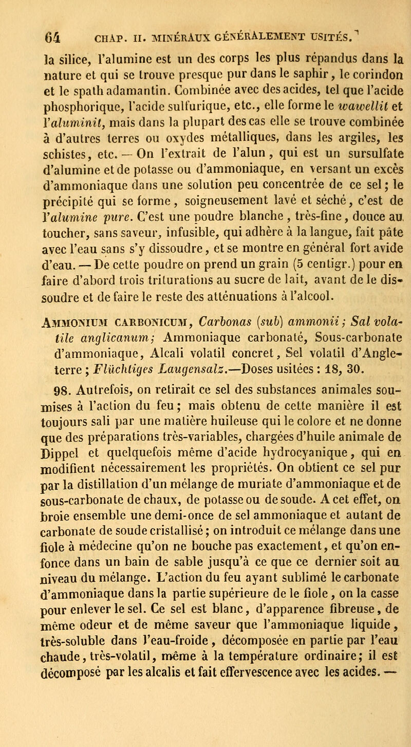 la silice, l'alumine est un des corps les plus répandus dans la nature et qui se trouve presque pur dans le saphir, le corindon et le spalh adamantin. Combinée avec des acides, tel que l'acide phosphorique, l'acide sult'urique, etc., elle forme le wawellit et Valiiminit, mais dans la plupart des cas elle se trouve combinée à d'autres terres ou oxydes métalliques, dans les argiles, les schistes, etc. - On l'extrait de l'alun, qui est un sursulfate d'alumine et de potasse ou d'ammoniaque, en versant un excès d'ammoniaque dans une solution peu concentrée de ce sel ; le précipité qui se forme , soigneusement lavé et séché, c'est de Yalumine pure. C'est une poudre blanche , très-fine, douce au, toucher, sans saveur, infusible, qui adhère à la langue, fait pâte avec l'eau sans s'y dissoudre, et se montre en général fort avide d'eau. — De cette poudre on prend un grain (5 centigr.) pour en faire d'abord trois triturations au sucre de lait, avant de le dis- soudre et de faire le reste des atténuations à l'alcool. Ammonium carbonicum, Carbonas [suh] ammonii; Sal vola- tile anglicanum; Ammoniaque carbonate. Sous-carbonate d'ammoniaque, Alcali volatil concret. Sel volatil d'Angle- terre ; Flûchliges Laugensalz.—Doses usitées : 18, 30. 98. Autrefois, on retirait ce sel des substances animales sou- mises à l'action du feu ; mais obtenu de cette manière il est toujours sali par une matière huileuse qui le colore et ne donne que des préparations très-variables, chargées d'huile animale de Dippel et quelquefois même d'acide hydrocyanique, qui en modifient nécessairement les propriétés. On obtient ce sel pur par la distillation d'un mélange de muriate d'ammoniaque et de sous-carbonate de chaux, de potasse ou de soude. A cet effet, on broie ensemble une demi-once de sel ammoniaque et autant de carbonate de soude cristallisé ; on introduit ce mélange dans une fiole à médecine qu'on ne bouche pas exactement, et qu'on en- fonce dans un bain de sable jusqu'à ce que ce dernier soit au niveau du mélange. L'action du feu ayant sublimé le carbonate d'ammoniaque dans la partie supérieure de le fiole, on la casse pour enlever le sel. Ce sel est blanc, d'apparence fibreuse, de même odeur et de même saveur que l'ammoniaque liquide, Irès-soluble dans l'eau-froide , décomposée en partie par l'eau chaude, très-volatil, n>ême à la température ordinaire; il est décomposé par les alcalis et fait effervescence avec les acides. —