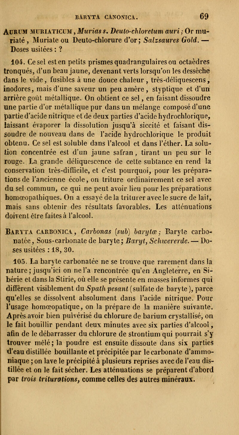 AuRUM MURIATICUM, Murias s, Deulo-chlorelum auri ; Or mu- riaté, Muriale ou Deuto-chîorure d'or; Salzsaures Gold. — Doses usitées : ? 104. Ce sel est en petits prismes quadrangulaires ou octaèdres tronqués, d'un beau jaune, devenant verts lorsqu'on les dessèche dans le vide, fusibles à une douce chaleur , très-déliquescens, inodores, mais d'une saveur un peu amère, styptique et d'un arrière goût métallique. On obtient ce sel, en faisant dissoudre une partie d'or métallique pur dans un mélange composé d'une partie d'acide nitrique et de deux parties d'acide hydrochlorique, laissant évaporer la dissolution jusqu'à siccité et faisant dis- soudre de nouveau dans de l'acide hydrochlorique le produit obtenu. Ce sel est soluble dans l'alcool et dans l'éther. La solu- tion concentrée est d'un jaune safran, tirant un peu sur le rouge. La grande déliquescence de celte subtance en rend la conservation très-difficile, et c'est pourquoi, pour les prépara- tions de l'ancienne école, on triture ordinairement ce sel avec du sel commun, ce qui ne peut avoir lieu pour les préparations homœopathiques. On a essayé de la triturer avec le sucre de lait, mais sans obtenir des résultats favorables. Les atténuations doivent être faites à l'alcool. Baryta carbonica, Carhonas [suh] hanjtœ ; Baryte carbo- natée. Sous-carbonate de baryte ; Baryt, Schtvererde. — Do- ses usitées ; 18, 30. 105. La baryte carbonatée ne se trouve que rarement dans la nature; jusqu'ici on ne l'a rencontrée qu'en Angleterre, en Si- bérie et dans la Stirie, où elle se présente en masses informes qui diffèrent visiblement du Spath pesant (sulfate de baryte ), parce qu'elles se dissolvent absolument dans l'acide nitrique. Pour l'usage homœopatique, on la prépare de la manière suivante. Après avoir bien pulvérisé du chlorure de barium crystallisé, on le fait bouillir pendant deux minutes avec six parties d'alcool, afin de le débarrasser du chlorure de strontium qui pourrait s'y trouver mêlé ; la poudre est ensuite dissoute dans six parties d'eau distillée bouillante et précipitée par le carbonate d'ammo- niaque ; on lave le précipité à plusieurs reprises avec de l'eau dis- tillée et on le fait sécher. Les atténuations se préparent d'abord par trois Irilurations, comme celles des autres minéraux.