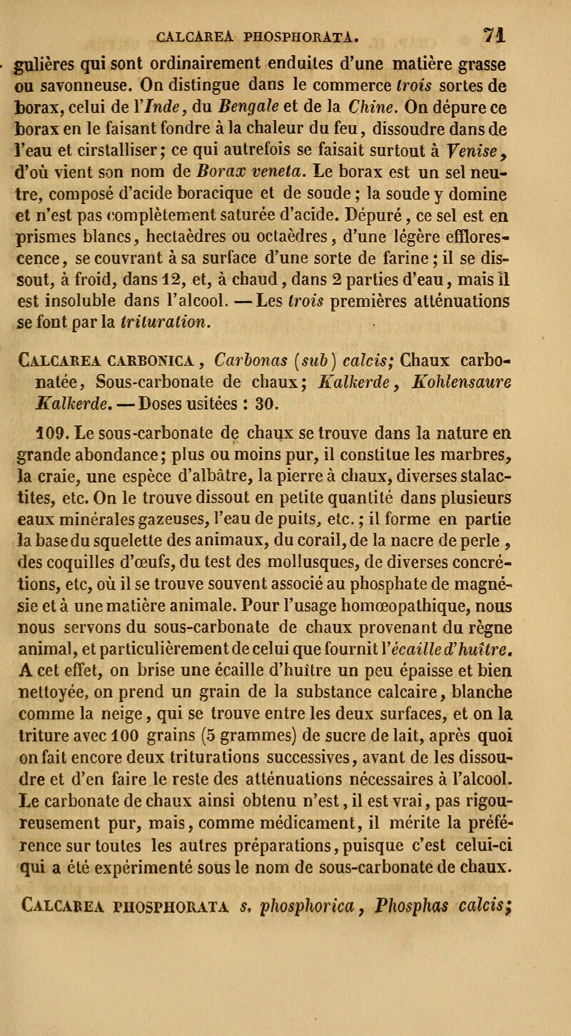 gulières qui sont ordinairement enduites d'une matière grasse ou savonneuse. On distingue dans le commerce trois sortes de borax, celui de VInde, du Bengale et de la Chine. On dépure ce borax en le faisant fondre à la chaleur du feu, dissoudre dans de l'eau et cirstalliser ; ce qui autrefois se faisait surtout à Venise , d'où vient son nom de Borax veneta. Le borax est un sel neu- tre, composé d'acide boracique et de soude ; la soude y domine et n'est pas «complètement saturée d'acide. Dépuré, ce sel est en prismes blancs, hectaèdres ou octaèdres, d'une légère efflores- cence, se couvrant à sa surface d'une sorte de farine ; il se dis- sout, à froid, dans 12, et, à chaud, dans 2 parties d'eau, mais 11 est insoluble dans l'alcool. —Les trois premières atténuations se font par la trituration. Calcarea CARBONICA, Carbonas [sub] calcis; Châux carbo- natée. Sous-carbonate de chaux; Kalkerde, Kohlensaure Kalkerde. —Doses usitées : 30. 109. Le sous-carbonate de chaux se trouve dans la nature en grande abondance; plus ou moins pur, il constitue les marbres, la craie, une espèce d'albâtre, la pierre à chaux, diverses stalac- tites, etc. On le trouve dissout en petite quantité dans plusieurs eaux minérales gazeuses, l'eau de puits, etc. ; il forme en partie la base du squelette des animaux, du corail, de la nacre de perle , des coquilles d'œufs, du test des mollusques, de diverses concré- tions, etc, où il se trouve souvent associé au phosphate de magné- sie et à une matière animale. Pour l'usage homœopathique, nous nous servons du sous-carbonate de chaux provenant du règne animal, et particulièrement de celui que fournit Vécaille d'huître. A cet effet, on brise une écaille d'huître un peu épaisse et bien nettoyée, on prend un grain de la substance calcaire, blanche comme la neige, qui se trouve entre les deux surfaces, et on la triture avec 100 grains (5 grammes) de sucre de lait, après quoi on fait encore deux triturations successives, avant de les dissou- dre et d'en faire le reste des atténuations nécessaires à l'alcool. Le carbonate de chaux ainsi obtenu n'est, il est vrai, pas rigou- reusement pur, mais, comme médicament, il mérite la préfé- rence sur toutes les autres préparations,puisque c'est celui-ci qui a été expérimenté sous le nom de sous-carbonate de chaux. Calcarea phosphorata s, phosphorica, Phosphas calcis;