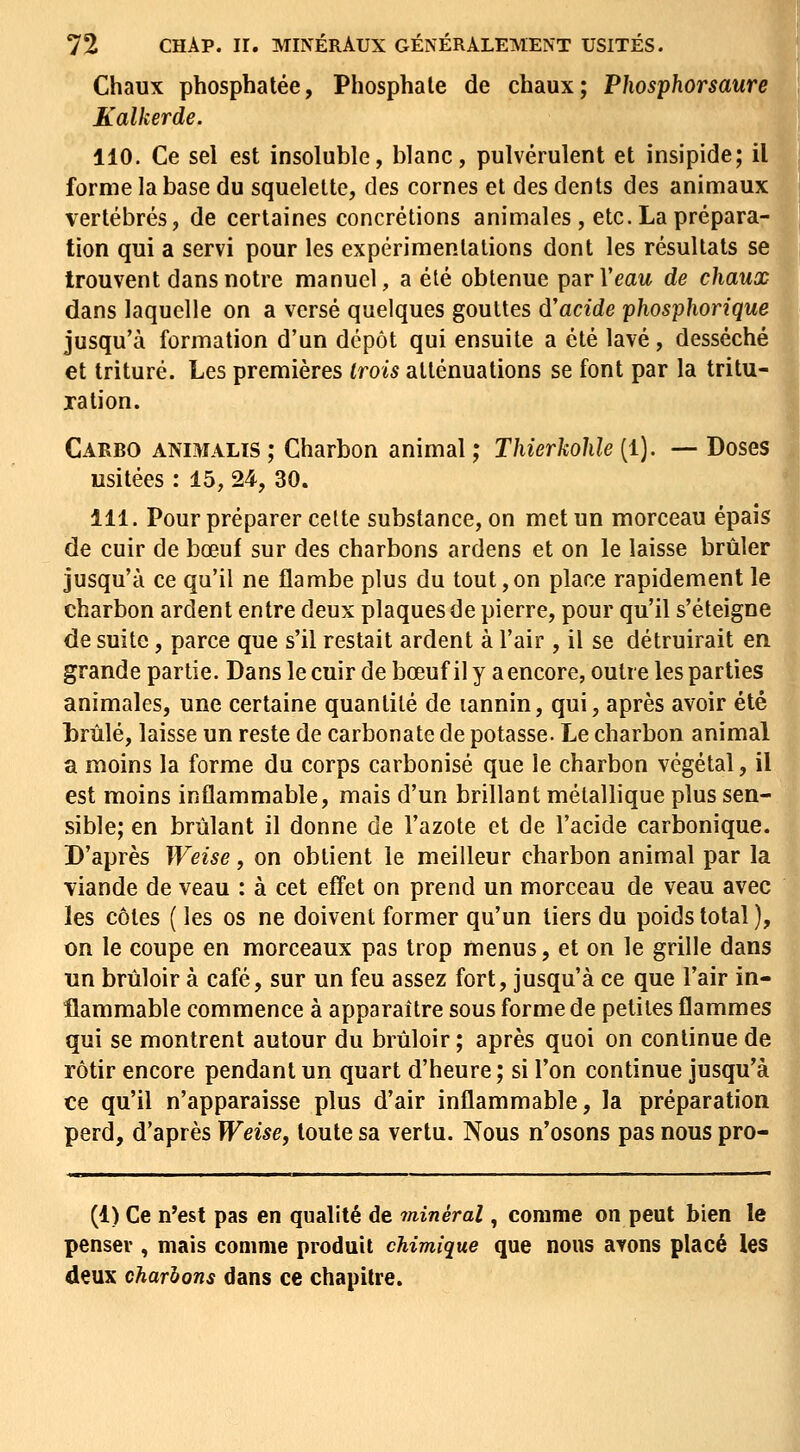 Chaux phosphatée, Phosphate de chaux; Phosphorsaure Kalkerde. 110. Ce sel est insoluble, blanc, pulvérulent et insipide; il forme la base du squelette, des cornes et des dents des animaux vertébrés, de certaines concrétions animales, etc. La prépara- tion qui a servi pour les expérimentations dont les résultats se trouvent dans notre manuel, a été obtenue parl'eaw de chaux dans laquelle on a versé quelques gouttes d'acide phosphorique jusqu'à formation d'un dépôt qui ensuite a été lavé, desséché et trituré. Les premières trois atténuations se font par la tritu- ration. Caebo animalïS ; Charbon animal ; Thierkohle (1). — Doses usitées : 15, 24, 30. 111. Pour préparer celte substance, on met un morceau épais de cuir de bœuf sur des charbons ardens et on le laisse brûler jusqu'à ce qu'il ne flambe plus du tout,on place rapidement le charbon ardent entre deux plaques de pierre, pour qu'il s'éteigne de suite, parce que s'il restait ardent à l'air, il se détruirait en grande partie. Dans le cuir de bœuf il y a encore, outre les parties animales, une certaine quantité de lannin, qui, après avoir été brûlé, laisse un reste de carbonate de potasse. Le charbon animal a moins la forme du corps carbonisé que le charbon végétal, il est moins inflammable, mais d'un brillant métallique plus sen- sible; en brûlant il donne de l'azote et de l'acide carbonique. D'après Weise, on obtient le meilleur charbon animal par la viande de veau : à cet effet on prend un morceau de veau avec les côtes ( les os ne doivent former qu'un tiers du poids total ), on le coupe en morceaux pas trop menus, et on le grille dans un brûloir à café, sur un feu assez fort, jusqu'à ce que l'air in- flammable commence à apparaître sous forme de petites flammes qui se montrent autour du brûloir ; après quoi on continue de rôtir encore pendant un quart d'heure; si l'on continue jusqu'à ce qu'il n'apparaisse plus d'air inflammable, la préparation perd, d'après Weise, toute sa vertu. Nous n'osons pas nous pro- (1) Ce n'est pas en qualité de minéral, comme on peut bien le penser , mais comme produit chimique que nous avons placé les deux charbons dans ce chapitre.