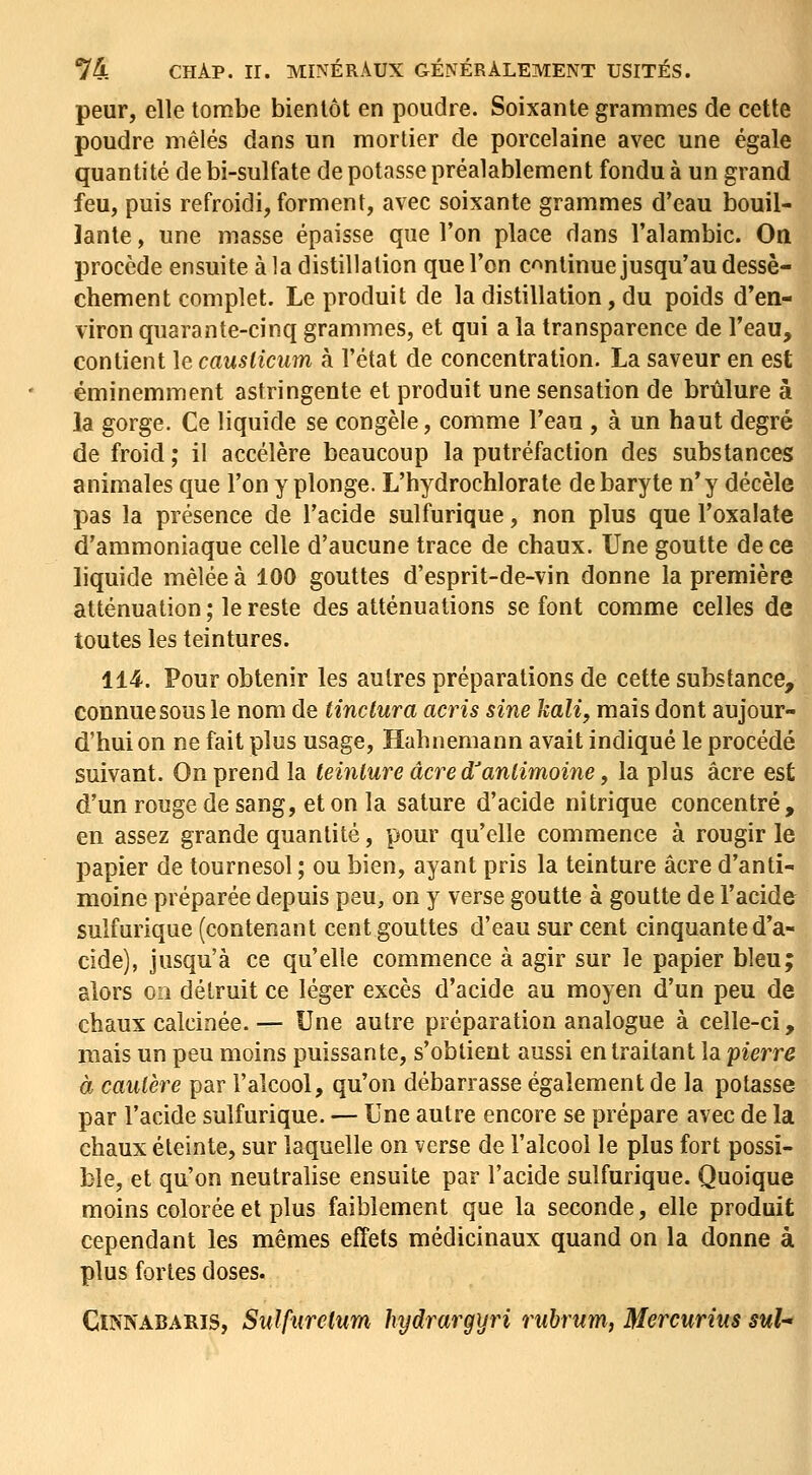 peur, elle tombe bientôt en poudre. Soixante grammes de cette poudre mêlés dans un mortier de porcelaine avec une égale quantité de bi-sulfate de potasse préalablement fondu à un grand feu, puis refroidi, forment, avec soixante grammes d'eau bouil- lante , une masse épaisse que l'on place dans l'alambic. On procède ensuite à la distillation que l'on continue jusqu'au dessè- chement complet. Le produit de la distillation, du poids d'en- viron quarante-cinq grammes, et qui a la transparence de l'eau, contient le causliciim à l'état de concentration. La saveur en est éminemment astringente et produit une sensation de brûlure à la gorge. Ce liquide se congèle, comme l'eau , à un haut degré de froid ; il accélère beaucoup la putréfaction des substances animales que l'on y plonge. L'hydrochlorate de baryte n'y décèle pas la présence de l'acide sulfurique, non plus que l'oxalate d'ammoniaque celle d'aucune trace de chaux. Une goutte de ce liquide mêlée à 100 gouttes d'esprit-de-vin donne la première atténuation ; le reste des atténuations se font comme celles de toutes les teintures. 114. Pour obtenir les autres préparations de cette substance, connue sous le nom de tinclura acris sine kali, mais dont aujour- d'hui on ne fait plus usage, Hahnemann avait indiqué le procédé suivant. On prend la teinture acre d^antimoine, la plus acre est d'un rouge de sang, et on la sature d'acide nitrique concentré , en assez grande quantité, pour qu'elle commence à rougir le papier de tournesol ; ou bien, ayant pris la teinture acre d'anti- moine préparée depuis peu, on y verse goutte à goutte de l'acide sulfurique (contenant cent gouttes d'eau sur cent cinquante d'a- cide), jusqu'à ce qu'elle commence à agir sur le papier bleu; alors on détruit ce léger excès d'acide au moyen d'un peu de chaux calcinée.— Une autre préparation analogue à celle-ci, mais un peu moins puissante, s'obtient aussi en traitant la pierre à cautère par l'alcool, qu'on débarrasse également de la potasse par l'acide sulfurique. — Une autre encore se prépare avec de la chaux éteinte, sur laquelle on verse de l'alcool le plus fort possi- ble, et qu'on neutralise ensuite par l'acide sulfurique. Quoique moins colorée et plus faiblement que la seconde, elle produit cependant les mêmes effets médicinaux quand on la donne à plus fortes doses. CmNABARis, Sulfurelum hydrargyri ruhrum, Mercurius suh