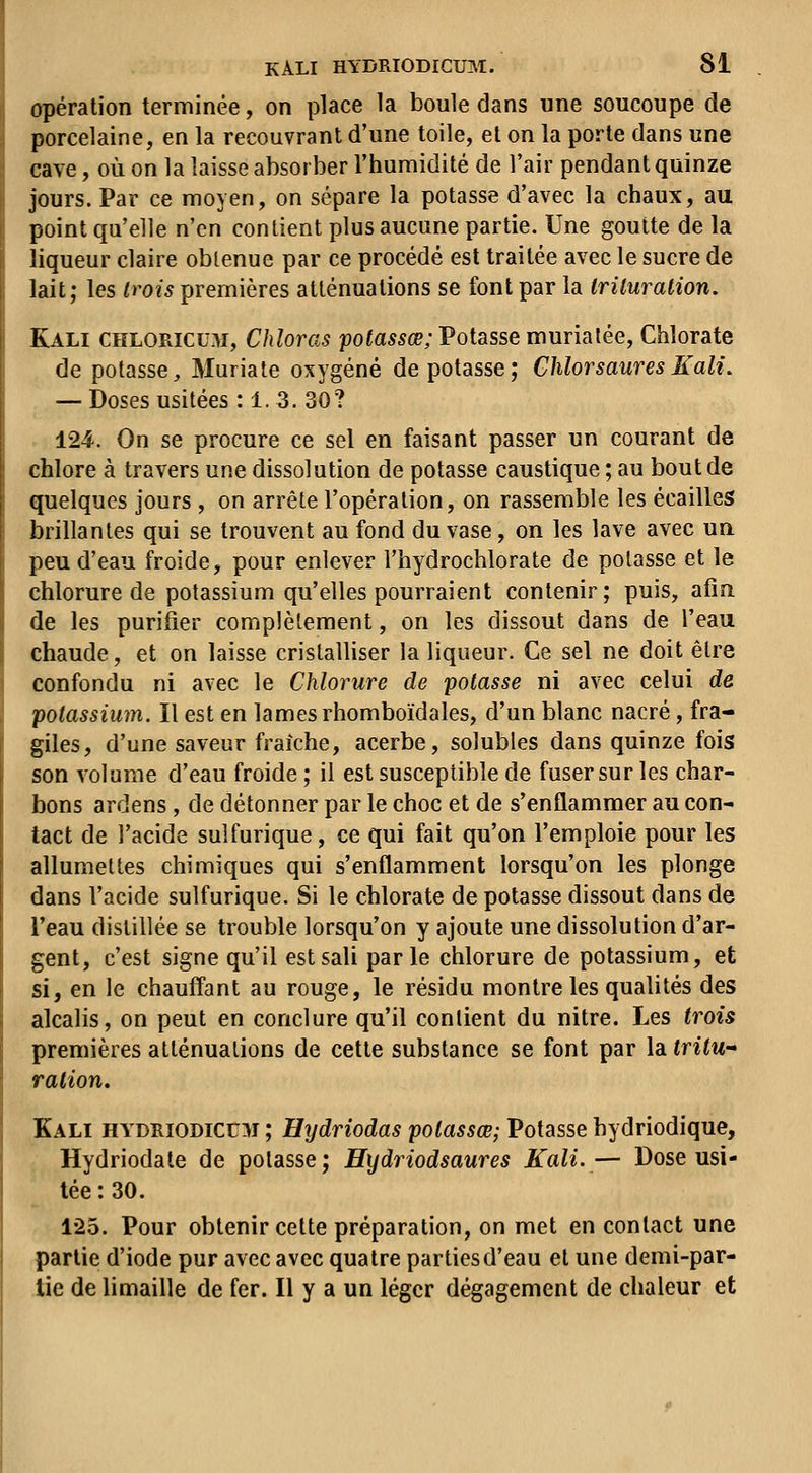 opération terminée, on place la boule dans nne soucoupe de porcelaine, en la recouvrant d'une toile, et on la porte dans une cave, où on la laisse absorber l'humidité de l'air pendant quinze jours. Par ce moyen, on sépare la potasse d'avec la chaux, au point qu'elle n'en contient plus aucune partie. Une goutte de la liqueur claire obtenue par ce procédé est traitée avec le sucre de lait; les trois premières atténuations se font par la iriluration, Kali chloricu.^i, Chloras potassœ; Potasse murialée. Chlorate de potasse, Muriate oxygéné dépotasse; ChlorsauresKali. — Doses usitées :1. 3. 30? 124. On se procure ce sel en faisant passer un courant de chlore à travers une dissolution de potasse caustique ; au bout de quelques jours , on arrête l'opération, on rassemble les écailles brillantes qui se trouvent au fond du vase, on les lave avec un peu d'eau froide, pour enlever l'hydrochlorate de potasse et le chlorure de potassium qu'elles pourraient contenir ; puis, afin de les purifier complètement, on les dissout dans de l'eau chaude, et on laisse cristalliser la liqueur. Ce sel ne doit être confondu ni avec le Chlorure de potasse ni avec celui de potassium. Il est en lames rhomboïdales, d'un blanc nacré, fra- giles, d'une saveur fraîche, acerbe, solubles dans quinze fois son volume d'eau froide ; il est susceptible de fuser sur les char- bons ardens, de détonner par le choc et de s'enflammer au con- tact de l'acide sulfurique, ce qui fait qu'on l'emploie pour les allumettes chimiques qui s'enflamment lorsqu'on les plonge dans l'acide sulfurique. Si le chlorate de potasse dissout dans de Teau distillée se trouble lorsqu'on y ajoute une dissolution d'ar- gent, c'est signe qu'il est sali parle chlorure de potassium, et si, en le chauff'ant au rouge, le résidu montre les qualités des alcalis, on peut en conclure qu'il contient du nitre. Les trois premières atténuations de cette substance se font par la tritU ration. Kali hydrïodicum ; Hydriodas potassœ; Potasse hydriodique, Hydriodale de potasse; Hydriodsaures Kali.— Dose usi- tée : 30. 1-25. Pour obtenir cette préparation, on met en contact une partie d'iode pur avec avec quatre parties d'eau et une demi-par- tie de limaille de fer. Il y a un léger dégagement de chaleur et