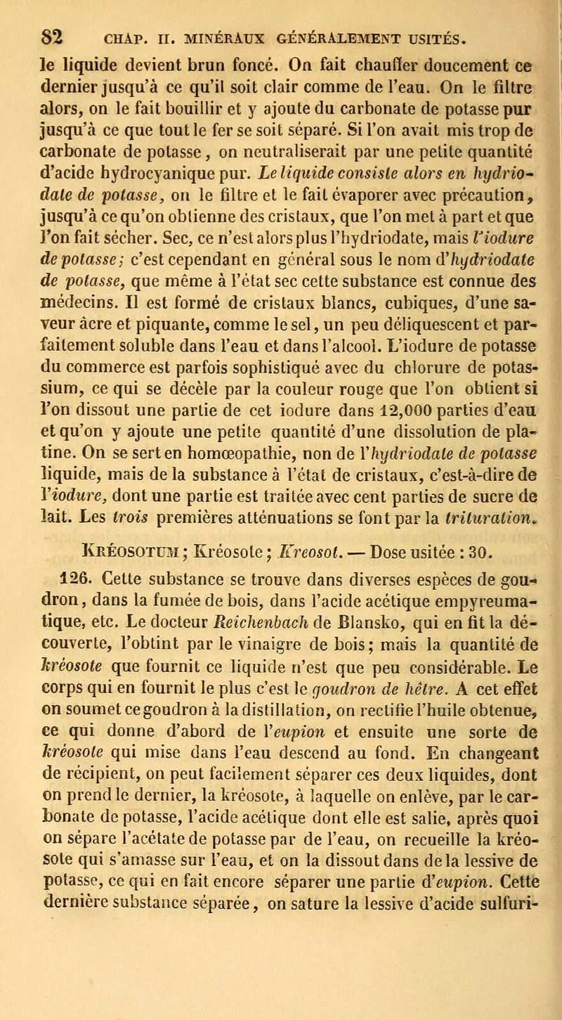 le liquide devient brun foncé. On fait chauffer doucement ce dernier jusqu'à ce qu'il soit clair comme de l'eau. On le filtre alors, on le fait bouillir et y ajoute du carbonate de potasse pur jusqu'à ce que tout le fer se soit séparé. Si l'on avait mis trop de carbonate de potasse, on neutraliserait par une petite quantité d'acide hydrocyanique pur. Le liquide consiste alors en hydriO date de potasse, on le filtre et le fait évaporer avec précaution, jusqu'à ce qu'on obtienne des cristaux, que l'on met à part et que l'on fait sécher. Sec, ce n'est alors plus l'hydriodate, mais Viodure de potasse j c'est cependant en général sous le nom d'hydriodate de potasse, que même à l'état sec cette substance est connue des médecins. Il est formé de cristaux blancs, cubiques, d'une sa- veur acre et piquante, comme le sel, un peu déliquescent et par- faitement soluble dans l'eau et dans l'alcool. L'iodure de potasse du commerce est parfois sophistiqué avec du chlorure de potas- sium, ce qui se décèle par la couleur rouge que l'on obtient si Ton dissout une partie de cet iodure dans 12,000 parties d'eau et qu'on y ajoute une petite quantité d'une dissolution de pla- tine. On se sert en homœopathie, non de Yhydriodale de potasse liquide, mais de la substance à l'état de cristaux, c'est-à-dire de Viodure, dont une partie est traitée avec cent parties de sucre de lait. Les trois premières atténuations se font par la trituration. Kréosotum; Kréosote ; Kreosot. — Dose usitée : 30. 126. Cette substance se trouve dans diverses espèces de gou-« dron, dans la fumée de bois, dans l'acide acétique empyreuma- tique, etc. Le docteur Reichenbach de Blansko, qui en fit la dé- couverte, l'obtint par le vinaigre de bois ; mais la quantité de Ttréosote que fournit ce liquide n'est que peu considérable. Le corps qui en fournit le plus c'est le goudron de hêtre. A cet effet on soumet cegoudron à la distillation, on rectifie l'huile obtenue, ce qui donne d'abord de Veupion et ensuite une sorte de hrèosole qui mise dans l'eau descend au fond. En changeant de récipient, on peut facilement séparer ces deux liquides, dont on prend le dernier, la kréosote, à laquelle on enlève, par le car- bonate de potasse, l'acide acétique dont elle est salie, après quoi on sépare l'acétate de potasse par de l'eau, on recueille la kréo- sote qui s'amasse sur l'eau, et on la dissout dans delà lessive de potasse, ce qui en fait encore séparer une partie d'eupion. Cette dernière substance séparée, on sature la lessive d'acide sulfuri-