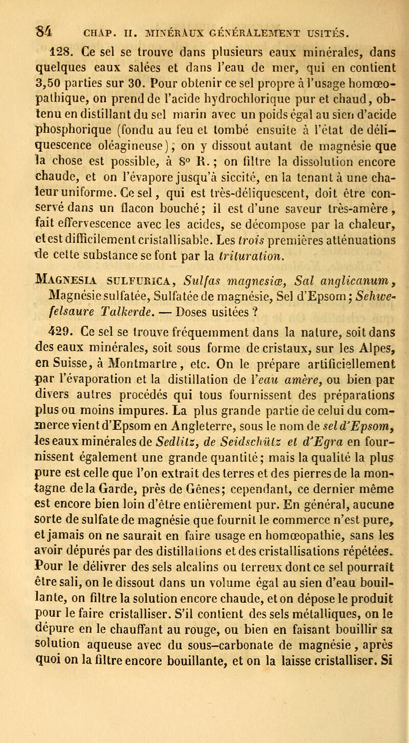 128, Ce sel se trouve dans plusieurs eaux minérales, dans quelques eaux salées et dans l'eau de mer, qui en contient 3,50 parties sur 30. Pour obtenir ce sel propre à l'usage homœo- palhique, on prend de l'acide hydrochlorique pur et chaud, ob- tenu en distillant du sel marin avec un poids égal au sien d'acide phosphorique (fondu au feu et tombé ensuite à l'état de déli- quescence oléagineuse), on y dissout autant de magnésie que la chose est possible, à S» R. ; on filtre la dissolution encore chaude, et on l'évaporé jusqu'à siccité, en la tenant à une cha- leur uniforme. Ce sel, qui est très-déliquescent, doit être con- servé dans un flacon bouché; il est d'une saveur très-amère, fait effervescence avec les acides, se décompose par la chaleur, et est difficilement crislallisable. Les trois premières atténuations de cette substance se font par la trituration. Magnesia sulfurîCA, Suif as magnesiœ, Sal anglicanum. Magnésie sulfatée, Sulfatée de magnésie, Sel d'Epsom; Sehwe^ felsaure Talkerde. — Doses usitées ? 429. Ce sel se trouve fréquemment dans la nature, soit dans des eaux minérales, soit sous forme de cristaux, sur les Alpes, en Suisse, à Montmartre, etc. On le prépare artificiellement par l'évaporation et la distillation de Veau amère^ ou bien par divers autres procédés qui tous fournissent des préparations plus ou moins impures. La plus grande partie de celui du com- aierce vient d'Epsom en Angleterre, sous le nom de seld'E'psom, les eaux minérales de Sedlitz, de Seidschûiz et d'Egra en four- nissent également une grande quantité; mais la qualité la plus pure est celle que l'on extrait des terres et des pierres de la mon- tagne delà Garde, près de Gênes; cependant, ce dernier même est encore bien loin d'être entièrement pur. En général, aucune sorte de sulfate de magnésie que fournit le commerce n'est pure, et jamais on ne saurait en faire usage en homœopathie, sans les avoir dépurés par des distillations et des cristallisations répétées. Pour le délivrer des sels alcalins ou terreux dont ce sel pourrait être sali, on le dissout dans un volume égal au sien d'eau bouil- lante, on filtre la solution encore chaude, et on dépose le produit pour le faire cristalliser. S'il contient des sels métalliques, on le dépure en le chauffant au rouge, ou bien en faisant bouillir sa solution aqueuse avec du sous-carbonate de magnésie, après quoi on la filtre encore bouillante, et on la laisse cristalliser. Si