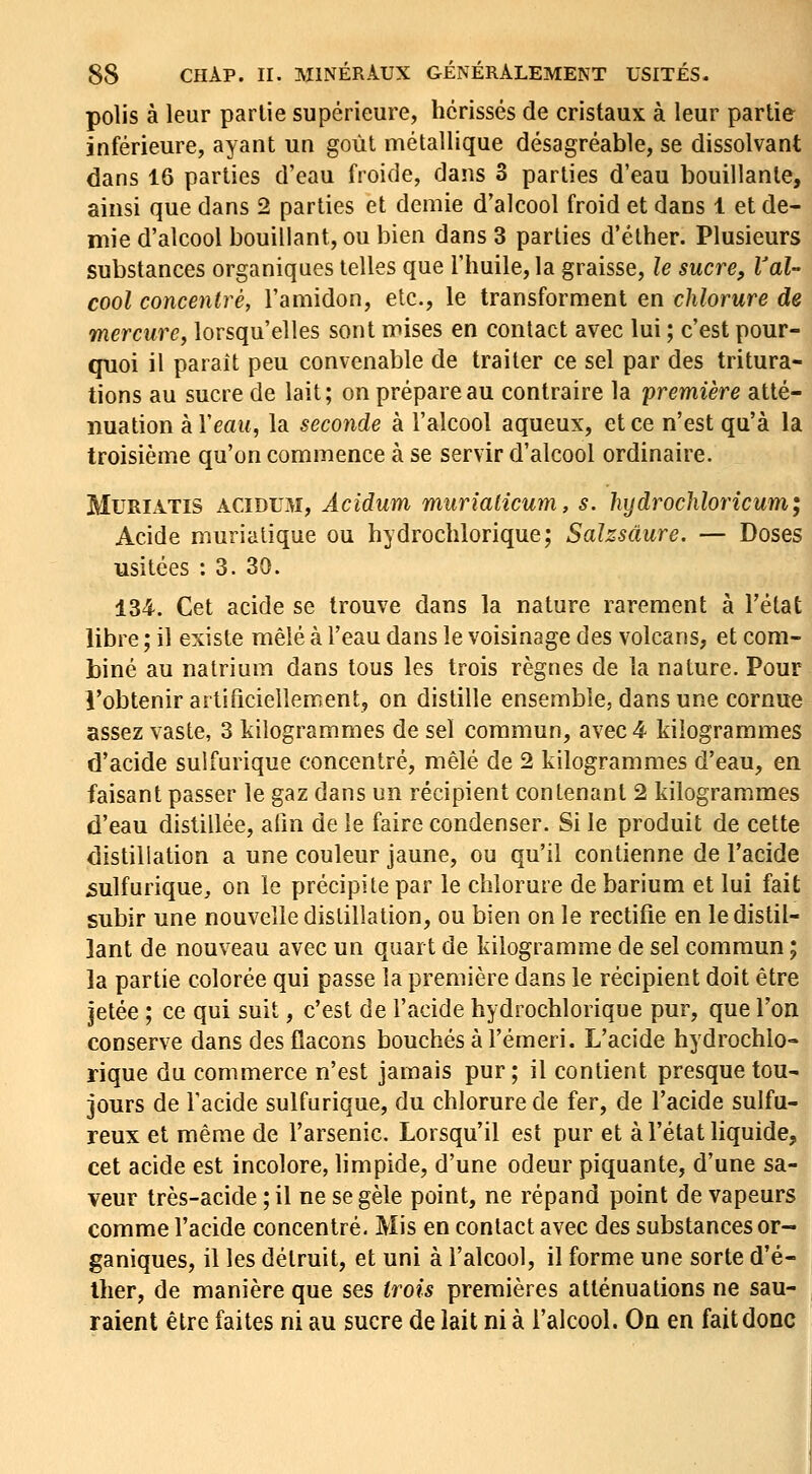polis à leur partie supérieure, hérissés de cristaux à leur partie inférieure, ayant un goût métallique désagréable, se dissolvant dans 16 parties d'eau froide, dans 3 parties d'eau bouillante, ainsi que dans 2 parties et demie d'alcool froid et dans 1 et de- mie d'alcool bouillant, ou bien dans 3 parties d'éther. Plusieurs substances organiques telles que l'huile, la graisse, le sucre. Val- cool concentré, l'amidon, etc., le transforment en chlorure de mercure, lorsqu'elles sont mises en contact avec lui ; c'est pour- quoi il paraît peu convenable de traiter ce sel par des tritura- tions au sucre de lait; on prépare au contraire la première atté- nuation kXeau, la seconde à l'alcool aqueux, et ce n'est qu'à la troisième qu'on commence à se servir d'alcool ordinaire. MURIATIS ACIDUM, Acidum muriaticum, s. hydrochloricum; Acide murialique ou hydrochlorique; Salzsàure. — Doses usitées : 3. 30. 134. Cet acide se trouve dans la nature rarement à l'état libre ; il existe mêlé à l'eau dans le voisinage des volcans, et com- biné au natrium dans tous les trois règnes de la nature. Pour l'obtenir artificiellement, on distille ensemble, dans une cornue assez vaste, 3 kilogrammes de sel commun, avec 4 kilogrammes d'acide sulfurique concentré, mêlé de 2 kilogrammes d'eau, en faisant passer le gaz dans un récipient contenant 2 kilogrammes d'eau distillée, afin de le faire condenser. Si le produit de cette distillation a une couleur jaune, ou qu'il contienne de l'acide sulfurique, on le précipite par le chlorure debarium et lui fait subir une nouvelle distillation, ou bien on le rectifie en le distil- lant de nouveau avec un quart de kilogramme de sel commun ; la partie colorée qui passe la première dans le récipient doit être jetée ; ce qui suit, c'est de l'acide hydrochlorique pur, que l'on conserve dans des flacons bouchés à l'émeri. L'acide hydrochlo- rique du commerce n'est jamais pur; il contient presque tou- jours de l'acide sulfurique, du chlorure de fer, de l'acide sulfu- reux et même de l'arsenic. Lorsqu'il est pur et à l'état liquide, cet acide est incolore, limpide, d'une odeur piquante, d'une sa- veur très-acide ; il ne se gèle point, ne répand point de vapeurs comme l'acide concentré. Mis en contact avec des substances or- ganiques, il les détruit, et uni à l'alcool, il forme une sorte d'é- ther, de manière que ses trois premières atténuations ne sau- raient être faites ni au sucre de lait ni à l'alcool. On en fait donc
