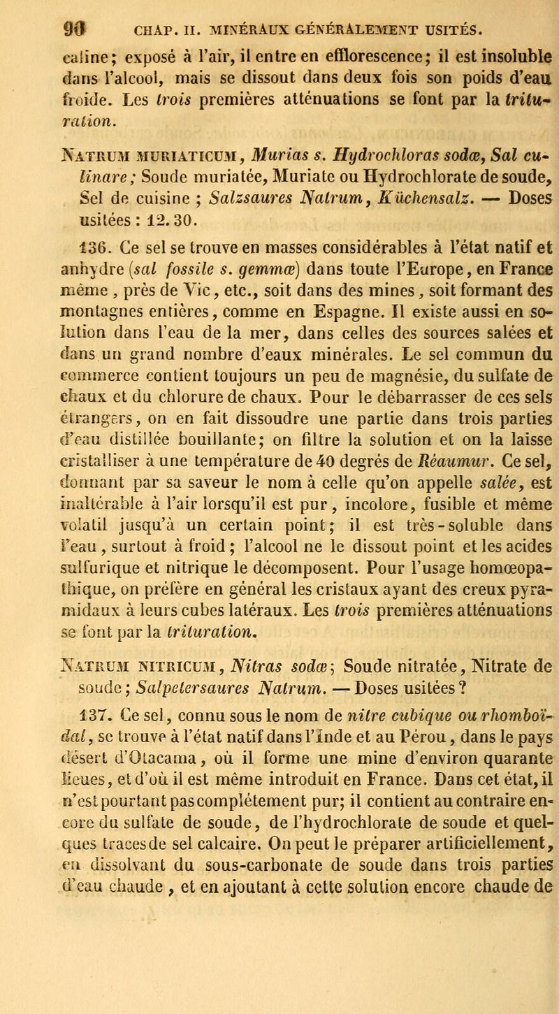 câline; exposé à l'air, il entre en efflorescence; il est insoluble dans l'alcool, mais se dissout dans deux fois son poids d'eau froide. Les trois premières atténuations se font par la <n<M- ration. ÎS'atrum muriaticum, Murias s. Hydrochloras sodœ, Sal eu- linare; Soude murialée, Muriate ou Hydrochlorate de soude. Sel de cuisine ; Salzsaures JSatrum, Kûchensalz. — Doses usitées : 12.30. 136. Ce sel se trouve en masses considérables à l'état natif et anhydre {sal fossile s. gemmœ] dans toute l'Europe, en France niéme , près de Vie, etc., soit dans des mines, soit formant des montagnes entières, comme en Espagne. Il existe aussi en so- întion dans l'eau de la mer, dans celles des sources salées et dans un grand nombre d'eaux minérales. Le sel commun du commerce contient toujours un peu de magnésie, du sulfate de chaux et du chlorure de chaux. Pour le débarrasser de ces sels étrangers, on en fait dissoudre une partie dans trois parties d'eau distillée bouillante; on filtre la solution et on la laisse cristalliser à une température de 40 degrés de Réaumur. Ce sel, donnant par sa saveur le nom à celle qu'on appelle salée, est inaltérable à l'air lorsqu'il est pur, incolore, fusible et même volatil jusqu'à un certain point; il est très-soluble dans l'eau, surtout à froid ; l'alcool ne le dissout point et les acides sulfurique et nitrique le décomposent. Pour l'usage homœopa- fbique, on préfère en général les cristaux ayant des creux pyra- midaux à leurs cubes latéraux. Les trois premières atténuations se font par la trituration. Xatrum nitricum, Nitras sodœj Soude nitratée. Nitrate de soude ; Salpetersaures Nalrum. — Doses usitées ? 137. Ce sel, connu sous le nom de nitre cubique ourhomboï-^ dat, se trouve à l'état natif dans l'Inde et au Pérou, dans le pays désert d'Olacama, où il forme une mine d'environ quarante lieues, et d'où, il est même introduit en France. Dans cet état, il n'est pourtant pas complètement pur; il contient au contraire en- core du sulfate de soude, de l'hydrochlorate de soude et quel- ques tracesde sel calcaire. On peut le préparer artificiellement, eu dissolvant du sous-carbonate de soude dans trois parties d'eau chaude , et en ajoutant à cette solution encore chaude de