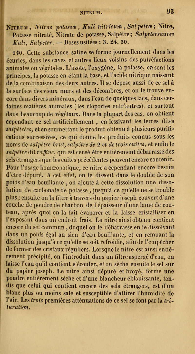 NiTRUM, Nitras potassœ , Kali nilricum , Sal petrœ ; Nitre, Potasse nitralé, Nitrate de potasse. Salpêtre; Salpetersaures Kali, Salpeter. — Doses usitées : 3. 24. 30. 140. Cette substance saline se forme journellement dans les écuries, dans les caves et autres lieux voisins des putréfactions animales ou végétales. L'azote, l'oxygène, la potasse, en sont les principes, la potasse en étant la base, et l'acide nitrique naissant de la combinaison des deux autres. Il se dépose aussi de ce sel à la surface des vieux murs et des décombres, et on le trouve en- core dans divers minéraux, dans l'eau de quelques lacs, dans cer- taines matières animales (les cloportes entr'autres), et surtout dans beaucoup de végétaux. Dans la plupart des cas, on obtient cependant ce sel artificiellement , en lessivant les terres dites salpêtrées, et en soumettant le produit obtenu à plusieurs purifi- cations successives, ce qui donne les produits connus sous les noms de salpêtre brut, salpêtre de 2 et de trois cuites, et enfin le salpêtre âhraffiné, qui est censé être entièrement débarrassé des sels étrangers que les cuites précédentes peuventencore contenir. Pour l'usage homœopatique, ce nitre a cependant encore besoin d'être dépuré. A cet effet, on le dissout dans le double de son poids d'eau bouillante , on ajoute à cette dissolution une disso- lution de carbonate de potasse , jusqu'à ce qu'elle ne se trouble plus ; ensuite on la filtre à travers du papier Joseph couvert d'une couche de poudre de charbon de l'épaisseur d'une lame de cou- teau, après quoi on la fait évaporer et la laisse cristalliser en l'exposant dans un endroit frais. Le nitre ainsi obtenu contient encore du sel commun, duquel on le débarrasse en le dissolvant dans un poids égal au sien d'eau bouillante, et en remuant la dissolution jusqu'à ce qu'elle se soit refroidie, afin de l'empêcher de former des cristaux réguliers. Lorsque le nitre est ainsi entiè- rement précipité, on l'introduit dans un filtre aspergé d'eau, on laisse l'eau qu'il contient s'écouler, et on sèche ensuite le sel sur du papier Joseph. Le nitre ainsi dépuré et broyé, forme une poudre entièrement sèche et d'une blancheur éblouissante, tan- dis que celui qui contient encore des sels étrangers, est d'un blanc plus ou moins sale et susceptible d'attirer l'humidité de l'air. Les trois premières atténuations de ce sel se font par la tri- turaiion.