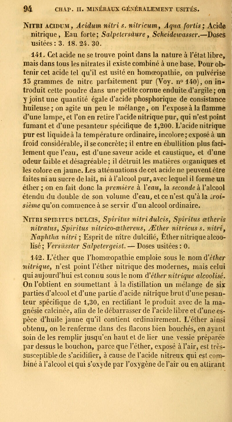 NiTRi ACiDUM, Acidum nilri s. niiricum, Àqua forlis; Acide nitrique, Eau forte; Salpelersàure, Scheidewasser.—Doses usitées: 3. 18.24. 30. 141. Cet acide ne se trouve point dans la nature à l'état libre, mais dans tous les nitrates il existe combiné à une base. Pour ob- tenir cet acide tel qu'il est usité en homœopathie, on pulvérise 15 grammes de nitre parfaitement pur (Voy. n» 140), on in- troduit cette poudre dans une petite cornue enduite d'argile; on y joint une quantité égale d'acide phosphorique de consistance huileuse; on agite un peu le mélange, on l'expose à la flamme d'une lampe, et l'on en retire l'acide nitrique pur, qui n'est point fumant et d'une pesanteur spécifique de 1,200. L'acide nitrique pur est liquide à la température ordinaire, incolore; exposé à un froid considérable, il se concrète; il entre en ébullition plus faci- lement que l'eau, est d'une saveur acide et caustique, et d'une odeur faible et désagréable; il détruit les matières organiques et les colore en jaune. Les atténuations de cet acide ne peuvent être faites ni au sucre de lait, ni à l'alcool pur, avec lequel il forme un élher ; on en fait donc la première à l'eaw, la seconde à l'alcool étendu du double de son volume d'eau, et ce n'est qu'à la .roU sième qu'on commence à se servir d'un alcool ordinaire. NiTRiSPiEiTUS DULCIS, Spirilus nitridulcis, Spirilus œlheris nilraluSy Spirilus nitrico-œlhereus, JElher nitricus s. nitri, Naphtha nitri ; Esprit de nitre dulcifié, Éther nitrique alcoo- lisé; Versûsster Salpetergeist. — Doses usitées : 0. 142. L'éther que l'homœopathie emploie sous le nom d'éther nitrique^ n'est point l'éther nitrique des modernes, mais celui qui aujourd'hui est connu sous le nom d'éUiernilrique alcoolisé. On l'obtient en soumettant à la distillation un mélange de six parties d'alcool et d'une partie d'acide nitrique brut d'une pesan- teur spécifique de 1,30, en rectifiant le produit avec de la ma- gnésie calcinée, afin de le débarrasser de l'acide libre et d'une es- pèce d'huile jaune qu'il contient ordinairement. L'éther ainsi obtenu, on le renferme dans des flacons bien bouchés, en ayant soin de les remplir jusqu'en haut et de lier une vessie préparée par dessus le bouchon, parce que l'éther, exposé à l'air, est très- susceptible de s'acidifier, à cause de l'acide nitreux qui est com- biné à l'alcool et qui s'oxyde par l'oxygène de l'air ou en attirant