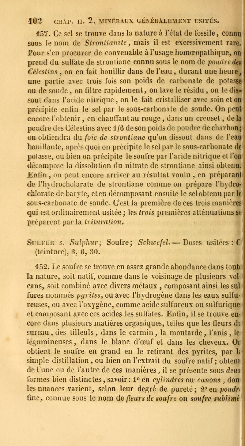 157. Ce sel se trouve dans la nature à l'état de fossile, connu sous le nom de Stronlianite, mais il est excessivement rare. Pour s'en procurer de convenable à l'usage homœopathique, on prend du sulfate de strontiane connu sous le nom de poudre des Céleslins, on en fait bouillir dans de l'eau, durant une heure, une partie avec trois fois son poids de carbonate de potasse ou de soude, on filtre rapidement, on lave le résidu, on le dis- sout dans l'acide nitrique, on le fait cristalliser avec soin et on précipite enfin le sel par le sous-carbonale de soude. On peut encore l'obtenir, en chauffant au rouge, dans un creuset, delà poudre des Gélestins avec 1/6 de son poids de poudre de charbon ; on obtiendra du foie de strontiane qu'on dissout dans de l'eau bouillante, après quoi on précipite le sel par le sous-carbonate de polasse, ou bien on précipite le soufre par l'acide nitrique et l'on décompose la dissolution du nitrate de strontiane ainsi obtenu. Enfin , on peut encore arriver au résultat voulu, en préparani de l'hydrocholarate de strontiane comme on prépare l'hydro- chlorate de baryte, eten décomposant ensuite le sel obtenu par le sous-carbonate de soude. C'est la première de ces trois manières qui est ordinairement usitée ; les trois premières atténuations st préparent par la îriiMrafioîi. SuLFUR s. Siilphur-^ Soufre; Schtvefel. — Doses usitées :C; (teinture), 3, 6, 30. 152. Le soufre se trouve en assez grande abondance dans tout la nature, soit natif, comme dans le voisinage de plusieurs vol cans, soit combiné avec divers métaux, composant ainsi les sul iures nommés pyrites^ ou avec l'hydrogène dans les eaux sulfu- reuses, ou avec l'oxygène, comme acide sulfureux ou sulfurique et composant avec ces acides les sulfates. Enfin, il se trouve en- core dans plusieurs matières organiques, telles que les fleurs di sureau, des tilleuls, dans le carmin, la moutarde, l'anis , le ! légumineuses, dans le blanc d'œuf et dans les cheveux. Or obtient le soufre en grand en le retirant des pyrites, par )( simple distillation, ou bien on l'extrait du soufre natif; obtem de l'une ou de l'autre de ces manières, il se présente sous dem formes bien distinctes, savoir: 1° en cylindres ou canons , don les nuances varient, selon leur degré de pureté; 2^ en poudr fine, connue sous le nom de fleurs de soufre on soufre sublimé