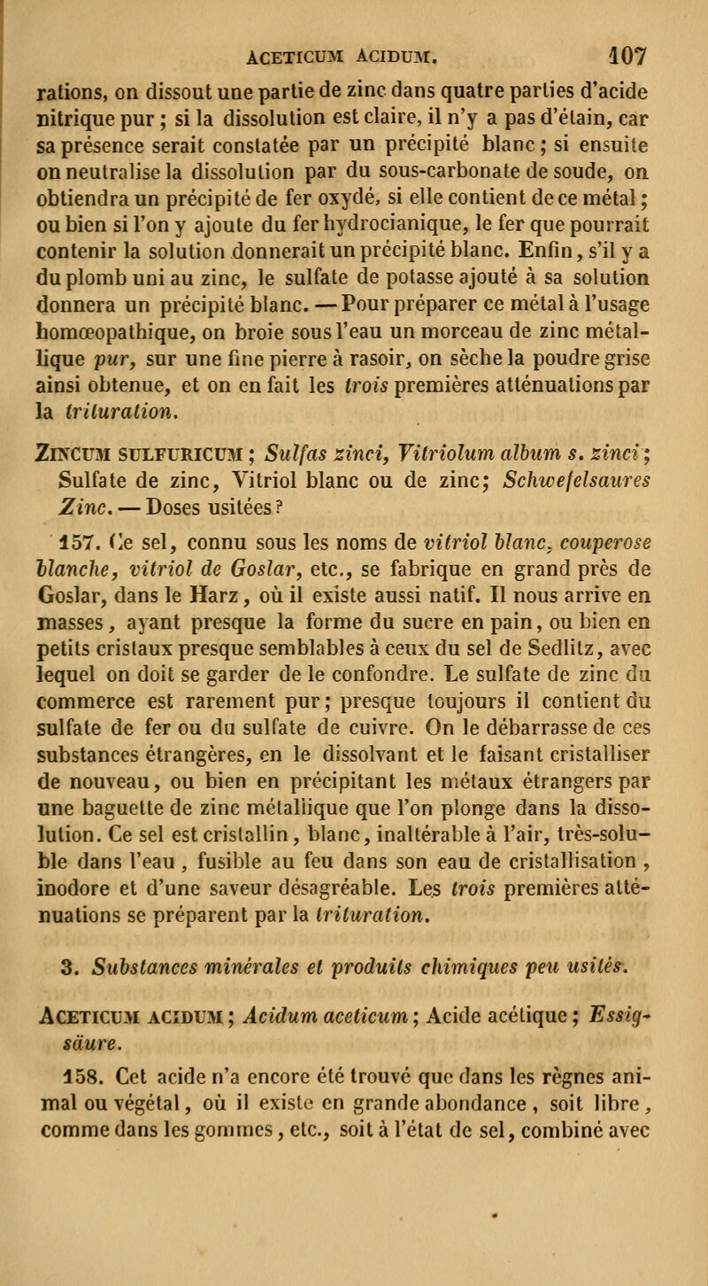 rations, on dissout une partie de zinc dans quatre parties d'acide nitrique pur ; si la dissolution est claire, il n'y a pas d'élain, car sa présence serait constatée par un précipité blanc; si ensuite on neutralise la dissolution par du sous-carbonate de soude, on obtiendra un précipité de fer oxydé, si elle contient de ce métal ; ou bien si l'on y ajoute du fer hydrocianique, le fer que pourrait contenir la solution donnerait un précipité blanc. Enfin, s'il y a du plomb uni au zinc, le sulfate de potasse ajouté à sa solution donnera un précipité blanc. —Pour préparer ce métal à l'usage homœopathique, on broie sous l'eau un morceau de zinc métal- lique pwr, sur une fine pierre à rasoir, on sèche la poudre grise ainsi obtenue, et on en fait les (ms premières atténuations par la iriluration. ZiNCUM SULFURICUM ; Sulfas sincif Vitriolum album s. zinci; Sulfate de zinc, Vitriol blanc ou de zinc; Schwefelsaures Zinc, — Doses usitées ? 157. Ce sel, connu sous les noms de vitriol hlanc. couperose Hanche^ vitriol de Goslar, etc., se fabrique en grand près de Goslar, dans le Harz, où il existe aussi natif. Il nous arrive en masses, ayant presque la forme du sucre en pain, ou bien en petits cristaux presque semblables à ceux du sel de Sedlitz, avec lequel on doit se garder de le confondre. Le sulfate de zinc du commerce est rarement pur ; presque toujours il contient du sulfate de fer ou du sulfate de cuivre. On le débarrasse de ces substances étrangères, en le dissolvant et le faisant cristalliser de nouveau, ou bien en précipitant les métaux étrangers par une baguette de zinc métallique que l'on plonge dans la disso- lution. Ce sel est cristallin, blanc, inaltérable à l'air, très-solu- ble dans l'eau, fusible au feu dans son eau de cristallisation , inodore et d'une saveur désagréable. Les trois premières atté- nuations se préparent par la trituration. 3. Substances minérales et produits chimiques peu usitès^. ACETicu>i ACïDUM ; Acidum aceticum ; Acide acétique ; Essig- sàure. 158. Cet acide n'a encore été trouvé que dans les règnes ani- mal ou végétal, où il existe en grande abondance, soit libre, comme dans les gommes, etc., soit à l'état de sel, combiné avec