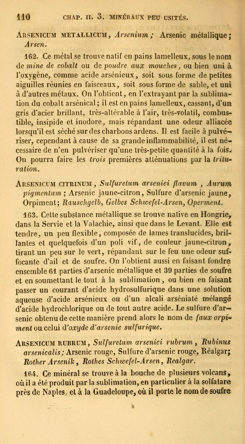 ARSENICU3I METALLicuM, ÂrseniuM; Arsenic métallique; Àrsen. 162. Ce métal se trouve natif en pains lamelleux, sous le nom de 7nine de cobalt ou de poudre aux mouches, ou bien uni à l'oxygène, comme acide arsénieux, soit sous forme de petites aiguilles réunies en faisceaux, soit sous forme de sable, et uni à d'autres métaux. On l'obtient, en l'extrayant par la sublima- tion du cobalt arsenical ; il est en pains lamelleux, cassant, d'un gris d'acier brillant, très-altérable à l'air, très-volatil, combus- tible, insipide et inodore, mais répandant une odeur alliacée lorsqu'il est séché sur des charbons ardens. Il est facile à pulvé- riser, cependant à cause de sa grande inflammabilité, il est né- cessaire de n'en pulvériser qu'une très-petite quantité à la fois. On pourra faire les trois premières atténuations par la trilu» ration. Arsenicum CITRINU3I, Sulfuretum arsenici flavum , Aurum pigmenlum ; Arsenic jaune-citron, Sulfure d'arsenic jaune. Orpiment; Rauschgelh, Gelbes Schwefel-Ârseny Operment. 163. Cette substance métallique se trouve native en Hongrie, dans la Servie et la Valachie, ainsi que dans le Levant. Elle est tendre, un peu flexible, composée de lames translucides, bril- lantes et quelquefois d'un poli vif, de couleur jaune-citron, tirant un peu sur le vert, répandant sur le feu une odeur suf-- focante d'ail et de soufre. On l'obtient aussi en faisant fondre ensemble 61 parties d'arsenic métallique et 39 parties de soufre et en soumettant le tout à la sublimation, ou bien en faisant passer un courant d'acide hydrosulfurique dans une solution aqueuse d'acide arsénieux ou d'un alcali arséniaté mélangé d'acide hydrochlorique ou de tout autre acide. Le sulfure d'ar- senic obtenu de cette manière prend alors le nom de faux orpi-» ment ou celui d^oxyde d'arsenic sulfurique, ARSENicuai RUBRUM, Sulfurelum arsenici ruhrum, Ruhinus arsenicalis; Arsenic rouge, Sulfure d'arsenic rouge, Réalgar; Rother Arsenik, Rothes Schwefel-Arsen, Realgar. 164. Ce minéral se trouve à la bouche de plusieurs volcans, où il a été produit par la sublimation, en particulier à la solfatare près de NapleS; et à la Guadeloupe, où il porte le nom de soufre