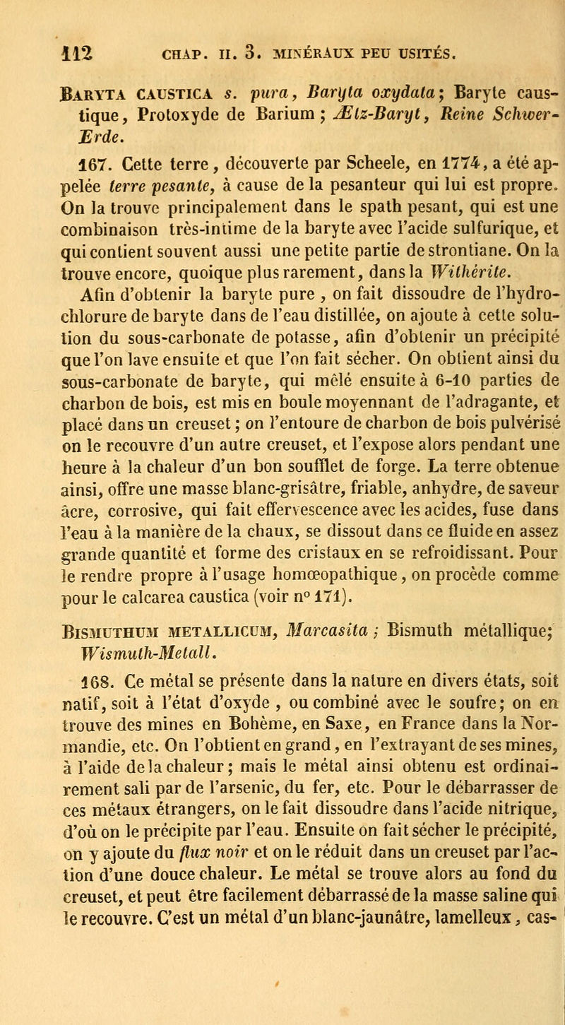 Baryta caustica s. pura, Baryta oxydala; Baryte caus- tique , Pfotoxyde de Barium ; ^Iz-Baryt, Reine Schiver- Erde. 167. Cette terre, découverte par Scheele, en 1774, a été ap- pelée terre pesante, à cause de la pesanteur qui lui est propre. On la trouve principalement dans le spath pesant, qui est une combinaison très-inlime de la baryte avec l'acide sulfurique, et qui contient souvent aussi une petite partie destrontiane. Onla trouve encore, quoique plus rarement, dans la Withérite. Afin d'obtenir la baryte pure , on fait dissoudre de l'hydre- chlorure de baryte dans de l'eau distillée, on ajoute à cette solu- tion du sous-carbonate de potasse, afin d'obtenir un précipité que l'on lave ensuite et que l'on fait sécher. On obtient ainsi du sous-carbonate de baryte, qui mêlé ensuite à 6-10 parties de charbon de bois, est mis en boule moyennant de l'adragante, et placé dans un creuset ; on l'entoure de charbon de bois pulvérisé on le recouvre d'un autre creuset, et l'expose alors pendant une heure à la chaleur d'un bon soufflet de forge. La terre obtenue ainsi, offre une masse blanc-grisâtre, friable, anhydre, de saveur acre, corrosive, qui fait effervescence avec les acides, fuse dans l'eau à la manière de la chaux, se dissout dans ce fluide en assez grande quantité et forme des cristaux en se refroidissant. Pour le rendre propre à l'usage homœopathique, on procède comme pour le calcarea caustica (voir n^ 171). BiSMUTHUM METALLICUM, MarcasUa ; Bismuth métallique; Wismulh-Melall. 168. Ce métal se présente dans la nature en divers états, soit natif, soit à l'état d'oxyde , ou combiné avec le soufre; on en trouve des mines en Bohème, en Saxe, en France dans la Nor- mandie, etc. On l'obtient en grand, en l'extrayant de ses mines, à l'aide de la chaleur; mais le métal ainsi obtenu est ordinai- rement sali par de l'arsenic, du fer, etc. Pour le débarrasser de ces métaux étrangers, on le fait dissoudre dans l'acide nitrique, d'où on le précipite par l'eau. Ensuite on fait sécher le précipité, on y ajoute du flux noir et on le réduit dans un creuset par l'ac- tion d'une douce chaleur. Le métal se trouve alors au fond du creuset, et peut être facilement débarrassé de la masse saline qui le recouvre. C'est un métal d'un blanc-jaunâtre, lamelleux, cas-