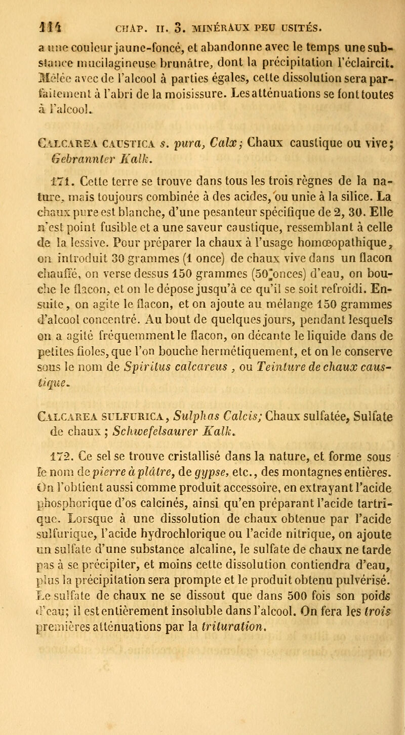 a une couleur jaune-foncé, et abandonne avec le temps une sub- sUisu-e niucilaginousc brunâtre, dont la précipitation l'éclaircit. Mè!éc avec de l'alcool à parties égales, cette dissolution sera par- faitcïnent à l'abri de la moisissure. Les atténuations se font toutes à i'alcooL Calcarea caustica s. pura, Calx; Chaux caustique ou vive; Gebrannter Kalk. 171. Cette terre se trouve dans tous les trois règnes de la na- ture, mais toujours combinée à des acides, ou unie à la silice. La chaux pure est blanche, d'une pesanteur spécifique de 2, 30. Elle n'est point fusible et a une saveur caustique, ressemblant à celle de la lessive. Pour préparer la chaux à l'usage homœopathique, on introduit 30 grammes (1 once) de chaux vive dans un flacon chauiïé, on verse dessus 150 grammes (50*onces) d'eau, on bou- che le flacon., et on le dépose jusqu'à ce qu'il se soit refroidi. En- suite, on agite le flacon, et on ajoute au mélange 150 grammes d'alcool concentré. Au bout de quelques jours, pendant lesquels on a agité fréquemmentle flacon, on décante le liquide dans de petites fioles, que l'on bouche hermétiquement, et on le conserve sous le nom de Spiritus calcareus , ou Teinture de chaux caus' tique. Calcarea sulfurica, Siilplias Calcis; Chaux sulfatée, Sulfate de chaux ; Schwefelsaurer Kalk.. 172. Ce sel se trouve cristallisé dans la nature, et forme sous îe nom de pierre à plaire, de gtjpse, etc., des montagnes entières. On l'obtient aussi comme produit accessoire, en extrayant l'acide phosphorique d'os calcinés, ainsi qu'en préparant l'acide tartri- quc. Lorsque à une dissolution de chaux obtenue par l'acide sulfurique, l'acide hydrochlorique ou l'acide nitrique, on ajoute un sulfate d'une substance alcaline, le sulfate de chaux ne tarde pas à se précipiter, et moins cette dissolution contiendra d'eau, plus la précipitation sera prompte et le produit obtenu pulvérisé. Le sulfate de chaux ne se dissout que dans 500 fois son poids {fcau; il est entièrement insoluble dans l'alcool. On fera les trois premières atténuations par la trituration.