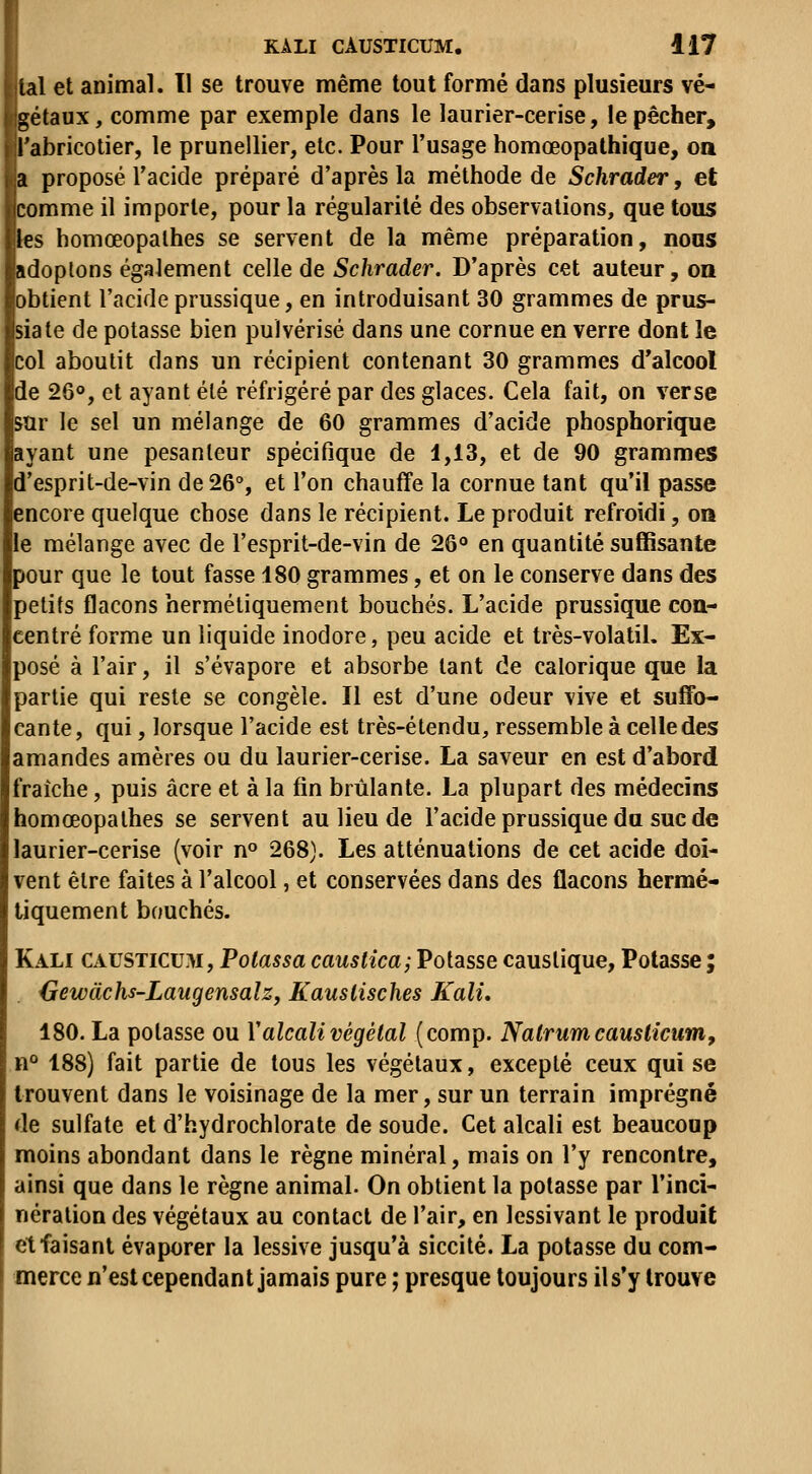 lai et animal. 11 se trouve même tout formé dans plusieurs vé- gétaux , comme par exemple dans le laurier-cerise, le pêcher, Tabricotier, le prunellier, etc. Pour l'usage homœopathique, oa a proposé l'acide préparé d'après la méthode de Schrader, et comme il importe, pour la régularité des observations, que tous les homœopalhes se servent de la même préparation, nous adoptons également celle de Schrader. D'après cet auteur, on obtient l'acide prussique, en introduisant 30 grammes de prus- siate de potasse bien pulvérisé dans une cornue en verre dont le col aboutit dans un récipient contenant 30 grammes d'alcool de 260, et ayant été réfrigéré par des glaces. Cela fait, on verse sur le sel un mélange de 60 grammes d'acide phosphorique ayant une pesanteur spécifique de 1,13, et de 90 grammes d'esprit-de-vin de 26°, et l'on chauffe la cornue tant qu'il passe encore quelque chose dans le récipient. Le produit refroidi, on le mélange avec de l'esprit-de-vin de 26** en quantité suffisante pour que le tout fasse 180 grammes, et on le conserve dans des petits flacons hermétiquement bouchés. L'acide prussique con- centré forme un liquide inodore, peu acide et très-volatil. Ex- posé à l'air, il s'évapore et absorbe tant de calorique que la partie qui reste se congèle. Il est d'une odeur vive et suffo- cante, qui, lorsque l'acide est très-étendu, ressemble à celle des amandes amères ou du laurier-cerise. La saveur en est d'abord fraîche, puis acre et à la fin brûlante. La plupart des médecins homœopathes se servent au lieu de l'acide prussique du suc de laurier-cerise (voir n» 268). Les atténuations de cet acide doi- vent être faites à l'alcool, et conservées dans des flacons hermé- tiquement bouchés. Kali causticu.m. Potassa causlîca; Potasse caustique, Potasse ; {jewàchs-LaugensalZj Kauslisches Kali, 180. La potasse ou Y alcali végétal (comp. Natrum causticum, n° 188) fait partie de tous les végétaux, excepté ceux qui se trouvent dans le voisinage de la mer, sur un terrain imprégné de sulfate et d'hydrochlorate de soude. Cet alcali est beaucoup moins abondant dans le règne minéral, mais on l'y rencontre, ainsi que dans le règne animal. On obtient la potasse par l'inci- nération des végétaux au contact de l'air, en lessivant le produit et faisant évaporer la lessive jusqu'à siccité. La potasse du com- merce n'est cependant jamais pure ; presque toujours il s'y trouve