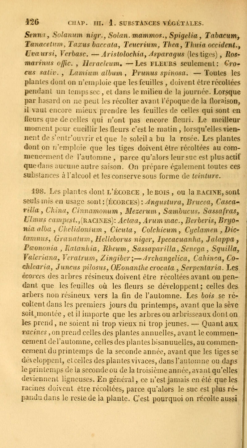 Senni, Solamim nigr., Solan.mammos., Spigelia^ Tabacum, Tanacclum, Taxus baccala, Teitcrium, Thea, Thuia occident., Uvaursi, Vcrbasc. —Ârislolochia, Jsparagus (les tigps), Ros- marinus offic. , Ilcracleum, —Les FLliURS seulement: CVo- cus saiiv. , Lamium album, Prunus spinosa. — Toutes les plantes dont on n'emploie que les feuilles , doivent être récollées pendant un temps sec, et dans le milieu de la journée. Lorsque par hasard on ne peut les récolter avant l'époque de la floraison, il vaut encore mieux prendre les feuilles de celles qui sont en fleurs que de celles qui n'ont pas encore fleuri. Le meilleur moment pour cueillir les fleurs c'est le malin, lorsqu'elles vien- nent de s'cntr'ouvrir et que le soleil a bu la rosée. Les plantes dont on n'emploie que les tiges doivent être récollées au com- mencement de l'automne , parce qu'alors leur suc est plus actif que dans aucune autre saison. On prépare également toutes ces substances à l'alcool et les conserve sous forme de teinture. 198. Les plantes dont l'écorce , le BOIS, ou la eacine, sont seuls mis en usage sont : (écorces) : Anguslura, Brucea, Casctt rdla, China, Cinnamonum, Mezerum, Sambucus, Sassafras, Ulmus campes t.,[racines): Âclœa, Arummac.y Berberis, Brtjo- nia alba, Chclidonium y Cicuta, Colchicum, Cijclamen ^Bic- tammis, Granaiiim, Helleborus niger, Ipecacuanha, Jalappa , Pœononia , Ralanhia, Rheum, Sassaparilla, Senega, Squilla, Valeriana, Veratrum, Zingiber;—/irchangelica, Cahinca, Co^ chlearia, Juncus pilosus, OEonanlhe crocata, Serpenlaria. Les écorces des arbres résineux doivent être récoltées avant ou pen- dant que les feuilles où les fleurs se développent; celles des arbers non résineux vers la fin de l'automne. Les bois se ré- collent dans les premiers jours du printemps, avant que la sève soil.montée, et il importe que les arbres ou arbrisseaux don ton les prend, ne soient ni trop vieux ni trop jeunes. — Quant aux racines, on prend celles des plantes annuelles, avant le commen- cement del'automne, celles des plantes bisannuelles, au commen- cement du printemps de la seconde année, avant que les liges se dé\eloppent, et celles des plantes vivaces, dans l'automne ou daps le printemps de la seconde ou de la troisième année, avant qu'elles deviennent ligneuses. En général, ce n'est jamais en été que les racines doivent être récoltées, parce qu'alors le suc est plus ré- pandu dans le reste de la plante. C'est pourquoi on récolte aussi