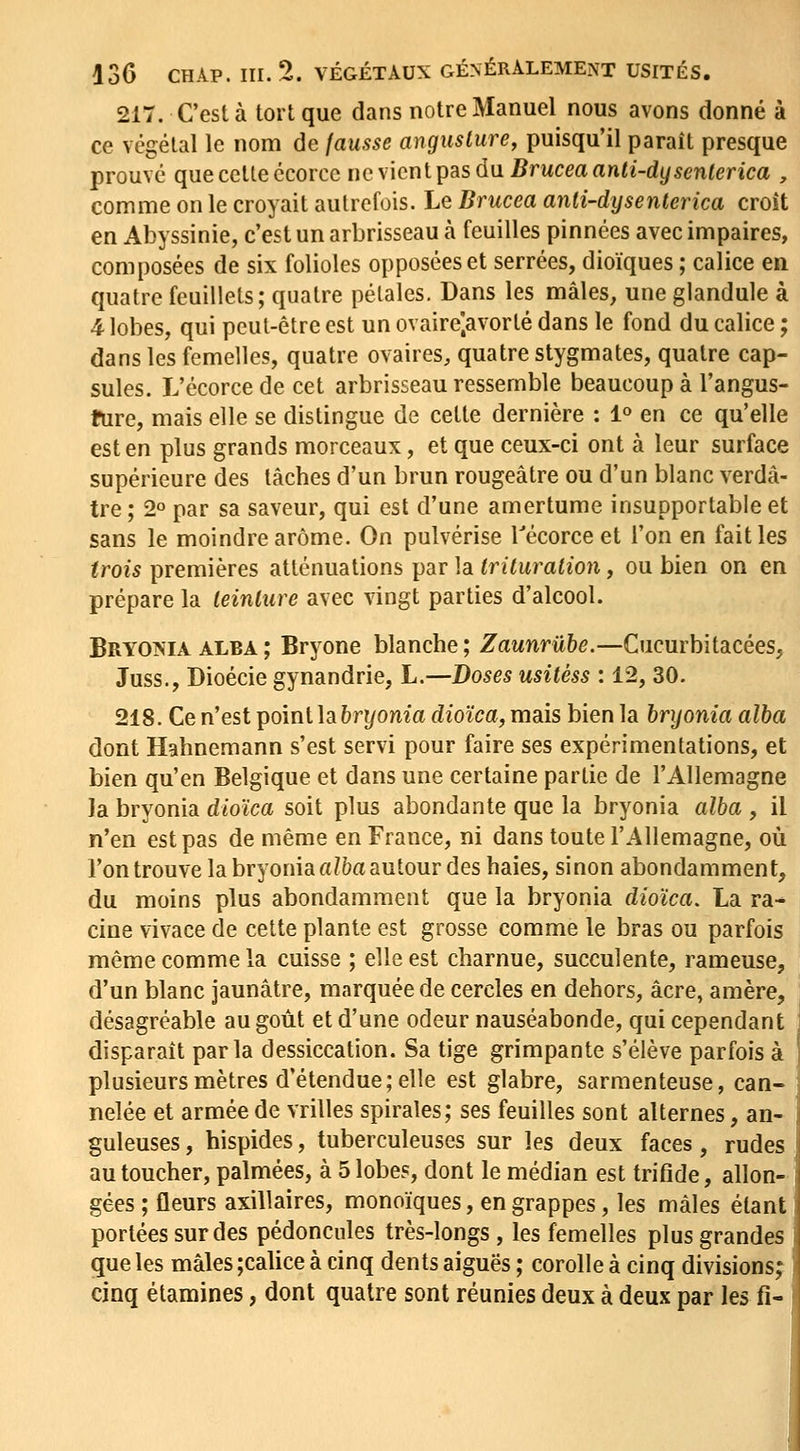 217. C'est à tort que dans notre Manuel nous avons donné à ce végétal le nom de fausse anguslure, puisqu'il paraît presque prouvé que cette écorcc uq xlcnlTpas du. Bruceaanli-dysenlerica , comme on le croyait autrefois. Le Brucea anti-dysenterica croît en Abyssinie, c'est un arbrisseau à feuilles pinnées avec impaires, composées de six folioles opposées et serrées, dioïques ; calice en quatre feuillets; quatre pétales. Dans les mâles, une glandule à 4 lobes, qui peut-être est un ovaire'.avorté dans le fond du calice ; dans les femelles, quatre ovaires, quatre stygmates, quatre cap- sules. L'écorce de cet arbrisseau ressemble beaucoup à l'angus- fure, mais elle se distingue de cette dernière : 1° en ce qu'elle est en plus grands morceaux, et que ceux-ci ont à leur surface supérieure des tâches d'un brun rougeâtre ou d'un blanc verdâ- tre ; 2° par sa saveur, qui est d'une amertume insupportable et sans le moindre arôme. On pulvérise Técorceet l'on en fait les trois premières atténuations par la Irituraiion, ou bien on en prépare la leinlure avec vingt parties d'alcool. Bryoin'IA alba ; Bryone blanche ; Zaunrûhe.—Cucurbitacées, Juss., Dioécie gynandrie, L.—Doses usitéss : 12, 30. 218. Ce n'est point la hryonia dioïca, mais bien la hryonia alba dont Hahnemann s'est servi pour faire ses expérimentations, et bien qu'en Belgique et dans une certaine partie de l'Allemagne la bryonia dioïca soit plus abondante que la bryonia alba , il n'en est pas de même en France, ni dans toute l'Allemagne, où l'on trouve la bryonia «Z&a autour des haies, sinon abondamment, du moins plus abondamment que la bryonia dioïca, La ra-* cine vivace de cette plante est grosse comme le bras ou parfois même comme la cuisse ; elle est charnue, succulente, rameuse, d'un blanc jaunâtre, marquée de cercles en dehors, acre, amère, désagréable au goût et d'une odeur nauséabonde, qui cependant disparaît parla dessiccation. Sa tige grimpante s'élève parfois à plusieurs mètres d'étendue; elle est glabre, sarmenteuse, can- nelée et armée de vrilles spirales; ses feuilles sont alternes, an- guleuses , hispides, tuberculeuses sur les deux faces, rudes au toucher, palmées, à 5 lobes, dont le médian est trifide, allon- gées ; fleurs axillaires, monoïques, en grappes, les mâles étant portées sur des pédoncules très-longs, les femelles plus grandes j que les mâles ;calice à cinq dents aiguës ; corolle à cinq divisions; cinq étamines, dont quatre sont réunies deux à deux par les fi-