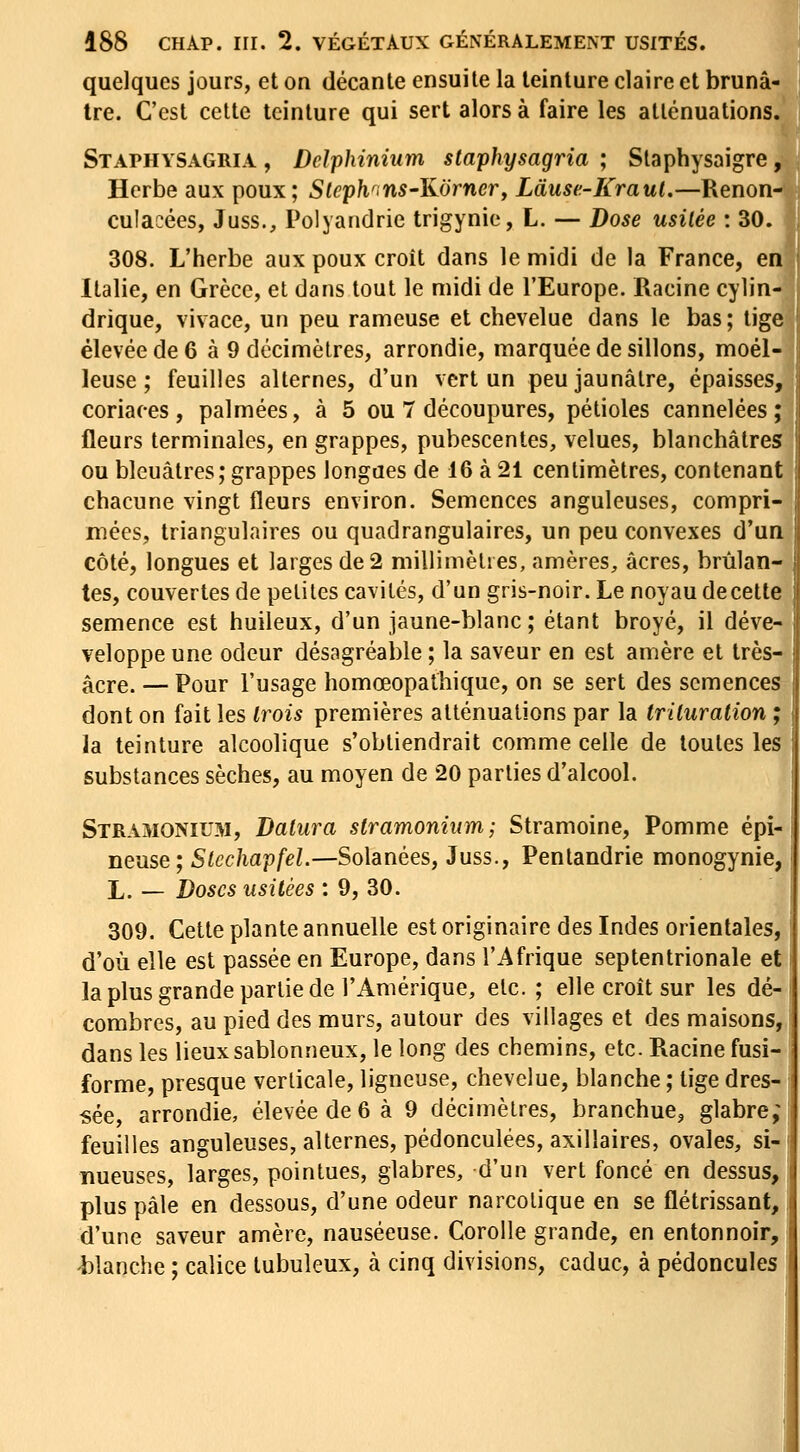 quelques jours, et on décante ensuite la teinture claire et brunâ- tre. C'est celte teinture qui sert alors à faire les atténuations. Staphysagria , Delphinium staphysagria ; Staphysaigre, Herbe aux poux; Sleph^ins-Kornerf Làuse-Kraul,—Renon- culacées, Juss., Polyandrie trigynio, L. — Dose usitée : 30. 308. L'herbe aux poux croît dans le midi de la France, en Italie, en Grèce, et dans tout le midi de l'Europe. Racine cylin- drique, vivace, un peu rameuse et chevelue dans le bas ; lige élevée de 6 à 9 décimètres, arrondie, marquée de sillons, moel- leuse ; feuilles alternes, d'un vert un peu jaunâtre, épaisses, coriaces, palmées, à 5 ou 7 découpures, pétioles cannelées; fleurs terminales, en grappes, pubescentes, velues, blanchâtres ou bleuâtres; grappes longues de 16 à 21 centimètres, contenant chacune vingt fleurs environ. Semences anguleuses, compri- mées, triangulaires ou quadrangulaires, un peu convexes d'un côté, longues et larges de 2 millimèlies, amères, acres, brûlan- tes, couvertes de petites cavités, d'un gris-noir. Le noyau decette semence est huileux, d'un jaune-blanc ; étant broyé, il déve- veloppe une odeur désagréable ; la saveur en est amère et très- âcre. — Pour l'usage homœopathique, on se sert des semences dont on fait les Irois premières atténuations par la trituration ; la teinture alcoolique s'obtiendrait comme celle de toutes les substances sèches, au moyen de 20 parties d'alcool. Stramonium, Daliira stramoniiim; Stramoine, Pomme épi- neuse; Sic chapfel.—Solanées, Juss., Pentandrie monogynie, L. — Doses usitées : 9, 30. 309. Cette plante annuelle est originaire des Indes orientales, d'où elle est passée en Europe, dans l'Afrique septentrionale et la plus grande partie de l'Amérique, etc. ; elle croît sur les dé- combres, au pied des murs, autour des villages et des maisons, dans les lieux sablonneux, le long des chemins, etc. Racine fusi- forme, presque verticale, ligneuse, chevelue, blanche ; tige dres- sée, arrondie, élevée de 6 à 9 décimètres, branchue, glabre; feuilles anguleuses, alternes, pédonculées, axillaires, ovales, si- nueuses, larges, pointues, glabres, d'un vert foncé en dessus, plus pâle en dessous, d'une odeur narcotique en se flétrissant, d'une saveur amère, nauséeuse. Corolle grande, en entonnoir, blanche ; calice lubuleux, à cinq divisions, caduc, à pédoncules