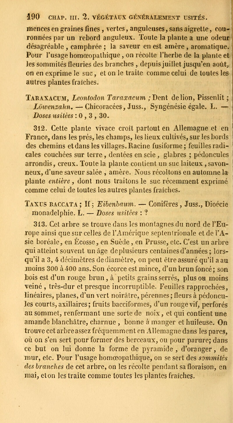 mences en graines fines, vertes, anguleuses, sans aigrette, cou- ronnées par un rebord anguleux. Toute la plante a une odeur désagréable , camphrée ; la saveur en est anière, aromatique. Pour l'usage homœopathique, on récolte l'herbe de la plante et les sommités fleuries des branches , depuis juillet jusqu'en août, on en exprime le suc, et on le traite comme celui de toutes les autres plantes fraîches. Taraxacum, Leonlodon Taraxacum ;Dent de lion, Pissenlit ; Lôwemzahn,—Chicoracées, Juss., Syngénésie égale. L. — Doses usitées : 0, 3, 30. 312. Cette plante vivace croît partout en Allemagne et en France, dans les prés, les champs, les lieux cultivés, sur les bords des chemins et dans les villages. Racine fusiforme; feuilles radi- cales couchées sur terre, dentées en scie, glabres ; pédoncules arrondis, creux. Toute la plante contient un suc laiteux, savon- neux, d'une saveur salée , amère. Nous récoltons en automne la plante entière , dont nous traitons le suc récemment exprimé comme celui de toutes les autres plantes fraîches. Taxus baccata ; îf 5 Eihenbaum. — Conifères, Juss., Dioécie monadelphie. L. — Doses usitées : ? 313. Cet arbre se trouve dans les montagnes du nord de l'Eu- rope ainsi que sur celles de l'Amérique septentrionale et de l'A- sie boréale, en Ecosse, en Suède, en Prusse, etc. C'est un arbre qui atteint souvent un âge de plusieurs centaines d'années ; lors- qu'il a 3, 4 décimètres de diamètre, on peut être assuré qu'il a au moins 300 à 400 ans. Son écorce est mince, d'un brun foncé ; son bois est d'un rouge brun, à petits grains serrés, plus ou moins veiné , très-dur et presque incorruptible. Feuilles rapprochées, linéaires, planes, d'un vert noirâtre, pérennes; fleurs à pédoncu- les courts, axillaires; fruits bacciformes, d'un rouge vif, perforés au sommet, renfermant une sorte de noix, et qui contient une amande blanchâtre, charnue , bonne à manger et huileuse. On trouve cet arbre assez fréquemment en Allemagne dans les parcs, où on s'en sert pour former des berceaux, ou pour parure; dans ce but on lui donne la forme de pyramide , d'oranger, de mur, etc. Pour l'usage homœopathique, on se sert des sommités des branches de cet arbre, on les récolte pendant sa floraison, en mai, et on les traite comme toutes les plantes fraîches.