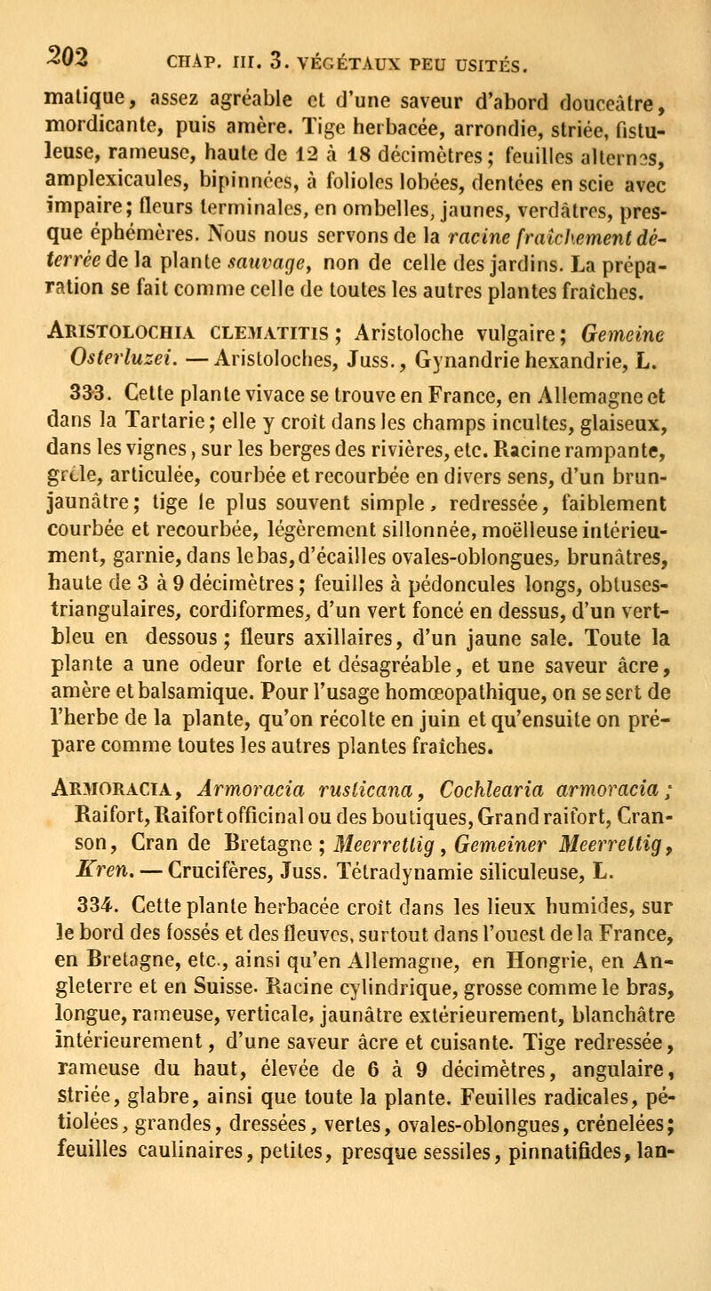 malique, assez agréable et d'une saveur d'abord douceâtre, niordicante, puis amère. Tige herbacée, arrondie, striée, fistu- leuse, rameuse, haute de 12 à 18 décimètres; feuilles altern3S, amplexicaules, bipinnces, à folioles lobées, dentées en scie avec impaire; fleurs terminales, en ombelles, jaunes, verdâtres, pres- que éphémères. Nous nous servons de la racine fraîchement dé- terrée de la plante sauvage, non de celle des jardins. La prépa- ration se fait comme celle de toutes les autres plantes fraîches. Aristolochia. clematitis; Aristoloche vulgaire; Gemeine Osterluzei. —Aristoloches, Juss., Gynandrie hexandrie, L. 333. Cette plan te vivace se trouve en France, en Allemagne et dans la Tartarie ; elle y croît dans les champs incultes, glaiseux, dans les vignes, sur les berges des rivières, etc. Racine rampante, grcle, articulée, courbée et recourbée en divers sens, d'un brun- jaunâtre; tige le plus souvent simple, redressée, faiblement courbée et recourbée, légèrement sillonnée, moelleuse intérieu- ment, garnie, dans le bas, d'écaillés ovales-oblongues, brunâtres, haute de 3 à 9 décimètres ; feuilles à pédoncules longs, obtuses- triangulaires, cordiformes, d'un vert foncé en dessus, d'un vert- bleu en dessous; fleurs axillaires, d'un jaune sale. Toute la plante a une odeur forte et désagréable, et une saveur acre, amère et balsamique. Pour l'usage homœopathique, on se sert de l'herbe de la plante, qu'on récolte en juin et qu'ensuite on pré- pare comme toutes les autres plantes fraîches. Armoracïa, Ârmoracia ruslicana, Cochlearia armoracia ; Raifort, Raifort officinal ou des boutiques, Grand raifort, Cran- son, Cran de 'Sïetagne ; Meerretlig, Gemeiner Meerrettig, Kren, — Crucifères, Juss. Tétradynamie siliculeuse, L. 334. Cette plante herbacée croît dans les lieux humides, sur le bord des fossés et des fleuves, surtout dans l'ouest delà France, en Rretagne, etc., ainsi qu'en Allemagne, en Hongrie, en An- gleterre et en Suisse. Racine cylindrique, grosse comme le bras, longue, rameuse, verticale, jaunâtre extérieurement, blanchâtre intérieurement, d'une saveur acre et cuisante. Tige redressée, rameuse du haut, élevée de 6 à 9 décimètres, angulaire, Striée, glabre, ainsi que toute la plante. Feuilles radicales, pé- tiolées, grandes, dressées, vertes, ovales-oblongues, crénelées; feuilles caulinaires, petites, presque sessiles, pinnatifides,lan-