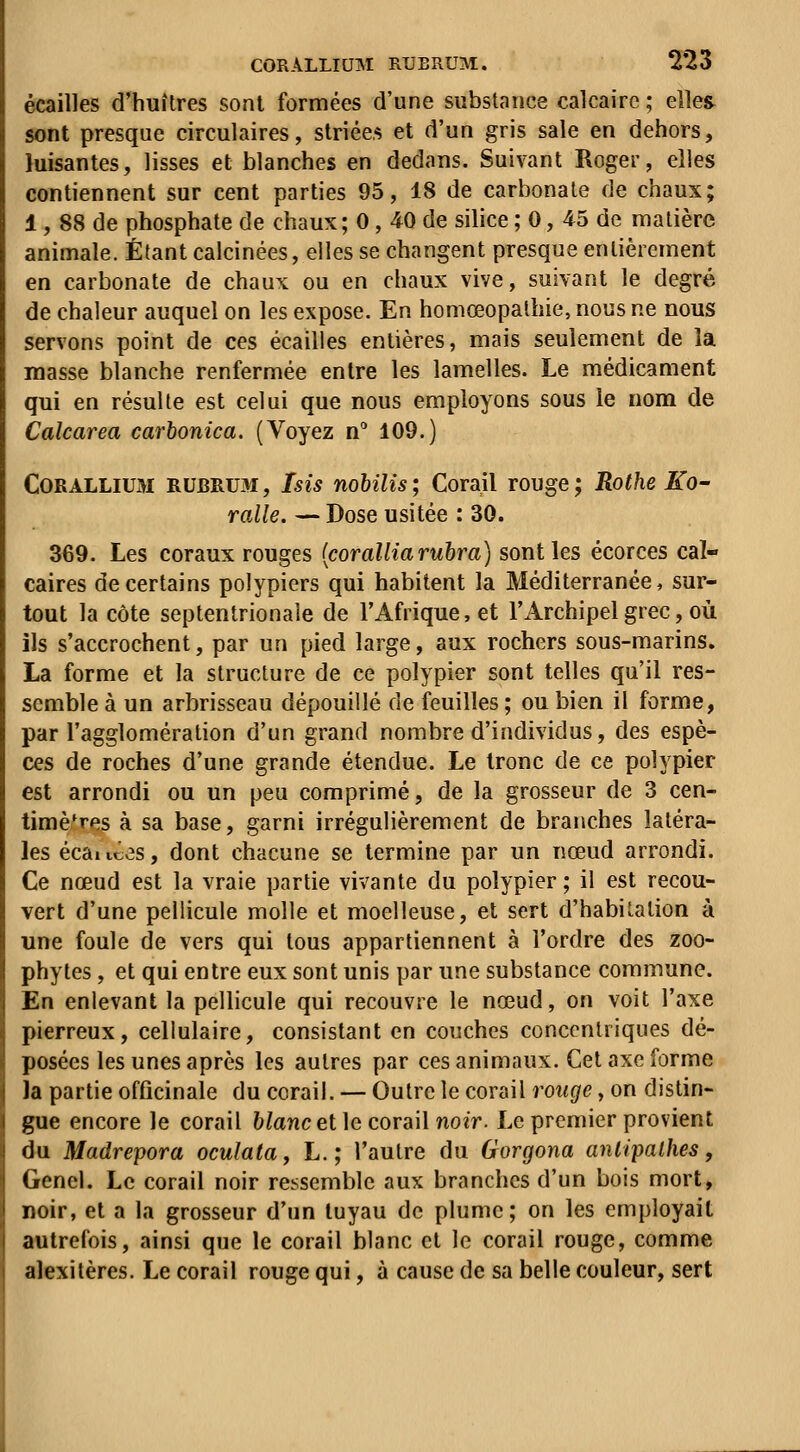 écailles d'huîtres sont formées d'une substance calcaire ; elles sont presque circulaires, striées et d'un gris sale en dehors, luisantes, lisses et blanches en dedans. Suivant Roger, elles contiennent sur cent parties 95, 18 de carbonate de chaux; 1, 88 de phosphate de chaux; 0, 40 de silice ; 0, 45 de matière animale. Étant calcinées, elles se changent presque entièrement en carbonate de chaux ou en chaux vive, suivant le degré de chaleur auquel on les expose. En homœopathie, nous ne nous servons point de ces écailles entières, mais seulement de la masse blanche renfermée entre les lamelles. Le médicament qui en résulte est celui que nous employons sous le nom de Calcarea carbonica. (Voyez n'' 109.) CORALLiUM RUBRU3I, Isis ïtohiUs ; Corail rouge ; Rothe KO' ralle. — Dose usitée : 30. 369. Les coraux rouges [coralliaruhra) sont les écorces cal- caires de certains polypiers qui habitent la Méditerranée, sur- tout la côte septentrionale de l'Afrique, et l'Archipel grec, où ils s'accrochent, par un pied large, aux rochers sous-marins, La forme et la structure de ce polypier sont telles qu'il res- semble à un arbrisseau dépouillé de feuilles ; ou bien il forme, par l'agglomération d'un grand nombre d'individus, des espè- ces de roches d'une grande étendue. Le tronc de ce polypier est arrondi ou un peu comprimé, de la grosseur de 3 cen- timètres à sa base, garni irrégulièrement de branches latéra- les écaitces, dont chacune se termine par un nœud arrondi. Ce nœud est la vraie partie vivante du polypier; il est recou- vert d'une pellicule molle et moelleuse, et sert d'habitation à une foule de vers qui tous appartiennent à l'ordre des zoo- phytes, et qui entre eux sont unis par une substance commune. En enlevant la pellicule qui recouvre le nœud, on voit l'axe pierreux, cellulaire, consistant en couches concentriques dé- posées les unes après les autres par ces animaux. Cet axe forme ]a partie officinale du corail. — Outre le corail rouge, on distin- gue encore le corail blanc et ]e coraW noir. Le premier provient du Madrepora oculata, L. ; l'autre du Gorgona anlipalhes, Genel. Le corail noir ressemble aux branches d'un bois mort, noir, et a la grosseur d'un tuyau de plume; on les employait autrefois, ainsi que le corail blanc et le corail rouge, comme alexitères. Le corail rouge qui, à cause de sa belle couleur, sert